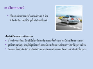 • เป็นแรงเสียดทานที่เกิดจากผิววัตถุ 2 ชิ้น
ที่สัมผัสกัน โดยที่วัตถุนั้นกาลังเคลื่อนที่
ปัจจัยที่มีผลต่อแรงเสียดทาน
• น้าหนักของวัตถุ: วัตถุที่มีน้าหนักกดทับลงบนพื้นผิวมาก จะมีแรงเสียดทานมาก
• รูปร่างของวัตถุ: วัตถุที่มีรูปร่างเพรียวจะมีแรงเสียดทานน้อยกว่าวัตถุที่มีรูปร่างป้ าน
• ลักษณะพื้นผิวสัมผัส: ผิวสัมผัสเรียบจะเกิดแรงเสียดทานน้อยกว่าผิวสัมผัสที่ขรุขระ
แรงเสียดทานจลน์
 