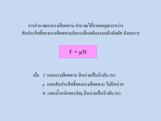 การคานวณหาแรงเสียดทาน คานวณได้จากผลคูณระหว่าง
สัมประสิทธิ์ของแรงเสียดทานกับแรงที่กดทับลงบนผิวสัมผัส ดังสมการ
f = µN
เมื่อ f แทนแรงเสียดทาน มีหน่วยเป็นนิวตัน (N)
µ แทนสัมประสิทธิ์ของแรงเสียดทาน ไม่มีหน่วย
N แทนน้าหนักของวัตถุ มีหน่วยเป็นนิวตัน (N)
 