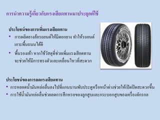 ประโยชน์ของการเพิ่มแรงเสียดทาน
• การผลิตยางล้อรถยนต์ให้มีดอกยาง ทาให้รถยนต์
เกาะพื้นถนนได้ดี
• พื้นรองเท้า หากใช้วัสดุที่ช่วยเพิ่มแรงเสียดทาน
จะช่วยให้มีการทรงตัวและเคลื่อนไหวที่สะดวก
ประโยชน์ของการลดแรงเสียดทาน
• การหยอดน้ามันหล่อลื่นลงไปที่แกนบานพับประตูหรือหน้าต่างช่วยให้เปิดปิดสะดวกขึ้น
• การใช้น้ามันหล่อลื่นช่วยลดการสึกหรอของลูกสูบและกระบอกสูบของเครื่องจักรกล
การนาความรู้เกี่ยวกับแรงเสียดทานมาประยุกต์ใช้
 