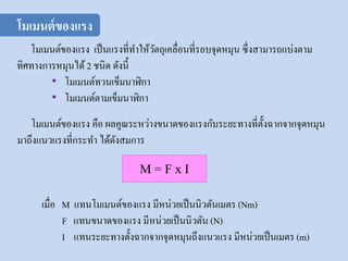 โมเมนต์ของแรง เป็นแรงที่ทาให้วัตถุเคลื่อนที่รอบจุดหมุน ซึ่งสามารถแบ่งตาม
ทิศทางการหมุนได้ 2 ชนิด ดังนี้
• โมเมนต์ทวนเข็มนาฬิกา
• โมเมนต์ตามเข็มนาฬิกา
M = F x I
เมื่อ M แทนโมเมนต์ของแรง มีหน่วยเป็นนิวตันเมตร (Nm)
F แทนขนาดของแรง มีหน่วยเป็นนิวตัน (N)
I แทนระยะทางตั้งฉากจากจุดหมุนถึงแนวแรง มีหน่วยเป็นเมตร (m)
โมเมนต์ของแรง คือ ผลคูณระหว่างขนาดของแรงกับระยะทางที่ตั้งฉากจากจุดหมุน
มาถึงแนวแรงที่กระทา ได้ดังสมการ
โมเมนต์ของแรง
 