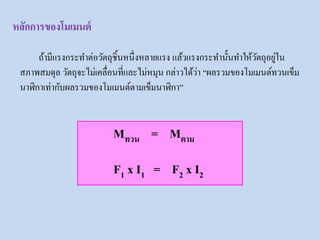 หลักการของโมเมนต์
ถ้ามีแรงกระทาต่อวัตถุชิ้นหนึ่งหลายแรง แล้วแรงกระทานั้นทาให้วัตถุอยู่ใน
สภาพสมดุล วัตถุจะไม่เคลื่อนที่และไม่หมุน กล่าวได้ว่า “ผลรวมของโมเมนต์ทวนเข็ม
นาฬิกาเท่ากับผลรวมของโมเมนต์ตามเข็มนาฬิกา”
Mทวน = Mตาม
F1 x I1 = F2 x I2
 