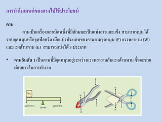 คาน
คานเป็นเครื่องกลชนิดหนึ่งที่มีลักษณะเป็นแท่งยาวและแข็ง สามารถหมุนได้
รอบจุดหมุนหรือจุดฟัลครัม เมื่อแบ่งประเภทของคานตามจุดหมุน (F) แรงพยายาม (W)
และแรงต้านทาน (E) สามารถแบ่งได้3 ประเภท
• คานอันดับ 1 เป็นคานที่มีจุดหมุนอยู่ระหว่างแรงพยายามกับแรงต้านทาน ซึ่งจะช่วย
ผ่อนแรงในการทางาน
การนาโมเมนต์ของแรงไปใช้ประโยชน์
 