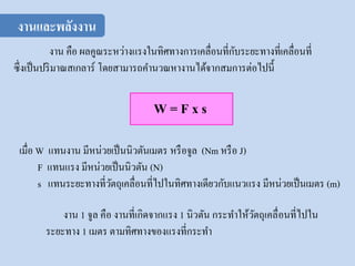 งาน คือ ผลคูณระหว่างแรงในทิศทางการเคลื่อนที่กับระยะทางที่เคลื่อนที่
ซึ่งเป็นปริมาณสเกลาร์ โดยสามารถคานวณหางานได้จากสมการต่อไปนี้
W = F x s
เมื่อ W แทนงาน มีหน่วยเป็นนิวตันเมตร หรือจูล (Nm หรือ J)
F แทนแรง มีหน่วยเป็นนิวตัน (N)
s แทนระยะทางที่วัตถุเคลื่อนที่ไปในทิศทางเดียวกับแนวแรง มีหน่วยเป็นเมตร (m)
งาน 1 จูล คือ งานที่เกิดจากแรง 1 นิวตัน กระทาให้วัตถุเคลื่อนที่ไปใน
ระยะทาง 1 เมตร ตามทิศทางของแรงที่กระทา
งานและพลังงาน
 
