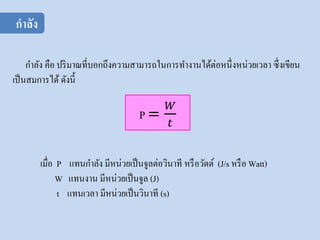 กาลัง คือ ปริมาณที่บอกถึงความสามารถในการทางานได้ต่อหนึ่งหน่วยเวลา ซึ่งเขียน
เป็นสมการได้ ดังนี้
เมื่อ P แทนกาลัง มีหน่วยเป็นจูลต่อวินาที หรือวัตต์ (J/s หรือ Watt)
W แทนงาน มีหน่วยเป็นจูล (J)
t แทนเวลา มีหน่วยเป็นวินาที (s)
กาลัง
 