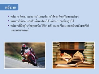 • พลังงาน คือ ความสามารถในการทางานได้ของวัตถุหรือสสารต่างๆ
• พลังงานไม่สามารถสร้างขึ้นมาใหม่ได้ แต่สามารถเปลี่ยนรูปได้
• พลังงานที่มีอยู่ในวัตถุทุกชนิด ได้แก่ พลังงานกล ซึ่งแบ่งออกเป็นพลังงานศักย์
และพลังงานจลน์
พลังงาน
 