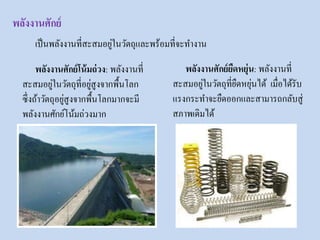 พลังงานศักย์
พลังงานศักย์โน้มถ่วง: พลังงานที่
สะสมอยู่ในวัตถุที่อยู่สูงจากพื้นโลก
ซึ่งถ้าวัตถุอยู่สูงจากพื้นโลกมากจะมี
พลังงานศักย์โน้มถ่วงมาก
พลังงานศักย์ยืดหยุ่น: พลังงานที่
สะสมอยู่ในวัตถุที่ยืดหยุ่นได้ เมื่อได้รับ
แรงกระทาจะยืดออกและสามารถกลับสู่
สภาพเดิมได้
เป็นพลังงานที่สะสมอยู่ในวัตถุและพร้อมที่จะทางาน
 