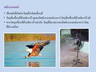 • เป็นพลังที่เกิดกับวัตถุที่กาลังเคลื่อนที่
• วัตถุที่เคลื่อนที่ด้วยอัตราเร็วสูงจะมีพลังงานจลน์มากกว่าวัตถุที่เคลื่อนที่ด้วยอัตราเร็วต่า
• หากวัตถุเคลื่อนที่ด้วยอัตราเร็วเท่ากัน วัตถุที่มีมวลมากจะมีพลังงานจลน์มากกว่าวัตถุ
ที่มีมวลน้อย
พลังงานจลน์
 