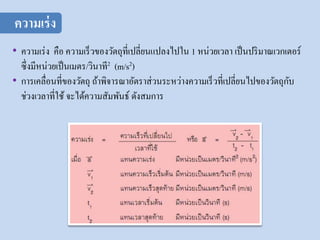 • ความเร่ง คือ ความเร็วของวัตถุที่เปลี่ยนแปลงไปใน 1 หน่วยเวลา เป็นปริมาณเวกเตอร์
ซึ่งมีหน่วยเป็นเมตร/วินาที2 (m/s2)
• การเคลื่อนที่ของวัตถุ ถ้าพิจารณาอัตราส่วนระหว่างความเร็วที่เปลี่ยนไปของวัตถุกับ
ช่วงเวลาที่ใช้ จะได้ความสัมพันธ์ ดังสมการ
ความเร่ง
 