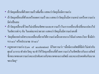 • ถ้าวัตถุเคลื่อนที่ด้วยความเร็วเพิ่มขึ้น แสดงว่าวัตถุนั้นมีความเร่ง
• ถ้าวัตถุเคลื่อนที่ช้าลงหรือลดความเร็วลง แสดงว่าวัตถุนั้นมีความหน่วงหรือความเร่ง
มีค่าเป็นลบ
• ถ้าวัตถุเคลื่อนที่โดยไม่เปลี่ยนทิศทางและความเร็วในการเคลื่อนที่เปลี่ยนแปลงไป
ในอัตราเท่าๆ กัน ในแต่ละหน่วยเวลา แสดงว่าวัตถุนั้นมีความเร่งคงที่
• วัตถุที่ตกอย่างอิสระจะเคลื่อนที่ภายใต้ความเร่งเนื่องจากแรงโน้มถ่วงของโลก ซึ่งมีค่า
9.8 m/s2 หรือประมาณ 10 m/s2
• กฎของความเร่ง (Law of acceleration) มีใจความว่า “เมื่อมีแรงลัพธ์ที่มีค่าไม่เท่ากับ
ศูนย์ มากระทาต่อวัตถุ จะทาให้วัตถุเคลื่อนที่ด้วยความเร่งในทิศเดียวกับแรงลัพธ์
ซึ่งขนาดของความเร่งจะแปรผันตรงกับขนาดของแรงลัพธ์ และจะแปรผกผันกับมวล
ของวัตถุ”
 