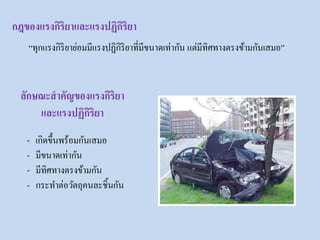 กฎของแรงกิริยาและแรงปฏิกิริยา
ลักษณะสาคัญของแรงกิริยา
และแรงปฏิกิริยา
“ทุกแรงกิริยาย่อมมีแรงปฏิกิริยาที่มีขนาดเท่ากัน แต่มีทิศทางตรงข้ามกันเสมอ”
- เกิดขึ้นพร้อมกันเสมอ
- มีขนาดเท่ากัน
- มีทิศทางตรงข้ามกัน
- กระทาต่อวัตถุคนละชิ้นกัน
 