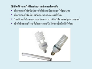 วิธีเลือกใช้หลอดไฟฟ้ าอย่างประหยัดและปลอดภัย
• เลือกหลอดไฟชนิดประหยัดไฟ และมีระยะเวลาใช้งานนาน
• เลือกหลอดไฟที่มีกาลังวัตต์เหมาะสมกับการใช้งาน
• ในบริเวณที่ต้องการความสว่างมาก ควรเลือกใช้หลอดฟลูออเรสเซนต์
• เปิดไฟเฉพาะบริเวณที่ต้องการ และปิดไฟทุกครั้งเมื่อเลิกใช้งาน
 