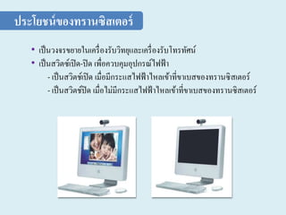 • เป็นวงจรขยายในเครื่องรับวิทยุและเครื่องรับโทรทัศน์
• เป็นสวิตซ์เปิด-ปิด เพื่อควบคุมอุปกรณ์ไฟฟ้า
- เป็นสวิตช์เปิด เมื่อมีกระแสไฟฟ้าไหลเข้าที่ขาเบสของทรานซิสเตอร์
- เป็นสวิตช์ปิด เมื่อไม่มีกระแสไฟฟ้าไหลเข้าที่ขาเบสของทรานซิสเตอร์
ประโยชน์ของทรานซิสเตอร์
 