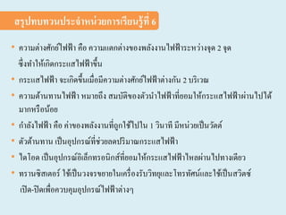 • ความต่างศักย์ไฟฟ้า คือ ความแตกต่างของพลังงานไฟฟ้าระหว่างจุด 2 จุด
ซึ่งทาให้เกิดกระแสไฟฟ้าขึ้น
• กระแสไฟฟ้า จะเกิดขึ้นเมื่อมีความต่างศักย์ไฟฟ้าต่างกัน 2 บริเวณ
• ความต้านทานไฟฟ้า หมายถึง สมบัติของตัวนาไฟฟ้าที่ยอมให้กระแสไฟฟ้าผ่านไปได้
มากหรือน้อย
• กาลังไฟฟ้า คือ ค่าของพลังงานที่ถูกใช้ไปใน 1 วินาที มีหน่วยเป็นวัตต์
• ตัวต้านทาน เป็นอุปกรณ์ที่ช่วยลดปริมาณกระแสไฟฟ้า
• ไดโอด เป็นอุปกรณ์อิเล็กทรอนิกส์ที่ยอมให้กระแสไฟฟ้าไหลผ่านไปทางเดียว
• ทรานซิสเตอร์ ใช้เป็นวงจรขยายในเครื่องรับวิทยุและโทรทัศน์และใช้เป็นสวิตซ์
เปิด-ปิดเพื่อควบคุมอุปกรณ์ไฟฟ้าต่างๆ
สรุปทบทวนประจาหน่วยการเรียนรู้ที่ 6
 