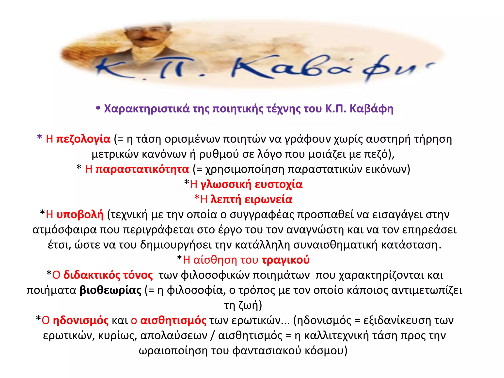 • Χαρακτηριστικά της ποιητικής τέχνης του Κ.Π. Καβάφη
* Η πεζολογία (= η τάση ορισμένων ποιητών να γράφουν χωρίς αυστηρή τήρηση
μετρικών κανόνων ή ρυθμού σε λόγο που μοιάζει με πεζό),
* Η παραστατικότητα (= χρησιμοποίηση παραστατικών εικόνων)
*Η γλωσσική ευστοχία
*Η λεπτή ειρωνεία
*Η υποβολή (τεχνική με την οποία ο συγγραφέας προσπαθεί να εισαγάγει στην
ατμόσφαιρα που περιγράφεται στο έργο του τον αναγνώστη και να τον επηρεάσει
έτσι, ώστε να του δημιουργήσει την κατάλληλη συναισθηματική κατάσταση.
*Η αίσθηση του τραγικού
*Ο διδακτικός τόνος των φιλοσοφικών ποιημάτων που χαρακτηρίζονται και
ποιήματα βιοθεωρίας (= η φιλοσοφία, ο τρόπος με τον οποίο κάποιος αντιμετωπίζει
τη ζωή)
*Ο ηδονισμός και ο αισθητισμός των ερωτικών... (ηδονισμός = εξιδανίκευση των
ερωτικών, κυρίως, απολαύσεων / αισθητισμός = η καλλιτεχνική τάση προς την
ωραιοποίηση του φαντασιακού κόσμου)
 
 