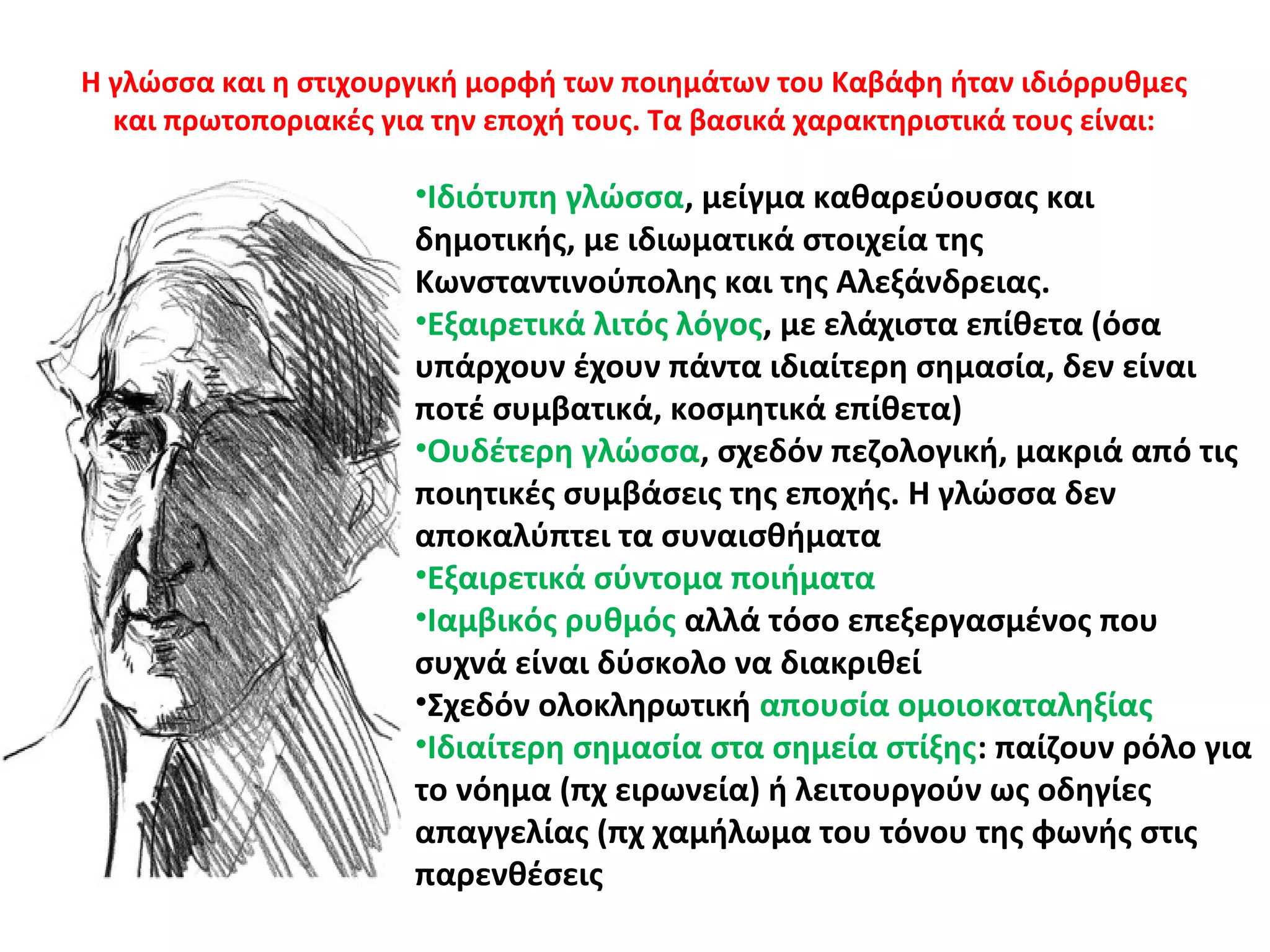 Η γλώσσα και η στιχουργική μορφή των ποιημάτων του Καβάφη ήταν ιδιόρρυθμες
και πρωτοποριακές για την εποχή τους. Τα βασικά χαρακτηριστικά τους είναι:
•Ιδιότυπη γλώσσα, μείγμα καθαρεύουσας και
δημοτικής, με ιδιωματικά στοιχεία της
Κωνσταντινούπολης και της Αλεξάνδρειας.
•Εξαιρετικά λιτός λόγος, με ελάχιστα επίθετα (όσα
υπάρχουν έχουν πάντα ιδιαίτερη σημασία, δεν είναι
ποτέ συμβατικά, κοσμητικά επίθετα)
•Ουδέτερη γλώσσα, σχεδόν πεζολογική, μακριά από τις
ποιητικές συμβάσεις της εποχής. Η γλώσσα δεν
αποκαλύπτει τα συναισθήματα
•Εξαιρετικά σύντομα ποιήματα
•Ιαμβικός ρυθμός αλλά τόσο επεξεργασμένος που
συχνά είναι δύσκολο να διακριθεί
•Σχεδόν ολοκληρωτική απουσία ομοιοκαταληξίας
•Ιδιαίτερη σημασία στα σημεία στίξης: παίζουν ρόλο για
το νόημα (πχ ειρωνεία) ή λειτουργούν ως οδηγίες
απαγγελίας (πχ χαμήλωμα του τόνου της φωνής στις
παρενθέσεις
 
