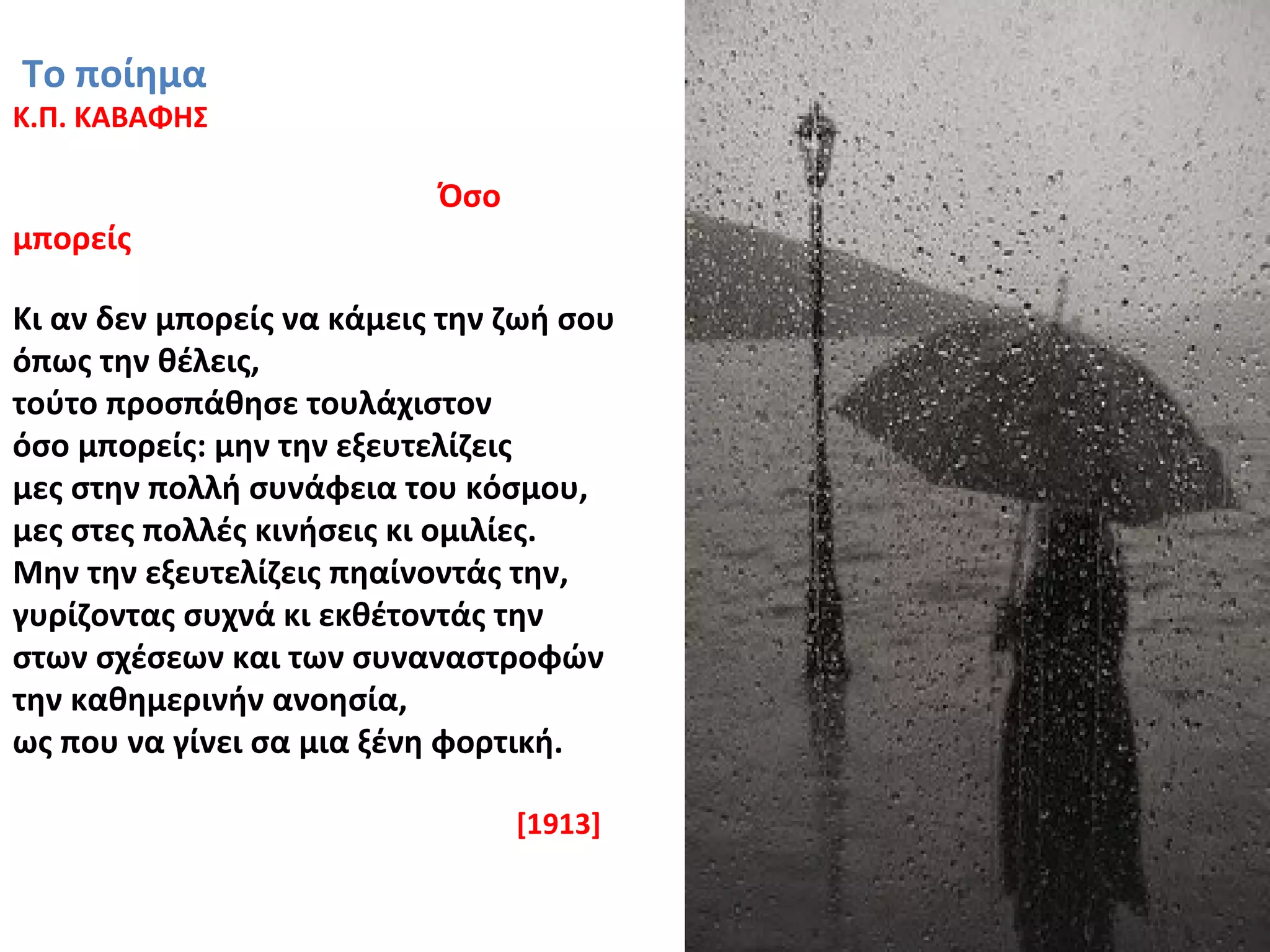 Το ποίημα
Κ.Π. ΚΑΒΑΦΗΣ
Όσο
μπορείς
Κι αν δεν μπορείς να κάμεις την ζωή σου
όπως την θέλεις,
τούτο προσπάθησε τουλάχιστον
όσο μπορείς: μην την εξευτελίζεις
μες στην πολλή συνάφεια του κόσμου,
μες στες πολλές κινήσεις κι ομιλίες.
Μην την εξευτελίζεις πηαίνοντάς την,
γυρίζοντας συχνά κι εκθέτοντάς την
στων σχέσεων και των συναναστροφών
την καθημερινήν ανοησία,
ως που να γίνει σα μια ξένη φορτική.
[1913]
 