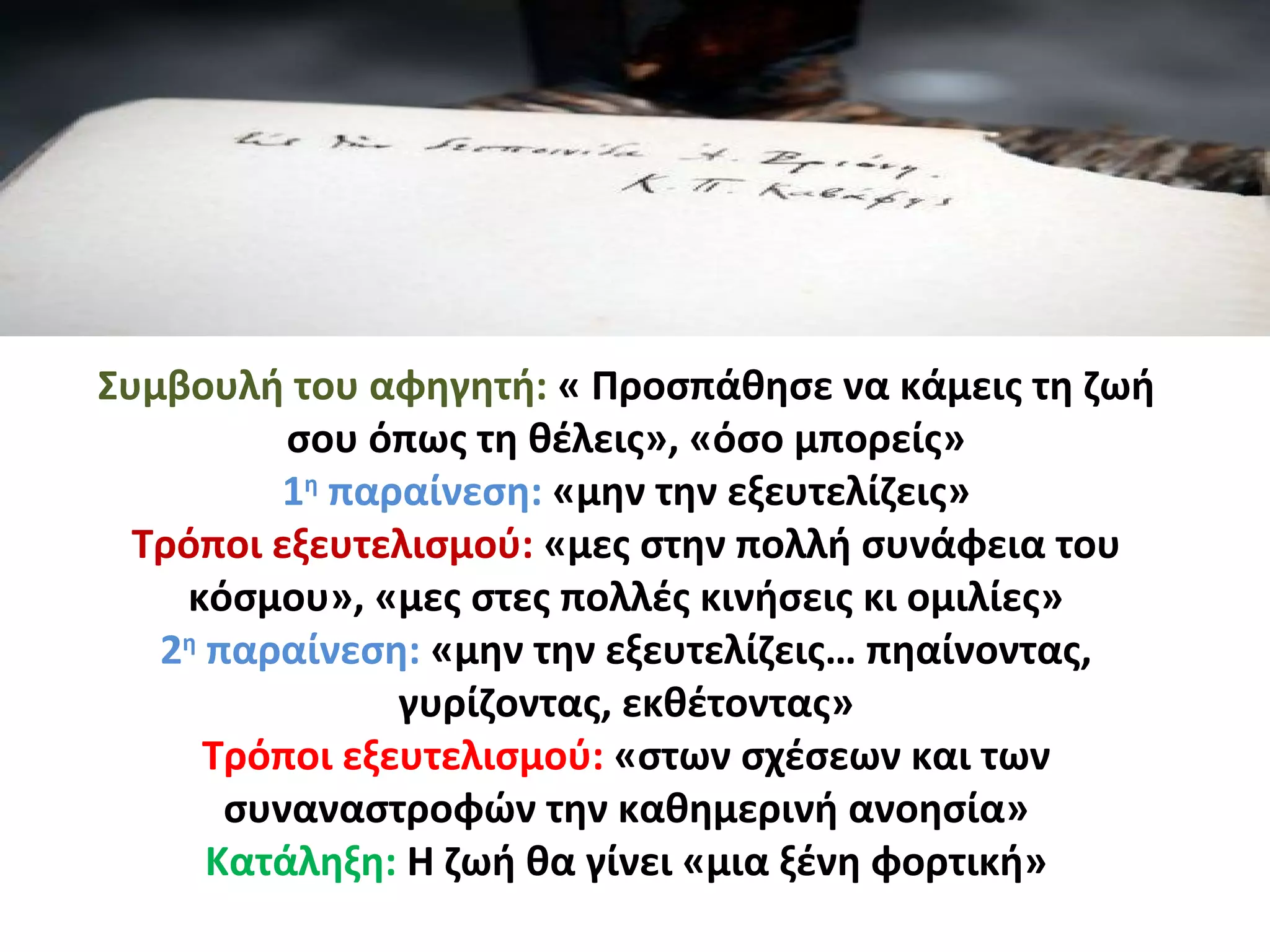 Συμβουλή του αφηγητή: « Προσπάθησε να κάμεις τη ζωή
σου όπως τη θέλεις», «όσο μπορείς»
1η
παραίνεση: «μην την εξευτελίζεις»
Τρόποι εξευτελισμού: «μες στην πολλή συνάφεια του
κόσμου», «μες στες πολλές κινήσεις κι ομιλίες»
2η
παραίνεση: «μην την εξευτελίζεις… πηαίνοντας,
γυρίζοντας, εκθέτοντας»
Τρόποι εξευτελισμού: «στων σχέσεων και των
συναναστροφών την καθημερινή ανοησία»
Κατάληξη: Η ζωή θα γίνει «μια ξένη φορτική»
 