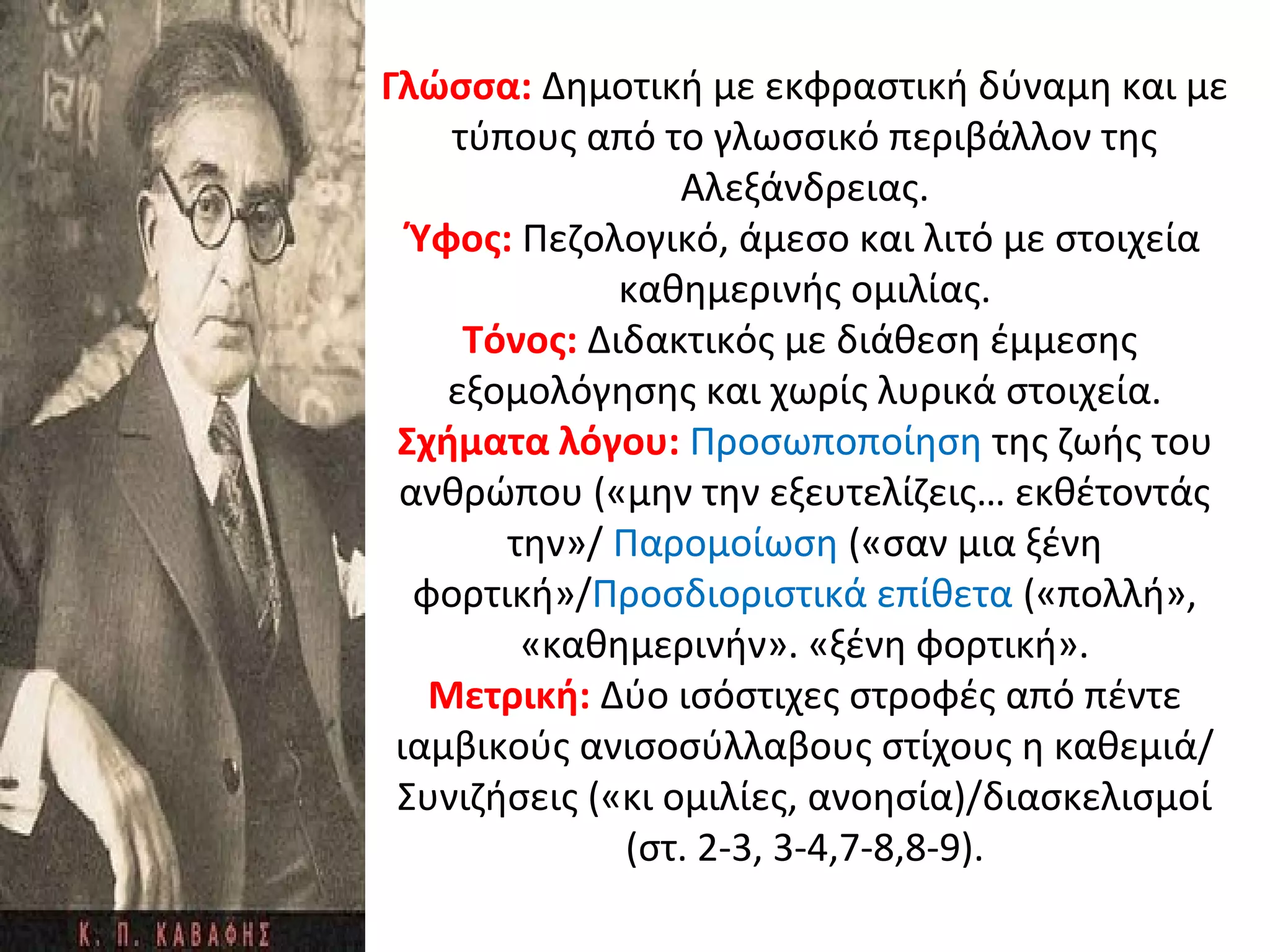 Γλώσσα: Δημοτική με εκφραστική δύναμη και με
τύπους από το γλωσσικό περιβάλλον της
Αλεξάνδρειας.
Ύφος: Πεζολογικό, άμεσο και λιτό με στοιχεία
καθημερινής ομιλίας.
Τόνος: Διδακτικός με διάθεση έμμεσης
εξομολόγησης και χωρίς λυρικά στοιχεία.
Σχήματα λόγου: Προσωποποίηση της ζωής του
ανθρώπου («μην την εξευτελίζεις… εκθέτοντάς
την»/ Παρομοίωση («σαν μια ξένη
φορτική»/Προσδιοριστικά επίθετα («πολλή»,
«καθημερινήν». «ξένη φορτική».
Μετρική: Δύο ισόστιχες στροφές από πέντε
ιαμβικούς ανισοσύλλαβους στίχους η καθεμιά/
Συνιζήσεις («κι ομιλίες, ανοησία)/διασκελισμοί
(στ. 2-3, 3-4,7-8,8-9).
 