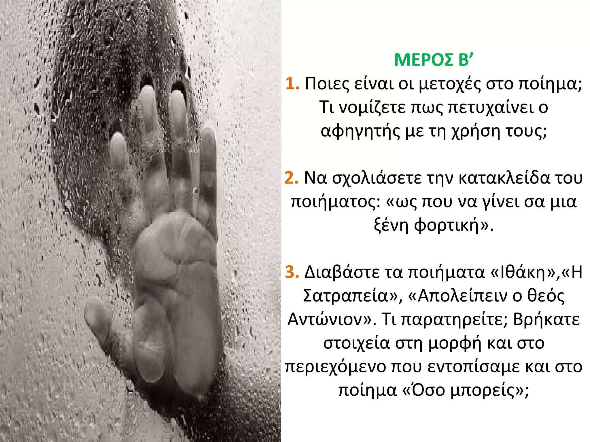 ΜΕΡΟΣ Β’
1. Ποιες είναι οι μετοχές στο ποίημα;
Τι νομίζετε πως πετυχαίνει ο
αφηγητής με τη χρήση τους;
2. Να σχολιάσετε την κατακλείδα του
ποιήματος: «ως που να γίνει σα μια
ξένη φορτική».
3. Διαβάστε τα ποιήματα «Ιθάκη»,«Η
Σατραπεία», «Απολείπειν ο θεός
Αντώνιον». Τι παρατηρείτε; Βρήκατε
στοιχεία στη μορφή και στο
περιεχόμενο που εντοπίσαμε και στο
ποίημα «Όσο μπορείς»;
 