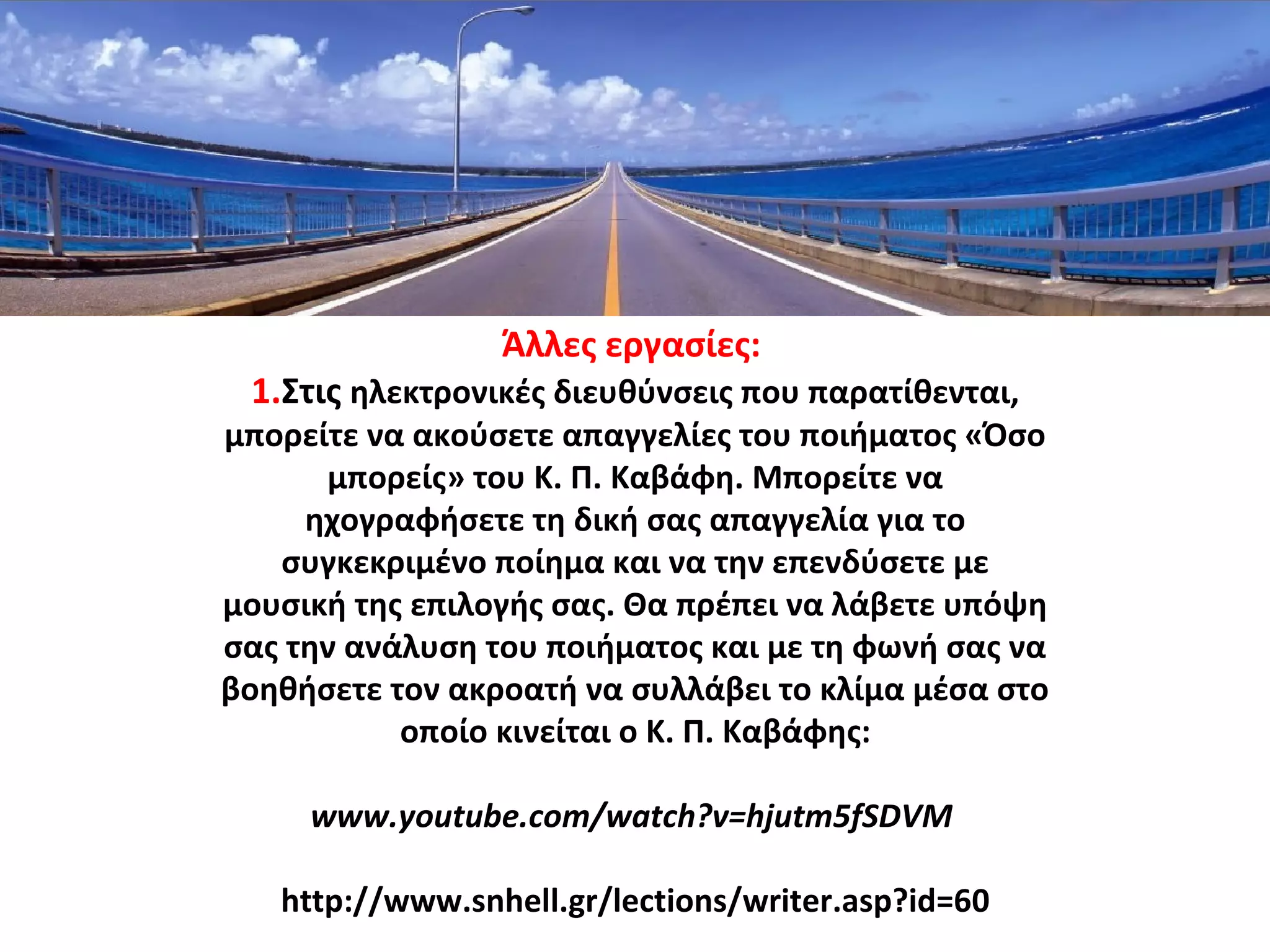 Άλλες εργασίες:
1.Στις ηλεκτρονικές διευθύνσεις που παρατίθενται,
μπορείτε να ακούσετε απαγγελίες του ποιήματος «Όσο
μπορείς» του Κ. Π. Καβάφη. Μπορείτε να
ηχογραφήσετε τη δική σας απαγγελία για το
συγκεκριμένο ποίημα και να την επενδύσετε με
μουσική της επιλογής σας. Θα πρέπει να λάβετε υπόψη
σας την ανάλυση του ποιήματος και με τη φωνή σας να
βοηθήσετε τον ακροατή να συλλάβει το κλίμα μέσα στο
οποίο κινείται ο Κ. Π. Καβάφης:
www.youtube.com/watch?v=hjutm5fSDVM
http://www.snhell.gr/lections/writer.asp?id=60
 
