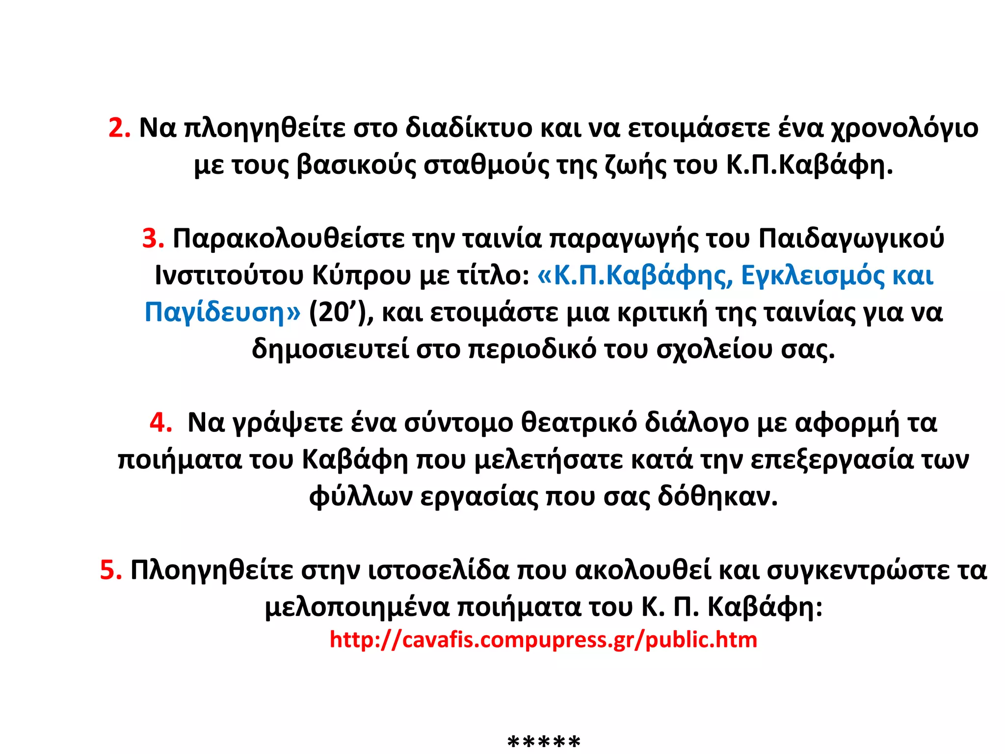 2. Να πλοηγηθείτε στο διαδίκτυο και να ετοιμάσετε ένα χρονολόγιο
με τους βασικούς σταθμούς της ζωής του Κ.Π.Καβάφη.
3. Παρακολουθείστε την ταινία παραγωγής του Παιδαγωγικού
Ινστιτούτου Κύπρου με τίτλο: «Κ.Π.Καβάφης, Εγκλεισμός και
Παγίδευση» (20’), και ετοιμάστε μια κριτική της ταινίας για να
δημοσιευτεί στο περιοδικό του σχολείου σας.
4. Να γράψετε ένα σύντομο θεατρικό διάλογο με αφορμή τα
ποιήματα του Καβάφη που μελετήσατε κατά την επεξεργασία των
φύλλων εργασίας που σας δόθηκαν.
5. Πλοηγηθείτε στην ιστοσελίδα που ακολουθεί και συγκεντρώστε τα
μελοποιημένα ποιήματα του Κ. Π. Καβάφη:
http://cavafis.compupress.gr/public.htm
 