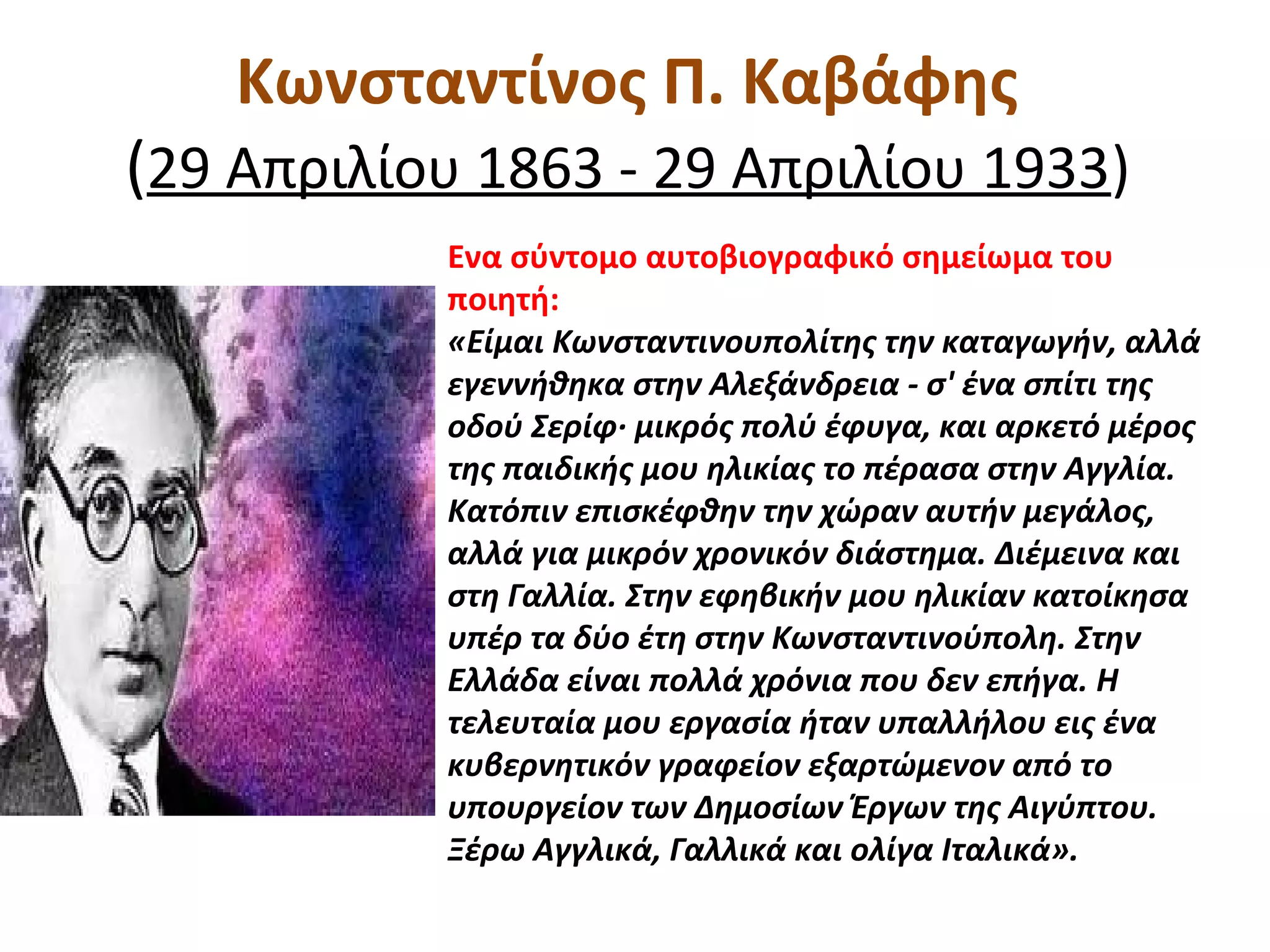 Κωνσταντίνος Π. Καβάφης
(29 Απριλίου 1863 - 29 Απριλίου 1933)
Ενα σύντομο αυτοβιογραφικό σημείωμα του
ποιητή:
«Είμαι Κωνσταντινουπολίτης την καταγωγήν, αλλά
εγεννήθηκα στην Αλεξάνδρεια - σ' ένα σπίτι της
οδού Σερίφ· μικρός πολύ έφυγα, και αρκετό μέρος
της παιδικής μου ηλικίας το πέρασα στην Αγγλία.
Κατόπιν επισκέφθην την χώραν αυτήν μεγάλος,
αλλά για μικρόν χρονικόν διάστημα. Διέμεινα και
στη Γαλλία. Στην εφηβικήν μου ηλικίαν κατοίκησα
υπέρ τα δύο έτη στην Κωνσταντινούπολη. Στην
Ελλάδα είναι πολλά χρόνια που δεν επήγα. Η
τελευταία μου εργασία ήταν υπαλλήλου εις ένα
κυβερνητικόν γραφείον εξαρτώμενον από το
υπουργείον των Δημοσίων Έργων της Αιγύπτου.
Ξέρω Αγγλικά, Γαλλικά και ολίγα Ιταλικά».
 