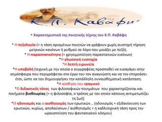 • Χαρακτηριστικά της ποιητικής τέχνης του Κ.Π. Καβάφη
* Η πεζολογία (= η τάση ορισμένων ποιητών να γράφουν χωρίς αυστηρή τήρηση
μετρικών κανόνων ή ρυθμού σε λόγο που μοιάζει με πεζό),
* Η παραστατικότητα (= χρησιμοποίηση παραστατικών εικόνων)
*Η γλωσσική ευστοχία
*Η λεπτή ειρωνεία
*Η υποβολή (τεχνική με την οποία ο συγγραφέας προσπαθεί να εισαγάγει στην
ατμόσφαιρα που περιγράφεται στο έργο του τον αναγνώστη και να τον επηρεάσει
έτσι, ώστε να του δημιουργήσει την κατάλληλη συναισθηματική κατάσταση.
*Η αίσθηση του τραγικού
*Ο διδακτικός τόνος των φιλοσοφικών ποιημάτων που χαρακτηρίζονται και
ποιήματα βιοθεωρίας (= η φιλοσοφία, ο τρόπος με τον οποίο κάποιος αντιμετωπίζει
τη ζωή)
*Ο ηδονισμός και ο αισθητισμός των ερωτικών... (ηδονισμός = εξιδανίκευση των
ερωτικών, κυρίως, απολαύσεων / αισθητισμός = η καλλιτεχνική τάση προς την
ωραιοποίηση του φαντασιακού κόσμου)
 
 
