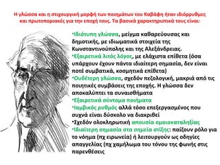 Η γλώσσα και η στιχουργική μορφή των ποιημάτων του Καβάφη ήταν ιδιόρρυθμες
και πρωτοποριακές για την εποχή τους. Τα βασικά χαρακτηριστικά τους είναι:
•Ιδιότυπη γλώσσα, μείγμα καθαρεύουσας και
δημοτικής, με ιδιωματικά στοιχεία της
Κωνσταντινούπολης και της Αλεξάνδρειας.
•Εξαιρετικά λιτός λόγος, με ελάχιστα επίθετα (όσα
υπάρχουν έχουν πάντα ιδιαίτερη σημασία, δεν είναι
ποτέ συμβατικά, κοσμητικά επίθετα)
•Ουδέτερη γλώσσα, σχεδόν πεζολογική, μακριά από τις
ποιητικές συμβάσεις της εποχής. Η γλώσσα δεν
αποκαλύπτει τα συναισθήματα
•Εξαιρετικά σύντομα ποιήματα
•Ιαμβικός ρυθμός αλλά τόσο επεξεργασμένος που
συχνά είναι δύσκολο να διακριθεί
•Σχεδόν ολοκληρωτική απουσία ομοιοκαταληξίας
•Ιδιαίτερη σημασία στα σημεία στίξης: παίζουν ρόλο για
το νόημα (πχ ειρωνεία) ή λειτουργούν ως οδηγίες
απαγγελίας (πχ χαμήλωμα του τόνου της φωνής στις
παρενθέσεις
 