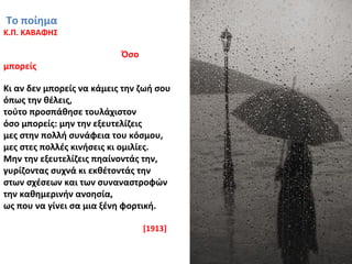 Το ποίημα
Κ.Π. ΚΑΒΑΦΗΣ
Όσο
μπορείς
Κι αν δεν μπορείς να κάμεις την ζωή σου
όπως την θέλεις,
τούτο προσπάθησε τουλάχιστον
όσο μπορείς: μην την εξευτελίζεις
μες στην πολλή συνάφεια του κόσμου,
μες στες πολλές κινήσεις κι ομιλίες.
Μην την εξευτελίζεις πηαίνοντάς την,
γυρίζοντας συχνά κι εκθέτοντάς την
στων σχέσεων και των συναναστροφών
την καθημερινήν ανοησία,
ως που να γίνει σα μια ξένη φορτική.
[1913]
 