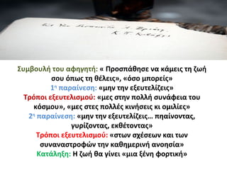 Συμβουλή του αφηγητή: « Προσπάθησε να κάμεις τη ζωή
σου όπως τη θέλεις», «όσο μπορείς»
1η
παραίνεση: «μην την εξευτελίζεις»
Τρόποι εξευτελισμού: «μες στην πολλή συνάφεια του
κόσμου», «μες στες πολλές κινήσεις κι ομιλίες»
2η
παραίνεση: «μην την εξευτελίζεις… πηαίνοντας,
γυρίζοντας, εκθέτοντας»
Τρόποι εξευτελισμού: «στων σχέσεων και των
συναναστροφών την καθημερινή ανοησία»
Κατάληξη: Η ζωή θα γίνει «μια ξένη φορτική»
 