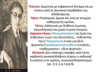 Γλώσσα: Δημοτική με εκφραστική δύναμη και με
τύπους από το γλωσσικό περιβάλλον της
Αλεξάνδρειας.
Ύφος: Πεζολογικό, άμεσο και λιτό με στοιχεία
καθημερινής ομιλίας.
Τόνος: Διδακτικός με διάθεση έμμεσης
εξομολόγησης και χωρίς λυρικά στοιχεία.
Σχήματα λόγου: Προσωποποίηση της ζωής του
ανθρώπου («μην την εξευτελίζεις… εκθέτοντάς
την»/ Παρομοίωση («σαν μια ξένη
φορτική»/Προσδιοριστικά επίθετα («πολλή»,
«καθημερινήν». «ξένη φορτική».
Μετρική: Δύο ισόστιχες στροφές από πέντε
ιαμβικούς ανισοσύλλαβους στίχους η καθεμιά/
Συνιζήσεις («κι ομιλίες, ανοησία)/διασκελισμοί
(στ. 2-3, 3-4,7-8,8-9).
 