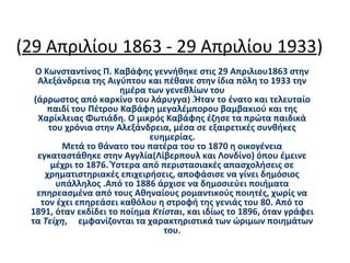 (29 Απριλίου 1863 - 29 Απριλίου 1933)
Ο Κωνσταντίνος Π. Καβάφης γεννήθηκε στις 29 Απριλιου1863 στην
Αλεξάνδρεια της Αιγύπτου και πέθανε στην ίδια πόλη το 1933 την
ημέρα των γενεθλίων του
(άρρωστος από καρκίνο του λάρυγγα) .Ήταν το ένατο και τελευταίο
παιδί του Πέτρου Καβάφη μεγαλέμπορου βαμβακιού και της
Χαρίκλειας Φωτιάδη. Ο μικρός Καβάφης έζησε τα πρώτα παιδικά
του χρόνια στην Αλεξάνδρεια, μέσα σε εξαιρετικές συνθήκες
ευημερίας.
Μετά το θάνατο του πατέρα του το 1870 η οικογένεια
εγκαταστάθηκε στην Αγγλία(Λίβερπουλ και Λονδίνο) όπου έμεινε
μέχρι το 1876. Ύστερα από περιστασιακές απασχολήσεις σε
χρηματιστηριακές επιχειρήσεις, αποφάσισε να γίνει δημόσιος
υπάλληλος .Από το 1886 άρχισε να δημοσιεύει ποιήματα
επηρεασμένα από τους Αθηναίους ρομαντικούς ποιητές, χωρίς να
τον έχει επηρεάσει καθόλου η στροφή της γενιάς του 80. Από το
1891, όταν εκδίδει το ποίημα Κτίσται, και ιδίως το 1896, όταν γράφει
τα Τείχη, εμφανίζονται τα χαρακτηριστικά των ώριμων ποιημάτων
του.
 