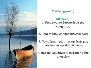 Φύλλο Εργασίας
ΜΕΡΟΣ Α΄:
1. Ποιο είναι το βασικό θέμα του
ποιήματος;
2. Ποια στάση ζωής προβάλλεται εδώ;
3. Ποιες δραστηριότητες της ζωής μας
μπορούν να την εξευτελίσουν;
4. Πώς αντιλαμβάνεστε τη φράση «όσο
μπορείς»;
 