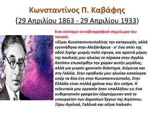 Κωνσταντίνος Π. Καβάφης
(29 Απριλίου 1863 - 29 Απριλίου 1933)
Ενα σύντομο αυτοβιογραφικό σημείωμα του
ποιητή:
«Είμαι Κωνσταντινουπολίτης την καταγωγήν, αλλά
εγεννήθηκα στην Αλεξάνδρεια - σ' ένα σπίτι της
οδού Σερίφ· μικρός πολύ έφυγα, και αρκετό μέρος
της παιδικής μου ηλικίας το πέρασα στην Αγγλία.
Κατόπιν επισκέφθην την χώραν αυτήν μεγάλος,
αλλά για μικρόν χρονικόν διάστημα. Διέμεινα και
στη Γαλλία. Στην εφηβικήν μου ηλικίαν κατοίκησα
υπέρ τα δύο έτη στην Κωνσταντινούπολη. Στην
Ελλάδα είναι πολλά χρόνια που δεν επήγα. Η
τελευταία μου εργασία ήταν υπαλλήλου εις ένα
κυβερνητικόν γραφείον εξαρτώμενον από το
υπουργείον των Δημοσίων Έργων της Αιγύπτου.
Ξέρω Αγγλικά, Γαλλικά και ολίγα Ιταλικά».
 