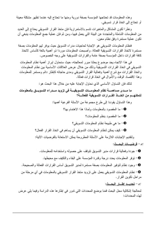 ‫ﻤﻌﻴﻨﺔ‬ ‫ﻤﺸﻜﻠﺔ‬ ‫ﺘﻅﻬﺭ‬ ‫ﻋﻨﺩﻤﺎ‬ ‫ﺇﻝﻴﻪ‬ ‫ﺘﺤﺘﺎﺝ‬ ‫ﻤﺎ‬ ‫ﻭﻤﻨﻬﺎ‬ ‫ﺩﻭﺭﻴﺔ‬ ‫ﺒﺼﻔﺔ‬ ‫ﺍﻝﻤﺅﺴﺴﺔ‬ ‫ﺘﺤﺘﺎﺠﻬﺎ‬ ‫ﻗﺩ‬ ‫ﺍﻝﻤﻌﻠﻭﻤﺎﺕ‬ ‫ﻭﻫﺫﻩ‬
‫ﺘﺴﻭﻴﻘﻲ‬ ‫ﻗﺭﺍﺭ‬ ‫ﺍﺘﺨﺎﺫ‬ ‫ﺇﻝﻰ‬ ‫ﺘﺤﺘﺎﺝ‬ ‫ﺃﻭ‬.
‫ﺍﻝﻘﺭﺍ‬ ‫ﻤﺘﺨﺫ‬ ‫ﻓﺈﻥ‬ ‫ﺒﺎﻻﺴﺘﻤﺭﺍﺭﻴﺔ‬ ‫ﺘﺘﺴﻡ‬ ‫ﻭﺍﻝﻤﺘﻐﻴﺭﺍﺕ‬ ‫ﺍﻝﻤﺸﺎﻜل‬ ‫ﻝﻜﻭﻥ‬ ‫ﻭﻨﻅﺭﺍ‬‫ﺍﻝﻌﺩﻴﺩ‬ ‫ﺇﻝﻰ‬ ‫ﻴﺤﺘﺎﺝ‬ ‫ﺍﻝﺘﺴﻭﻴﻘﻲ‬ ‫ﺭ‬
‫ﺃﻥ‬ ‫ﻴﻨﺒﻐﻲ‬ ‫ﺍﻝﻤﻌﻠﻭﻤﺎﺕ‬ ‫ﺠﻤﻊ‬ ‫ﻋﻤﻠﻴﺔ‬ ‫ﻓﺈﻥ‬ ‫ﺜﻡ‬ ‫ﻭﻤﻥ‬ ،‫ﻓﻴﻬﺎ‬ ‫ﻴﻌﻤل‬ ‫ﺍﻝﺘﻲ‬ ‫ﺍﻝﺒﻴﺌﺔ‬ ‫ﻋﻥ‬ ‫ﻭﺍﻝﻤﺘﺠﺩﺩﺓ‬ ‫ﺍﻝﺸﺎﻤﻠﺔ‬ ‫ﺍﻝﻤﻌﻠﻭﻤﺎﺕ‬ ‫ﻤﻥ‬
‫ﻤﻌﻴﻥ‬ ‫ﻨﻅﺎﻡ‬ ‫ﻭﻓﻕ‬ ‫ﻤﺴﺘﻤﺭﺓ‬ ‫ﻋﻤﻠﻴﺔ‬ ‫ﺘﻜﻭﻥ‬.
‫ﺒﺼﻔﺔ‬ ‫ﺍﻝﻤﻌﻠﻭﻤﺎﺕ‬ ‫ﻝﻬﻡ‬ ‫ﻴﻭﻓﺭ‬ ‫ﺤﻴﺙ‬ ‫ﺍﻝﺘﺴﻭﻴﻕ‬ ‫ﻤﺩﺭﺍﺀ‬ ‫ﻝﺤﺎﺠﻴﺎﺕ‬ ‫ﺍﻹﺠﺎﺒﺔ‬ ‫ﻫﻭ‬ ‫ﺍﻝﺘﺴﻭﻴﻘﻲ‬ ‫ﺍﻝﻤﻌﻠﻭﻤﺎﺕ‬ ‫ﻓﻨﻅﺎﻡ‬
‫ﻻﺘﺨﺎ‬ ‫ﻤﺴﺘﻤﺭﺓ‬‫ﺍﻝﻔﻌﺎﻝﺔ‬ ‫ﺍﻝﺘﺴﻭﻴﻘﻴﺔ‬ ‫ﺍﻝﻘﺭﺍﺭﺍﺕ‬ ‫ﺫ‬.‫ﻻﺘﺨﺎﺫ‬ ‫ﻜﺄﺴﺎﺱ‬ ‫ﺒﺎﻝﻐﺔ‬ ‫ﺃﻫﻤﻴﺔ‬ ‫ﺫﻭ‬ ‫ﻤﻭﺭﺩﺍ‬ ‫ﺍﻝﻤﻌﻠﻭﻤﺎﺕ‬ ‫ﻭﺃﺼﺒﺤﺕ‬
‫ﺍﻝﺨﺼﻭﺹ‬ ‫ﻭﺠﻪ‬ ‫ﻋﻠﻰ‬ ‫ﺍﻝﺘﺴﻭﻴﻘﻴﺔ‬ ‫ﻭﺍﻝﻘﺭﺍﺭﺍﺕ‬ ‫ﻋﺎﻤﺔ‬ ‫ﺒﺼﻔﺔ‬ ‫ﺍﻝﻤﺅﺴﺴﺔ‬ ‫ﺩﺍﺨل‬ ‫ﺍﻝﻘﺭﺍﺭﺍﺕ‬ ‫ﻜﺎﻓﺔ‬.
‫ﺍﻝﻤﻌﻠﻭﻤﺎﺕ‬ ‫ﻨﻅﺎﻡ‬ ‫ﺃﻫﻤﻴﺔ‬ ‫ﺇﺒﺭﺍﺯ‬ ‫ﺴﻨﺤﺎﻭل‬ ‫ﺤﻴﺙ‬ ،‫ﻝﻤﻌﺎﻝﺠﺘﻪ‬ ‫ﻤﺒﺭﺭ‬ ‫ﺒﺤﺜﻨﺎ‬ ‫ﻤﻭﻀﻭﻉ‬ ‫ﻴﺠﺩ‬ ‫ﺍﻻﺘﺠﺎﻩ‬ ‫ﻫﺫﺍ‬ ‫ﻓﻲ‬
‫ﺍﺘﺨﺎﺫ‬ ‫ﻓﻲ‬ ‫ﺍﻝﺘﺴﻭﻴﻘﻲ‬‫ﺍﻝﻤﻌﻠﻭﻤﺎﺕ‬ ‫ﻨﻅﺎﻡ‬ ‫ﺒﻴﻥ‬ ‫ﺍﻷﺴﺎﺴﻴﺔ‬ ‫ﺍﻝﻌﻼﻗﺎﺕ‬ ‫ﻋﺭﺽ‬ ‫ﺨﻼل‬ ‫ﻤﻥ‬ ‫ﻭﺫﻝﻙ‬ ‫ﺍﻝﺘﺴﻭﻴﻘﻴﺔ‬ ‫ﺍﻝﻘﺭﺍﺭﺍﺕ‬
‫ﻝﻠﻤﻌﻠﻭﻤﺎﺕ‬ ‫ﻭﻤﺴﺘﻤﺭ‬ ‫ﺩﺍﺌﻡ‬ ‫ﻜﺈﻁﺎﺭ‬ ‫ﺤﺎﺠﺎﺘﻪ‬ ‫ﻭﻤﺩﻯ‬ ‫ﺍﻝﺘﺴﻭﻴﻘﻲ‬ ‫ﺍﻝﻘﺭﺍﺭ‬ ‫ﻭﻓﻌﺎﻝﻴﺔ‬ ‫ﺃﻫﻤﻴﺔ‬ ‫ﺸﺭﺡ‬ ‫ﻤﻊ‬ ‫ﺍﻝﻘﺭﺍﺭﺍﺕ‬ ‫ﻭﺍﺘﺨﺎﺫ‬
‫ﻓﻌﺎﻝﺔ‬ ‫ﻗﺭﺍﺭﺍﺕ‬ ‫ﺍﺘﺨﺎﺫ‬ ‫ﻓﻲ‬ ‫ﻭﺍﻷﻤﻭﺍل‬ ‫ﺍﻝﻭﻗﺕ‬ ‫ﻻﻗﺘﺼﺎﺩ‬ ‫ﻭﻫﺫﺍ‬.
‫ﺍﻹ‬ ‫ﻨﺤﺎﻭل‬ ‫ﺍﻝﺫﻱ‬ ‫ﺍﻷﺴﺎﺴﻲ‬ ‫ﺍﻝﺘﺴﺎﺅل‬ ‫ﻓﺈﻥ‬ ‫ﻝﺫﻝﻙ‬‫ﻫﻭ‬ ‫ﺍﻝﺒﺤﺙ‬ ‫ﻫﺫﺍ‬ ‫ﺨﻼل‬ ‫ﻤﻥ‬ ‫ﻋﻠﻴﻪ‬ ‫ﺠﺎﺒﺔ‬:
‫ﺒﺎﻝﻤﻌﻠﻭﻤﺎﺕ‬ ‫ﺍﻝﺘﺴﻭﻴـﻕ‬ ‫ﻤـﺩﺭﺍﺀ‬ ‫ﺘﺯﻭﻴﺩ‬ ‫ﻓﻲ‬ ‫ﺍﻝﺘﺴﻭﻴﻘﻴـﺔ‬ ‫ﺍﻝﻤﻌﻠﻭﻤـﺎﺕ‬ ‫ﻨﻅﺎﻡ‬ ‫ﻤﺴﺎﻫﻤـﺔ‬ ‫ﻤـﺩﻯ‬ ‫ﻤﺎ‬
‫ﺍﻝﻔﻌﺎﻝـﺔ؟‬ ‫ﺍﻝﺘﺴﻭﻴﻘﻴﺔ‬ ‫ﺍﻝﻘـﺭﺍﺭﺍﺕ‬ ‫ﺍﺘﺨـﺎﺫ‬ ‫ﻤﻥ‬ ‫ﻝﺘﻤﻜﻨﻬـﻡ‬
‫ﺃﻫﻤﻬﺎ‬ ‫ﺍﻝﻔﺭﻋﻴﺔ‬ ‫ﺍﻷﺴﺌﻠﺔ‬ ‫ﻤﻥ‬ ‫ﻤﺠﻤﻭﻋﺔ‬ ‫ﻁﺭﺡ‬ ‫ﺇﻝﻰ‬ ‫ﻴﻘﻭﺩﻨﺎ‬ ‫ﺍﻝﺘﺴﺎﺅل‬ ‫ﻭﻫﺫﺍ‬:
-‫ﻭﻝﻤﺎﺫﺍ‬ ‫ﺒﺎﻝﻤﻌﻠﻭﻤﺎﺕ‬ ‫ﺍﻝﻤﻘﺼﻭﺩ‬ ‫ﻤﺎ‬‫ﺒﻬﺎ؟‬ ‫ﺍﻻﻫﺘﻤﺎﻡ‬ ‫ﻫﺫﺍ‬
-‫ﺍﻝﻤﻌﻠﻭﻤﺎﺕ؟‬ ‫ﺒﻨﻅﻡ‬ ‫ﺍﻝﻤﻘﺼﻭﺩ‬ ‫ﻤﺎ‬
-‫ﺍﻝﺘﺴﻭﻴﻘﻲ؟‬ ‫ﺍﻝﻤﻌﻠﻭﻤﺎﺕ‬ ‫ﻨﻅﺎﻡ‬ ‫ﻁﺒﻴﻌﺔ‬ ‫ﻫﻲ‬ ‫ﻤﺎ‬
-‫ﺍﻝﻔﻌﺎل؟‬ ‫ﺍﻝﻘﺭﺍﺭ‬ ‫ﺍﺘﺨﺎﺫ‬ ‫ﻓﻲ‬ ‫ﻴﺴﺎﻫﻡ‬ ‫ﺃﻥ‬ ‫ﺍﻝﺘﺴﻭﻴﻘﻲ‬ ‫ﺍﻝﻤﻌﻠﻭﻤﺎﺕ‬ ‫ﻝﻨﻅﺎﻡ‬ ‫ﻴﻤﻜﻥ‬ ‫ﻜﻴﻑ‬
‫ﺍﻵﺘﻴﺔ‬ ‫ﺒﺎﻝﻔﺭﻀﻴﺎﺕ‬ ‫ﺍﻻﺴﺘﻌﺎﻨﺔ‬ ‫ﻴﻤﻜﻥ‬ ‫ﺍﻝﻤﻁﺭﻭﺤﺔ‬ ‫ﺍﻷﺴﺌﻠﺔ‬ ‫ﻋﻠﻰ‬ ‫ﺍﻝﻼﺯﻤﺔ‬ ‫ﺍﻹﺠﺎﺒﺎﺕ‬ ‫ﻭﻝﺘﻘﺩﻴﻡ‬:
-‫ﺍﻝﺒﺤـﺙ‬ ‫ﻓﺭﻀﻴـﺎﺕ‬:
-‫ﻝﻠﻤﻌﻠﻭﻤﺎﺕ‬ ‫ﻭﺍﺴﺘﺨﺩﺍﻤﻪ‬ ‫ﺤﺼﻭﻝﻪ‬ ‫ﻋﻠﻰ‬ ‫ﺘﺘﻭﻗﻑ‬ ‫ﺍﻝﺘﺴﻭﻴﻕ‬ ‫ﻤﺩﻴﺭ‬ ‫ﻗﺭﺍﺭﺍﺕ‬ ‫ﻭﻓﻌﺎﻝﻴﺔ‬ ‫ﺠﻭﺩﺓ‬.
-‫ﻤﺤﻴﻁﻬﺎ‬ ‫ﻤﻊ‬ ‫ﻭﺍﻝﺘﻜﻴﻑ‬ ‫ﺍﻝﺒﻘﺎﺀ‬ ‫ﻋﻠﻰ‬ ‫ﺍﻝﻤﺅﺴﺴﺔ‬ ‫ﻭﻗﺩﺭﺓ‬ ‫ﺩﺭﺠﺔ‬ ‫ﻴﺤﺩﺩ‬ ‫ﺍﻝﻤﻌﻠﻭﻤﺎﺕ‬ ‫ﺘﻭﻓﺭ‬.
-‫ﻭﺍﻝﺼﺤﻴﺤﺔ‬ ‫ﺍﻝﻔﻌﺎﻝﺔ‬ ‫ﺍﻝﻘﺭﺍﺭﺍﺕ‬ ‫ﺃﺴﺎﺱ‬ ‫ﺍﻝﺘﺴﻭﻴﻕ‬ ‫ﻝﻤﺩﻴﺭ‬ ‫ﻤﺴﺘﻤﺭﺓ‬ ‫ﺒﺼﻔﺔ‬ ‫ﺍﻝﻤﻌﻠﻭﻤﺎﺕ‬ ‫ﻝﺘﻭﻓﻴﺭ‬ ‫ﻨﻅﺎﻡ‬ ‫ﻭﺠﻭﺩ‬.
-‫ﺍﻝﻤﻌﻠﻭ‬ ‫ﻨﻅﺎﻡ‬‫ﻤﻥ‬ ‫ﻤﺭﺤﻠﺔ‬ ‫ﺃﻱ‬ ‫ﻓﻲ‬ ‫ﺒﺎﻝﻤﻌﻠﻭﻤﺎﺕ‬ ‫ﺍﻝﺘﺴﻭﻴﻘﻲ‬ ‫ﺍﻝﻘﺭﺍﺭ‬ ‫ﻤﺘﺨﺫ‬ ‫ﺘﺯﻭﻴﺩ‬ ‫ﻋﻠﻰ‬ ‫ﻴﻌﻤل‬ ‫ﺍﻝﺘﺴﻭﻴﻘﻲ‬ ‫ﻤﺎﺕ‬
‫ﺍﻝﻘﺭﺍﺭ‬ ‫ﺘﻜﻭﻴﻥ‬ ‫ﻤﺭﺍﺤل‬.
-‫ﺍﻝﺒﺤـﺙ‬ ‫ﺇﻁـﺎﺭ‬ ‫ﺘﺤﺩﻴـﺩ‬:
‫ﻋﺭﺽ‬ ‫ﻴﻠﻲ‬ ‫ﻭﻓﻴﻤﺎ‬ ‫ﺍﻝﺩﺭﺍﺴﺔ‬ ‫ﻫﺫﻩ‬ ‫ﺇﻁﺎﺭﻫﺎ‬ ‫ﻓﻲ‬ ‫ﺘﺩﻭﺭ‬ ‫ﺍﻝﺘﻲ‬ ‫ﺍﻝﻤﺤﺩﺩﺍﺕ‬ ‫ﺒﻭﻀﻊ‬ ‫ﻗﻤﻨﺎ‬ ‫ﺍﻝﺒﺤﺙ‬ ‫ﻤﺤل‬ ‫ﺇﺸﻜﺎﻝﻴﺔ‬ ‫ﻝﻤﻌﺎﻝﺠﺔ‬
‫ﺍﻝﻤﺤﺩﺩﺍﺕ‬ ‫ﻝﻬﺫﻩ‬:
 