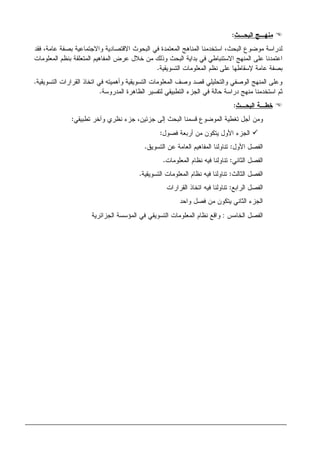 ‫ﺍﻝﺒﺤـﺙ‬ ‫ﻤﻨﻬـﺞ‬:
‫ﻓﻘﺩ‬ ،‫ﻋﺎﻤﺔ‬ ‫ﺒﺼﻔﺔ‬ ‫ﻭﺍﻻﺠﺘﻤﺎﻋﻴﺔ‬ ‫ﺍﻻﻗﺘﺼﺎﺩﻴﺔ‬ ‫ﺍﻝﺒﺤﻭﺙ‬ ‫ﻓﻲ‬ ‫ﺍﻝﻤﻌﺘﻤﺩﺓ‬ ‫ﺍﻝﻤﻨﺎﻫﺞ‬ ‫ﺍﺴﺘﺨﺩﻤﻨﺎ‬ ،‫ﺍﻝﺒﺤﺙ‬ ‫ﻤﻭﻀﻭﻉ‬ ‫ﻝﺩﺭﺍﺴﺔ‬
‫ﺒﻨﻅﻡ‬ ‫ﺍﻝﻤﺘﻌﻠﻘﺔ‬ ‫ﺍﻝﻤﻔﺎﻫﻴﻡ‬ ‫ﻋﺭﺽ‬ ‫ﺨﻼل‬ ‫ﻤﻥ‬ ‫ﻭﺫﻝﻙ‬ ‫ﺍﻝﺒﺤﺙ‬ ‫ﺒﺩﺍﻴﺔ‬ ‫ﻓﻲ‬ ‫ﺍﻻﺴﺘﻨﺒﺎﻁﻲ‬ ‫ﺍﻝﻤﻨﻬﺞ‬ ‫ﻋﻠﻰ‬ ‫ﺍﻋﺘﻤﺩﻨﺎ‬‫ﺍﻝﻤﻌﻠﻭﻤﺎﺕ‬
‫ﺍﻝﺘﺴﻭﻴﻘﻴﺔ‬ ‫ﺍﻝﻤﻌﻠﻭﻤﺎﺕ‬ ‫ﻨﻅﻡ‬ ‫ﻋﻠﻰ‬ ‫ﻹﺴﻘﺎﻁﻬﺎ‬ ‫ﻋﺎﻤﺔ‬ ‫ﺒﺼﻔﺔ‬.
‫ﺍﻝﺘﺴﻭﻴﻘﻴﺔ‬ ‫ﺍﻝﻘﺭﺍﺭﺍﺕ‬ ‫ﺍﺘﺨﺎﺫ‬ ‫ﻓﻲ‬ ‫ﻭﺃﻫﻤﻴﺘﻪ‬ ‫ﺍﻝﺘﺴﻭﻴﻘﻴﺔ‬ ‫ﺍﻝﻤﻌﻠﻭﻤﺎﺕ‬ ‫ﻭﺼﻑ‬ ‫ﻗﺼﺩ‬ ‫ﻭﺍﻝﺘﺤﻠﻴﻠﻲ‬ ‫ﺍﻝﻭﺼﻔﻲ‬ ‫ﺍﻝﻤﻨﻬﺞ‬ ‫ﻭﻋﻠﻰ‬.
‫ﺍﻝﻤﺩﺭﻭﺴﺔ‬ ‫ﺍﻝﻅﺎﻫﺭﺓ‬ ‫ﻝﺘﻔﺴﻴﺭ‬ ‫ﺍﻝﺘﻁﺒﻴﻘﻲ‬ ‫ﺍﻝﺠﺯﺀ‬ ‫ﻓﻲ‬ ‫ﺤﺎﻝﺔ‬ ‫ﺩﺭﺍﺴﺔ‬ ‫ﻤﻨﻬﺞ‬ ‫ﺍﺴﺘﺨﺩﻤﻨﺎ‬ ‫ﺜﻡ‬.
‫ﺍﻝﺒﺤـﺙ‬ ‫ﺨﻁـﺔ‬:
‫ﺘﻐ‬ ‫ﺃﺠل‬ ‫ﻭﻤﻥ‬‫ﻁﻴﺔ‬‫ﺠﺯﺌﻴ‬ ‫ﺇﻝﻰ‬ ‫ﺍﻝﺒﺤﺙ‬ ‫ﻗﺴﻤﻨﺎ‬ ‫ﺍﻝﻤﻭﻀﻭﻉ‬‫ﺘﻁﺒﻴﻘﻲ‬ ‫ﻭﺁﺨﺭ‬ ‫ﻨﻅﺭﻱ‬ ‫ﺠﺯﺀ‬ ،‫ﻥ‬:
‫ﺃﺭﺒﻌﺔ‬ ‫ﻤﻥ‬ ‫ﻴﺘﻜﻭﻥ‬ ‫ﺍﻷﻭل‬ ‫ﺍﻝﺠﺯﺀ‬‫ﻓﺼﻭل‬:
‫ﺍﻷﻭل‬ ‫ﺍﻝﻔﺼل‬:‫ﺍﻝﺘﺴﻭﻴﻕ‬ ‫ﻋﻥ‬ ‫ﺍﻝﻌﺎﻤﺔ‬ ‫ﺍﻝﻤﻔﺎﻫﻴﻡ‬ ‫ﺘﻨﺎﻭﻝﻨﺎ‬.
‫ﺍﻝﺜﺎﻨﻲ‬ ‫ﺍﻝﻔﺼل‬:‫ﺍﻝﻤﻌﻠﻭﻤﺎﺕ‬ ‫ﻨﻅﺎﻡ‬ ‫ﻓﻴﻪ‬ ‫ﺘﻨﺎﻭﻝﻨﺎ‬.
‫ﺍﻝﺜﺎﻝﺙ‬ ‫ﺍﻝﻔﺼل‬:‫ﺍﻝﺘﺴﻭﻴﻘﻴﺔ‬ ‫ﺍﻝﻤﻌﻠﻭﻤﺎﺕ‬ ‫ﻨﻅﺎﻡ‬ ‫ﻓﻴﻪ‬ ‫ﺘﻨﺎﻭﻝﻨﺎ‬.
‫ﺍﻝﺭﺍﺒﻊ‬ ‫ﺍﻝﻔﺼل‬:‫ﻓ‬ ‫ﺘﻨﺎﻭﻝﻨﺎ‬‫ﺍﻝﻘﺭﺍﺭﺍﺕ‬ ‫ﺍﺘﺨﺎﺫ‬ ‫ﻴﻪ‬
‫ﻭﺍﺤﺩ‬ ‫ﻓﺼل‬ ‫ﻤﻥ‬ ‫ﻴﺘﻜﻭﻥ‬ ‫ﺍﻝﺜﺎﻨﻲ‬ ‫ﺍﻝﺠﺯﺀ‬
‫ﺍﻝﺨﺎﻤﺱ‬ ‫ﺍﻝﻔﺼل‬:‫ﺍﻝﺠﺯﺍﺌﺭﻴﺔ‬ ‫ﺍﻝﻤﺅﺴﺴﺔ‬ ‫ﻓﻲ‬ ‫ﺍﻝﺘﺴﻭﻴﻘﻲ‬ ‫ﺍﻝﻤﻌﻠﻭﻤﺎﺕ‬ ‫ﻨﻅﺎﻡ‬ ‫ﻭﺍﻗﻊ‬
 