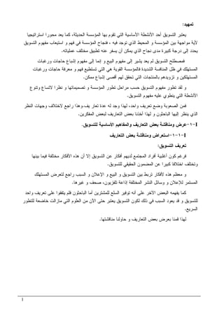 1
‫ﺘﻤﻬﻴﺩ‬:
‫ﺍﺴﺘﺭﺍﺘﻴﺠﻴ‬ ‫ﻤﺤﻭﺭﺍ‬ ‫ﻴﻌﺩ‬ ‫ﻜﻤﺎ‬ ،‫ﺍﻝﺤﺩﻴﺜﺔ‬ ‫ﺍﻝﻤﺅﺴﺴﺔ‬ ‫ﺒﻬﺎ‬ ‫ﺘﻘﻭﻡ‬ ‫ﺍﻝﺘﻲ‬ ‫ﺍﻷﺴﺎﺴﻴﺔ‬ ‫ﺍﻷﻨﺸﻁﺔ‬ ‫ﺃﺤﺩ‬ ‫ﺍﻝﺘﺴﻭﻴﻕ‬ ‫ﻴﻌﺘﺒﺭ‬‫ﺎ‬
‫ﺍﻝﻤﺤﻴ‬ ‫ﻭ‬ ‫ﺍﻝﻤﺅﺴﺴﺔ‬ ‫ﺒﻴﻥ‬ ‫ﻤﻭﺍﺠﻬﺔ‬ ‫ﻷﻴﺔ‬‫ﻓﻴﻪ‬ ‫ﺘﻭﺠﺩ‬ ‫ﺍﻝﺫﻱ‬ ‫ﻁ‬،‫ﺍﻝﺘﺴﻭﻴﻕ‬ ‫ﻤﻔﻬﻭﻡ‬ ‫ﺍﺴﺘﻴﻌﺎﺏ‬ ‫ﻭ‬ ‫ﻓﻬﻡ‬ ‫ﻓﻲ‬ ‫ﺍﻝﻤﺅﺴﺴﺔ‬ ‫ﻓﻨﺠﺎﺡ‬
‫ﻋﻤﻠﻴﺎﺘﻪ‬ ‫ﻤﺨﺘﻠﻑ‬ ‫ﺘﻁﺒﻴﻕ‬ ‫ﻋﻨﻪ‬ ‫ﻴﺴﻔﺭ‬ ‫ﺃﻥ‬ ‫ﻴﻤﻜﻥ‬ ‫ﺍﻝﺫﻱ‬ ‫ﻨﺠﺎﺡ‬ ‫ﻤﺩﻯ‬ ‫ﻜﺒﻴﺭﺓ‬ ‫ﺩﺭﺠﺔ‬ ‫ﺇﻝﻰ‬ ‫ﻴﺤﺩﺩ‬.
‫ﻭﺭﻏﺒﺎﺕ‬ ‫ﺤﺎﺠﺎﺕ‬ ‫ﺇﺸﺒﺎﻉ‬ ‫ﻤﻔﻬﻭﻡ‬ ‫ﺇﻝﻰ‬ ‫ﺇﻨﻤﺎ‬ ‫ﻭ‬ ‫ﺍﻝﺒﻴﻊ‬ ‫ﻤﻔﻬﻭﻡ‬ ‫ﺇﻝﻰ‬ ‫ﻴﺸﻴﺭ‬ ‫ﻴﻌﺩ‬ ‫ﻝﻡ‬ ‫ﺍﻝﺘﺴﻭﻴﻕ‬ ‫ﻓﻤﺼﻁﻠﺢ‬
‫ﻓﺎﻝﻤﺅﺴﺴﺔ‬ ‫ﺍﻝﺸﺩﻴﺩﺓ‬ ‫ﺍﻝﻤﻨﺎﻓﺴﺔ‬ ‫ﻅل‬ ‫ﻓﻲ‬ ‫ﺍﻝﻤﺴﺘﻬﻠﻙ‬‫ﻭﺭﻏﺒﺎﺕ‬ ‫ﺤﺎﺠﺎﺕ‬ ‫ﻤﻌﺭﻓﺔ‬ ‫ﻭ‬ ‫ﻓﻬﻡ‬ ‫ﺘﺴﺘﻁﻴﻊ‬ ‫ﺍﻝﺘﻲ‬ ‫ﻫﻲ‬ ‫ﺍﻝﻘﻭﻴﺔ‬
‫ﻤﻤﻜﻥ‬ ‫ﺇﺸﺒﺎﻉ‬ ‫ﺃﻗﺼﻰ‬ ‫ﻝﻬﻡ‬ ‫ﺘﺤﻘﻕ‬ ‫ﺍﻝﺘﻲ‬ ‫ﺒﺎﻝﻤﻨﺘﺠﺎﺕ‬ ‫ﺘﺯﻭﻴﺩﻫﻡ‬ ‫ﻭ‬ ‫ﺍﻝﻤﺴﺘﻬﻠﻜﻴﻥ‬.
‫ﻻﺘﺴﺎﻉ‬ ‫ﻨﻅﺭﺍ‬ ‫ﻭ‬ ‫ﺘﺼﻤﻴﻤﺎﺘﻬﺎ‬ ‫ﻭ‬ ‫ﺍﻝﻤﺅﺴﺴﺔ‬ ‫ﺘﻁﻭﺭ‬ ‫ﻤﺭﺍﺤل‬ ‫ﺤﺴﺏ‬ ‫ﺍﻝﺘﺴﻭﻴﻕ‬ ‫ﻤﻔﻬﻭﻡ‬ ‫ﺘﻁﻭﺭ‬ ‫ﻝﻘﺩ‬ ‫ﻭ‬‫ﻭﺘﻨﻭﻉ‬
‫ﺍﻝﺘﺴﻭﻴﻕ‬ ‫ﻤﻔﻬﻭﻡ‬ ‫ﻋﻠﻴﻪ‬ ‫ﻴﻨﻁﻭﻱ‬ ‫ﺍﻝﺘﻲ‬ ‫ﺍﻷﻨﺸﻁﺔ‬.
‫ﻭﺍﺤﺩ‬ ‫ﺘﻌﺭﻴﻑ‬ ‫ﻭﻀﻊ‬ ‫ﺍﻝﺼﻌﻭﺒﺔ‬ ‫ﻓﻤﻥ‬،‫ﻴ‬ ‫ﺘﻌﺎﺭ‬ ‫ﻋﺩﺓ‬ ‫ﻝﻪ‬ ‫ﻭﺠﺩ‬ ‫ﻝﻬﺫﺍ‬‫ﻑ‬.‫ﺍﻝﻨﻅﺭ‬ ‫ﻭﺠﻬﺎﺕ‬ ‫ﻻﺨﺘﻼﻑ‬ ‫ﺭﺍﺠﻊ‬ ‫ﻭﻫﺫﺍ‬
‫ﺍﻝﻤﻔﻜﺭﻴﻥ‬ ‫ﻝﺒﻌﺽ‬ ‫ﺍﻝﺘﻌﺎﺭﻴﻑ‬ ‫ﺒﻌﺽ‬ ‫ﺃﺨﺫﻨﺎ‬ ‫ﻝﻬﺫﺍ‬ ‫ﻭ‬ ‫ﺍﻝﺒﺎﺤﺜﻭﻥ‬ ‫ﺇﻝﻴﻬﺎ‬ ‫ﻴﻨﻅﺭ‬ ‫ﺍﻝﺫﻱ‬.
I-١-‫ﻝﻠﺘﺴﻭﻴﻕ‬ ‫ﺍﻷﺴﺎﺴﻴﺔ‬ ‫ﻭﺍﻝﻤﻔﺎﻫﻴﻡ‬ ‫ﺍﻝﺘﻌﺎﺭﻴﻑ‬ ‫ﺒﻌﺽ‬ ‫ﻭﻤﻨﺎﻗﺸﺔ‬ ‫ﻋﺭﺽ‬.
I-١-١-‫ﺍﻝﺘﻌﺎﺭﻴﻑ‬ ‫ﺒﻌﺽ‬ ‫ﻭﻤﻨﺎﻗﺸﺔ‬ ‫ﺍﺴﺘﻌﺭﺍﺽ‬
‫ﺍﻝﺘﺴﻭﻴﻕ‬ ‫ﺘﻌﺭﻴﻑ‬:
‫ﺍﻝﻤﺠﺘﻤﻊ‬ ‫ﺃﻓﺭﺍﺩ‬ ‫ﺃﻏﻠﺒﻴﺔ‬ ‫ﻜﻭﻥ‬ ‫ﻓﺭﻏﻡ‬‫ﺒﻴﻨﻬﺎ‬ ‫ﻓﻴﻤﺎ‬ ‫ﻤﺨﺘﻠﻔﺔ‬ ‫ﺍﻷﻓﻜﺎﺭ‬ ‫ﻫﺫﻩ‬ ‫ﺃﻥ‬ ‫ﺇﻻ‬ ‫ﺍﻝﺘﺴﻭﻴﻕ‬ ‫ﻋﻥ‬ ‫ﺃﻓﻜﺎﺭ‬ ‫ﻝﺩﻴﻬﻡ‬
‫ﻝﻠﺘﺴﻭﻴﻕ‬ ‫ﺍﻝﺤﻘﻴﻘﻲ‬ ‫ﺍﻝﻤﻀﻤﻭﻥ‬ ‫ﻋﻥ‬ ‫ﻜﺒﻴﺭﺍ‬ ‫ﺍﺨﺘﻼﻓﺎ‬ ‫ﻭﺘﺨﺘﻠﻑ‬.
‫ﺍﻝﻤﺴﺘﻬﻠﻙ‬ ‫ﻝﺘﻌﺭﺽ‬ ‫ﺭﺍﺠﻊ‬ ‫ﺍﻝﺴﺒﺏ‬ ‫ﻭ‬ ‫ﺍﻹﻋﻼﻥ‬ ‫ﻭ‬ ‫ﺍﻝﺒﻴﻊ‬ ‫ﻭ‬ ‫ﺍﻝﺘﺴﻭﻴﻕ‬ ‫ﺒﻴﻥ‬ ‫ﺘﺭﺒﻁ‬ ‫ﻷﻓﻜﺎﺭ‬ ‫ﻫﺫﻩ‬ ‫ﻤﻌﻅﻡ‬ ‫ﻭ‬
‫ﻏﻴﺭﻫﺎ‬ ‫ﻭ‬ ‫ﺼﺤﻑ‬ ،‫ﺘﻠﻔﺯﻴﻭﻥ‬ ‫ﺇﺫﺍﻋﺔ‬ ‫ﺍﻝﻤﺨﺘﻠﻔﺔ‬ ‫ﺍﻝﻨﺸﺭ‬ ‫ﻭﺴﺎﺌل‬ ‫ﻭ‬ ‫ﻝﻺﻋﻼﻥ‬ ‫ﺍﻝﻤﺴﺘﻤﺭ‬.
‫ﻭﺍﺤﺩ‬ ‫ﺘﻌﺭﻴﻑ‬ ‫ﻋﻠﻰ‬ ‫ﻴﺘﻔﻘﻭﺍ‬ ‫ﻓﻠﻡ‬ ‫ﺍﻝﺒﺎﺤﺜﻭﻥ‬ ‫ﺃﻤﺎ‬ ‫ﻝﻠﻤﺸﺘﺭﻴﻥ‬ ‫ﺍﻝﺴﻠﻊ‬ ‫ﺘﻭﻓﻴﺭ‬ ‫ﺃﻨﻪ‬ ‫ﻋﻠﻰ‬ ‫ﺍﻵﺨﺭ‬ ‫ﺍﻝﺒﻌﺽ‬ ‫ﻴﻔﻬﻤﻪ‬ ‫ﻜﻤﺎ‬
‫ﻝﻠﺘﻁﻭﺭ‬ ‫ﺨﺎﻀﻌﺔ‬ ‫ﻤﺎﺯﺍﻝﺕ‬ ‫ﺍﻝﺘﻲ‬ ‫ﺍﻝﻌﻠﻭﻡ‬ ‫ﻤﻥ‬ ‫ﺍﻵﻥ‬ ‫ﺤﺘﻰ‬ ‫ﻴﻌﺘﺒﺭ‬ ‫ﺍﻝﺘﺴﻭﻴﻕ‬ ‫ﻝﻜﻭﻥ‬ ‫ﺫﻝﻙ‬ ‫ﻓﻲ‬ ‫ﺍﻝﺴﺒﺏ‬ ‫ﻴﻌﻭﺩ‬ ‫ﻗﺩ‬ ‫ﻭ‬ ‫ﻝﻠﺘﺴﻭﻴﻕ‬
‫ﺍﻝﺴﺭﻴﻊ‬.
‫ﺒ‬ ‫ﻗﻤﻨﺎ‬ ‫ﻝﻬﺫﺍ‬‫ﻌ‬‫ﻤﻨﺎﻗﺸﺘﻬﺎ‬ ‫ﺤﺎﻭﻝﻨﺎ‬ ‫ﻭ‬ ‫ﺍﻝﺘﻌﺎﺭﻴﻑ‬ ‫ﺒﻌﺽ‬ ‫ﺭﺽ‬.
 