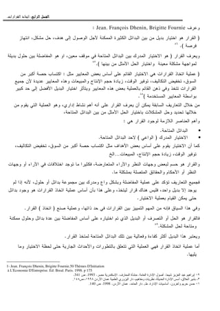 ‫ﺍﻟﺮﺍﺑﻊ‬ ‫ﺍﻟﻔﺼﻞ‬‫ﺍﻟﺮﺍﺑﻊ‬ ‫ﺍﻟﻔﺼﻞ‬‫ﺍﻟﺮﺍﺑﻊ‬ ‫ﺍﻟﻔﺼﻞ‬‫ﺍﻟﺮﺍﺑﻊ‬ ‫ﺍﻟﻔﺼﻞ‬::::‫ﺍﻟﻘﺮﺍﺭﺍﺕ‬ ‫ﺍﺗﺨﺎﺫ‬.
‫ﻭﻋﺭﻑ‬Jean. François Dhenin, Brigitte Fournie:
)‫ﺍﻨﺘﻬﺎﺯ‬ ،‫ﻤﺸﻜل‬ ‫ﺤل‬ ،‫ﻫﺩﻑ‬ ‫ﺇﻝﻰ‬ ‫ﺍﻝﻭﺼﻭل‬ ‫ﻷﺠل‬ ‫ﺍﻝﻤﻤﻜﻨﺔ‬ ‫ﺍﻝﻜﺜﻴﺭﺓ‬ ‫ﺍﻝﺒﺩﺍﺌل‬ ‫ﺒﻴﻥ‬ ‫ﻤﻥ‬ ‫ﺒﺩﻴل‬ ‫ﺍﺨﺘﻴﺎﺭ‬ ‫ﻫﻭ‬ ‫ﺍﻝﻘﺭﺍﺭ‬
‫ﻓﺭﺼﺔ‬.(٨٦
‫ﺍﻝﻘﺭﺍﺭ‬ ‫ﻭﻴﻌﺭﻑ‬)‫ﺒﺩﻴﻠﺔ‬ ‫ﺤﻠﻭل‬ ‫ﺒﻴﻥ‬ ‫ﺍﻝﻤﻔﺎﻀﻠﺔ‬ ‫ﻫﻭ‬ ‫ﺍﻭ‬ ،‫ﻤﻌﻴﻥ‬ ‫ﻤﻭﻗﻑ‬ ‫ﻓﻲ‬ ‫ﺍﻝﻤﺘﺎﺤﺔ‬ ‫ﺍﻝﺒﺩﺍﺌل‬ ‫ﺒﻴﻥ‬ ‫ﺍﻝﻤﺩﺭﻙ‬ ‫ﺍﻻﺨﺘﻴﺎﺭ‬ ‫ﻫﻭ‬
‫ﻭﺍ‬ ‫ﻤﻌﻴﻨﺔ‬ ‫ﻤﺸﻜﻠﺔ‬ ‫ﻝﻤﻭﺍﺠﻬﺔ‬‫ﺒﻴﻨﻬﺎ‬ ‫ﻤﻥ‬ ‫ﺍﻷﻤﺜل‬ ‫ﺍﻝﺤل‬ ‫ﺨﺘﻴﺎﺭ‬.(٨٧
)‫ﻤﺜل‬ ‫ﺍﻝﻤﻌﺎﻴﻴﺭ‬ ‫ﺒﻌﺽ‬ ‫ﺃﺴﺎﺱ‬ ‫ﻋﻠﻰ‬ ‫ﺍﻝﻘﺎﺌﻡ‬ ‫ﺍﻻﺨﺘﻴﺎﺭ‬ ‫ﻫﻲ‬ ‫ﺍﻝﻘﺭﺍﺭﺍﺕ‬ ‫ﺍﺘﺨﺎﺫ‬ ‫ﻋﻤﻠﻴﺔ‬:‫ﻤﻥ‬ ‫ﺃﻜﺒﺭ‬ ‫ﺤﺼﺔ‬ ‫ﺍﻜﺘﺴﺎﺏ‬
‫ﺠﻤﻴﻊ‬ ‫ﻷﻥ‬ ‫ﻋﺩﻴﺩﺓ‬ ‫ﺍﻝﻤﻌﺎﻴﻴﺭ‬ ‫ﻭﻫﺫﻩ‬ ‫ﻭﺍﻝﻤﺒﻴﻌﺎﺕ‬ ‫ﺍﻹﻨﺘﺎﺝ‬ ‫ﺤﺠﻡ‬ ‫ﺯﻴﺎﺩﺓ‬ ،‫ﺍﻝﻭﻗﺕ‬ ‫ﺘﻭﻓﻴﺭ‬ ،‫ﺍﻝﺘﻜﺎﻝﻴﻑ‬ ‫ﺘﺨﻔﻴﺽ‬ ،‫ﺍﻝﺴﻭﻕ‬
‫ﺒﻌﺽ‬ ‫ﺒﺎﻝﻌﻤﻠﻴﺔ‬ ‫ﺍﻝﻘﺎﺌﻡ‬ ‫ﺫﻫﻥ‬ ‫ﻭﻓﻲ‬ ‫ﺘﺘﺨﺫ‬ ‫ﺍﻝﻘﺭﺍﺭﺍﺕ‬‫ﻜﺒﻴﺭ‬ ‫ﺤﺩ‬ ‫ﺇﻝﻰ‬ ‫ﺍﻷﻓﻀل‬ ‫ﺍﻝﺒﺩﻴل‬ ‫ﺍﺨﺘﻴﺎﺭ‬ ‫ﻭﻴﺘﺄﺜﺭ‬ ‫ﺍﻝﻤﻌﺎﻴﻴﺭ‬ ‫ﻫﺫﻩ‬
‫ﺍﻝﻤﺴﺘﺨﺩﻤﺔ‬ ‫ﺍﻝﻤﻌﺎﻴﻴﺭ‬ ‫ﺒﻭﺍﺴﻁﺔ‬(٨٨
.
‫ﻤﻥ‬ ‫ﻴﻘﻭﻡ‬ ‫ﺍﻝﺘﻲ‬ ‫ﺍﻝﻌﻤﻠﻴﺔ‬ ‫ﻭﻫﻭ‬ ،‫ﺇﺩﺍﺭﻱ‬ ‫ﻨﺸﺎﻁ‬ ‫ﺃﻫﻡ‬ ‫ﺃﻨﻪ‬ ‫ﻋﻠﻰ‬ ‫ﺍﻝﻘﺭﺍﺭ‬ ‫ﻴﻌﺭﻑ‬ ‫ﺃﻥ‬ ‫ﻴﻤﻜﻥ‬ ‫ﺍﻝﺴﺎﺒﻘﺔ‬ ‫ﺍﻝﺘﻌﺎﺭﻴﻑ‬ ‫ﺨﻼل‬ ‫ﻤﻥ‬
،‫ﺍﻝﻤﺘﺎﺤﺔ‬ ‫ﺍﻝﺒﺩﺍﺌل‬ ‫ﺒﻴﻥ‬ ‫ﻤﻥ‬ ‫ﺍﻷﻤﺜل‬ ‫ﺍﻝﺤل‬ ‫ﺒﺎﺨﺘﻴﺎﺭ‬ ‫ﺍﻝﻤﺸﻜﻼﺕ‬ ‫ﻭﺤل‬ ‫ﺘﺤﺩﻴﺩ‬ ‫ﺨﻼﻝﻬﺎ‬
‫ﺍﻝﻌﻨ‬ ‫ﻭﺃﻫﻡ‬‫ﻫﻲ‬ ‫ﺍﻝﻘﺭﺍﺭ‬ ‫ﻝﻭﺠﻭﺩ‬ ‫ﺍﻝﻼﺯﻤﺔ‬ ‫ﺎﺼﺭ‬:
•‫ﺍﻝﻤﺘﺎﺤﺔ‬ ‫ﺍﻝﺒﺩﺍﺌل‬.
•‫ﺍﻻﺨﺘﻴﺎﺭ‬‫ﺍﻝﻤﺩﺭﻙ‬)‫ﺍﻝﻭﺍﻋﻲ‬(‫ﻻ‬‫ﺍﻝﻤﺘﺎﺤﺔ‬ ‫ﺍﻝﺒﺩﺍﺌل‬ ‫ﺤﺩ‬.
،‫ﺍﻝﺘﻜﺎﻝﻴﻑ‬ ‫ﺘﺨﻔﻴﺽ‬ ،‫ﺍﻝﺴﻭﻕ‬ ‫ﻤﻥ‬ ‫ﺃﻜﺒﺭ‬ ‫ﺤﺼﺔ‬ ‫ﺍﻜﺘﺴﺎﺏ‬ ‫ﻤﺜل‬ ‫ﺍﻷﻫﺩﺍﻑ‬ ‫ﺒﻌﺽ‬ ‫ﺃﺴﺎﺱ‬ ‫ﻋﻠﻰ‬ ‫ﻴﻘﻭﻡ‬ ‫ﺍﻻﺨﺘﻴﺎﺭ‬ ‫ﺃﻥ‬ ‫ﻜﻤﺎ‬
‫ﺍﻝﻤﺒﻴﻌﺎﺕ‬ ،‫ﺍﻹﻨﺘﺎﺝ‬ ‫ﺤﺠﻡ‬ ‫ﺯﻴﺎﺩﺓ‬ ،‫ﺍﻝﻭﻗﺕ‬ ‫ﺘﻭﻓﻴﺭ‬…‫ﺍﻝﺦ‬
‫ﺍ‬ ‫ﻭﺠﻬﺎﺕ‬ ‫ﻝﺒﻌﺽ‬ ‫ﺤﺴﻡ‬ ‫ﻫﻭ‬ ‫ﻭﺍﻝﻘﺭﺍﺭ‬‫ﻭﺠﻬﺎﺕ‬ ‫ﺃﻭ‬ ‫ﺍﻵﺭﺍﺀ‬ ‫ﻓﻲ‬ ‫ﺍﺨﺘﻼﻓﺎﺕ‬ ‫ﺘﻭﺠﺩ‬ ‫ﻤﺎ‬ ‫ﻓﻜﺜﻴﺭﺍ‬ ،‫ﺍﻝﻤﺘﻌﺎﺭﻀﺔ‬ ‫ﻭﺍﻵﺭﺍﺀ‬ ‫ﻝﻨﻅﺭ‬
‫ﻤﺎ‬ ‫ﺒﻤﺸﻜﻠﺔ‬ ‫ﺍﻝﻤﺘﺼﻠﺔ‬ ‫ﻭﺍﻝﺤﻘﺎﺌﻕ‬ ‫ﺍﻷﺤﻜﺎﻡ‬ ‫ﺃﻭ‬ ‫ﺍﻝﻨﻅﺭ‬.
‫ﻝﻡ‬ ‫ﺇﺫﺍ‬ ‫ﻷﻨﻪ‬ ،‫ﺤﻠﻭل‬ ‫ﺃﻭ‬ ‫ﺒﺩﺍﺌل‬ ‫ﻤﺠﻤﻭﻋﺔ‬ ‫ﺒﻴﻥ‬ ‫ﻭﻤﺩﺭﻙ‬ ‫ﻭﺍﻉ‬ ‫ﻭﺒﺸﻜل‬ ‫ﺍﻝﻤﻔﺎﻀﻠﺔ‬ ‫ﻋﻤﻠﻴﺔ‬ ‫ﻋﻠﻰ‬ ‫ﺘﺅﻜﺩ‬ ‫ﺍﻝﺘﻌﺎﺭﻴﻑ‬ ‫ﻓﺠﻤﻴﻊ‬
‫ﻫﺫﺍ‬ ‫ﻭﻋﻠﻰ‬ ،‫ﻝﻴﺘﺨﺫ‬ ‫ﻗﺭﺍﺭ‬ ‫ﻫﻨﺎﻙ‬ ‫ﻓﻠﻴﺱ‬ ،‫ﻭﺍﺤﺩ‬ ‫ﺒﺩﻴل‬ ‫ﺇﻻ‬ ‫ﻴﻭﺠﺩ‬‫ﺒﺩﺍﺌل‬ ‫ﻭﺠﻭﺩ‬ ‫ﻫﻭ‬ ‫ﺍﻝﻘﺭﺍﺭﺍﺕ‬ ‫ﺍﺘﺨﺎﺫ‬ ‫ﻋﻤﻠﻴﺔ‬ ‫ﺃﺴﺎﺱ‬ ‫ﺒﺄﻥ‬
‫ﺍﻻﺨﺘﻴﺎﺭ‬ ‫ﺒﻌﻤﻠﻴﺔ‬ ‫ﺍﻝﻘﻴﺎﻡ‬ ‫ﻴﻤﻜﻥ‬ ‫ﺤﺘﻰ‬.
‫ﺼﻨﻊ‬ ‫ﻭﻋﻤﻠﻴﺔ‬ ،‫ﺫﺍﺘﻬﺎ‬ ‫ﺤﺩ‬ ‫ﻓﻲ‬ ‫ﺍﻝﻘﺭﺍﺭﺍﺕ‬ ‫ﺒﻴﻥ‬ ‫ﺍﻝﺘﻤﻴﻴﺯ‬ ‫ﺍﻝﻤﻬﻡ‬ ‫ﻤﻥ‬ ‫ﻓﺈﻨﻪ‬ ‫ﺍﻝﺴﻴﺎﻕ‬ ‫ﻫﺫﺍ‬ ‫ﻭﻓﻲ‬)‫ﺍﺘﺨﺎﺫ‬(‫ﺍﻝﻘﺭﺍﺭ‬.
‫ﻭﺤﻠ‬ ‫ﺒﺩﺍﺌل‬ ‫ﻋﺩﺓ‬ ‫ﺒﻴﻥ‬ ‫ﺍﻝﻤﻔﺎﻀﻠﺔ‬ ‫ﺃﺴﺎﺱ‬ ‫ﻋﻠﻰ‬ ‫ﺍﺨﺘﻴﺎﺭﻩ‬ ‫ﺘﻡ‬ ‫ﺍﻝﺫﻱ‬ ‫ﺍﻝﺒﺩﻴل‬ ‫ﺃﻭ‬ ‫ﺍﻝﺘﺼﺭﻑ‬ ‫ﺃﻭ‬ ‫ﺍﻝﺤل‬ ‫ﻫﻭ‬ ‫ﻓﺎﻝﻘﺭﺍﺭ‬‫ﻤﻤﻜﻨﺔ‬ ‫ﻭل‬
‫ﺍﻝﻤﺸﻜﻠﺔ‬ ‫ﻝﺤل‬ ‫ﻭﻤﺘﺎﺤﺔ‬.٨٩
‫ﺍﻝﻘﺭﺍﺭ‬ ‫ﻝﻤﺘﺨﺫ‬ ‫ﺍﻝﻤﺘﺎﺤﺔ‬ ‫ﺍﻝﺒﺩﺍﺌل‬ ‫ﺘﻠﻙ‬ ‫ﺒﻴﻥ‬ ‫ﻭﻓﻌﺎﻝﻴﺔ‬ ‫ﻜﻔﺎﺀﺓ‬ ‫ﺃﻜﺜﺭ‬ ‫ﺍﻝﺒﺩﻴل‬ ‫ﻫﺫﺍ‬ ‫ﻭﻴﻌﺘﺒﺭ‬.
‫ﻭﻤﺎ‬ ‫ﺍﻻﺨﺘﻴﺎﺭ‬ ‫ﻝﺤﻅﺔ‬ ‫ﺤﺘﻰ‬ ‫ﺍﻝﺠﺎﺭﻴﺔ‬ ‫ﻭﺍﻷﺤﺩﺍﺙ‬ ‫ﺒﺎﻝﺘﻁﻭﺭﺍﺕ‬ ‫ﺘﺘﻌﻠﻕ‬ ‫ﺍﻝﺘﻲ‬ ‫ﺍﻝﻌﻤﻠﻴﺔ‬ ‫ﻓﻬﻲ‬ ‫ﺍﻝﻘﺭﺍﺭ‬ ‫ﺍﺘﺨﺎﺫ‬ ‫ﻋﻤﻠﻴﺔ‬ ‫ﺃﻤﺎ‬
‫ﻴﻠﻴﻬﺎ‬.
1- Jean. François Dhenin, Brigitte Fournie.50 Thèmes D'Initiation
à L'Economie D'Entreprise. Ed: Breal. Paris. 1998. p 175
٢-‫ﺸﻴﺤﺎ‬ ‫ﺍﻝﻌﺯﻴﺯ‬ ‫ﻋﺒﺩ‬ ‫ﺇﺒﺭﺍﻫﻴﻡ‬.‫ﺍﻝﻌﺎﻤﺔ‬ ‫ﺍﻹﺩﺍﺭﺓ‬ ‫ﺃﺼﻭل‬.‫ﺍﻝﻤﻌﺎﺭﻑ‬ ‫ﻤﻨﺸﺄﺓ‬.‫ﻤﺼﺭ‬ ‫ﺍﻹﺴﻜﻨﺩﺭﻴﺔ‬.1993.‫ﺹ‬341.
٣-‫ردن‬ ‫ا‬ ‫ن‬ ‫ا‬ ‫وري‬ ‫ا‬ ‫دار‬ ، ‫ه‬ ‫و‬ ‫ت‬ ، ‫ا‬ ‫دارة‬ ‫ا‬ ‫أ‬ ،‫ق‬ ‫ا‬١٩٩٨‫ص‬ ،١٤٨.
١-‫ﻭﺁﺨﺭﻭﻥ‬ ‫ﺤﺭﻴﻡ‬ ‫ﺤﺴﻥ‬.‫ﺍﻹﺩﺍﺭﺓ‬ ‫ﺃﺴﺎﺴﻴﺎﺕ‬.‫ﻁ‬.1‫ﺍﻝﺤﺎﻤﺩ‬ ‫ﺩﺍﺭ‬.‫ﺍ‬ ‫ﻋﻤﺎﻥ‬‫ﻷﺭﺩﻥ‬.1998.‫ﺹ‬.140
 