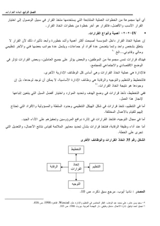 ‫ﺍﻟﺮﺍﺑﻊ‬ ‫ﺍﻟﻔﺼﻞ‬‫ﺍﻟﺮﺍﺑﻊ‬ ‫ﺍﻟﻔﺼﻞ‬‫ﺍﻟﺮﺍﺑﻊ‬ ‫ﺍﻟﻔﺼﻞ‬‫ﺍﻟﺮﺍﺑﻊ‬ ‫ﺍﻟﻔﺼﻞ‬::::‫ﺍﻟﻘﺮﺍﺭﺍﺕ‬ ‫ﺍﺗﺨﺎﺫ‬.
‫ﺍﻝﺘﻲ‬ ‫ﺍﻝﻤﺘﺘﺎﺒﻌﺔ‬ ‫ﺍﻝﻌﻤﻠﻴﺔ‬ ‫ﺍﻝﺨﻁﻭﺍﺕ‬ ‫ﻤﻥ‬ ‫ﻤﺠﻤﻭﻋﺔ‬ ‫ﺃﻨﻬﺎ‬ ‫ﺃﻱ‬‫ﺍﺨﺘﻴﺎﺭ‬ ‫ﺇﻝﻰ‬ ‫ﺍﻝﻭﺼﻭل‬ ‫ﺴﺒﻴل‬ ‫ﻓﻲ‬ ‫ﺍﻝﻘﺭﺍﺭ‬ ‫ﻤﺘﺨﺫ‬ ‫ﻴﺴﺘﺨﺩﻤﻬﺎ‬
‫ﺍﻝﻘﺭﺍﺭ‬ ‫ﺍﺘﺨﺎﺫ‬ ‫ﺨﻁﻭﺍﺕ‬ ‫ﻤﻥ‬ ‫ﺨﻁﻭﺓ‬ ‫ﺃﺨﺭ‬ ‫ﻫﻭ‬ ‫ﻓﺎﻝﻘﺭﺍﺭ‬ ،‫ﻭﺍﻷﻓﻀل‬ ‫ﺍﻷﻨﺴﺏ‬ ‫ﺍﻝﻘﺭﺍﺭ‬.
IV-٢-٢-‫ﺃﻫﻤﻴﺔ‬‫ﺍﻝﻘﺭﺍﺭﺍﺕ‬ ‫ﻭﺃﻨﻭﺍﻉ‬.
‫ﻻ‬ ‫ﺍﻝﻘﺭﺍﺭ‬ ‫ﻷﻥ‬ ‫ﺫﻝﻙ‬ ،‫ﺘﺄﺜﻴﺭﺍ‬ ‫ﻭﺃﺒﻌﺩ‬ ‫ﺨﻁﻭﺭﺓ‬ ‫ﻭﺃﺸﺩ‬ ‫ﺃﻫﻤﻴﺔ‬ ‫ﺃﻜﺜﺭ‬ ‫ﺃﺼﺒﺤﺕ‬ ‫ﺍﻝﻤﺅﺴﺴﺔ‬ ‫ﺩﺍﺨل‬ ‫ﺍﻝﻘﺭﺍﺭ‬ ‫ﺍﺘﺨﺎﺫ‬ ‫ﻋﻤﻠﻴﺔ‬ ‫ﺇﻥ‬
‫ﻭﺍﺤﺩ‬ ‫ﺒﺸﺨﺹ‬ ‫ﻴﺘﻌﻠﻕ‬‫ﺘﻨﻅﻴﻤﻲ‬ ‫ﻭﺍﻵﺨﺭ‬ ‫ﻓﻨﻲ‬ ‫ﺒﻌﻀﻬﺎ‬ ‫ﺠﻭﺍﻨﺏ‬ ‫ﻋﺩﺓ‬ ‫ﻭﻴﺸﻤل‬ ،‫ﺠﻤﺎﻋﺎﺕ‬ ‫ﺃﻭ‬ ‫ﺃﻓﺭﺍﺩ‬ ‫ﻋﺩﺓ‬ ‫ﻴﺘﻀﻤﻥ‬ ‫ﻭﺇﻨﻤﺎ‬
‫ﻭﻗﺎﻨﻭﻨﻲ‬ ‫ﻭﻤﺎﻝﻲ‬...‫ﺍﻝﺦ‬٩٠
‫ﻓﻲ‬ ‫ﺘﺅﺜﺭ‬ ‫ﺍﻝﻘﺭﺍﺭﺍﺕ‬ ‫ﻭﺒﻌﺽ‬ ،‫ﺍﻝﻌﺎﻤﻠﻴﻥ‬ ‫ﺠﻤﻴﻊ‬ ‫ﻋﻠﻰ‬ ‫ﻴﺅﺜﺭ‬ ‫ﻭﺍﻝﺒﻌﺽ‬ ،‫ﺍﻝﻤﻭﻅﻔﻴﻥ‬ ‫ﻤﻥ‬ ‫ﻤﺠﻤﻭﻋﺔ‬ ‫ﺘﻤﺱ‬ ‫ﻗﺭﺍﺭﺍﺕ‬ ‫ﻓﻬﻨﺎﻙ‬
‫ﻝﻠﻤﺠﺘﻤﻊ‬ ‫ﻭﺍﻻﺠﺘﻤﺎﻋﻲ‬ ‫ﺍﻻﻗﺘﺼﺎﺩﻱ‬ ‫ﺍﻝﻭﻀﻊ‬.
‫ﻭ‬ ‫ﺍﻝﻘﺭﺍﺭﺍﺕ‬ ‫ﺍﺘﺨﺎﺫ‬ ‫ﻋﻤﻠﻴﺔ‬ ‫ﻫﻲ‬ ‫ﻓﺎﻹﺩﺍﺭﺓ‬‫ﺍﻷﺨﺭﻯ‬ ‫ﺍﻹﺩﺍﺭﻴﺔ‬ ‫ﺍﻝﻭﻅﺎﺌﻑ‬ ‫ﻜل‬ ‫ﺃﺴﺎﺱ‬ ‫ﻫﻲ‬.
‫ﺇﻥ‬ ‫ﺒل‬ ،‫ﻝﻭﺤﺩﻫﺎ‬ ‫ﺘﻭﺠﺩ‬ ‫ﺃﻥ‬ ‫ﻴﻤﻜﻥ‬ ‫ﻻ‬ ،‫ﺍﻷﺴﺎﺴﻴﺔ‬ ‫ﺍﻹﺩﺍﺭﺓ‬ ‫ﻭﻅﺎﺌﻑ‬ ‫ﻫﻲ‬ ‫ﻭﺍﻝﺭﻗﺎﺒﺔ‬ ‫ﻭﺍﻝﺘﻭﺠﻴﻪ‬ ‫ﻭﺍﻝﺘﻨﻅﻴﻡ‬ ‫ﻓﺎﻝﺘﺨﻁﻴﻁ‬
‫ﺍﻝﻘﺭﺍﺭﺍﺕ‬ ‫ﺍﺘﺨﺎﺫ‬ ‫ﻨﺘﻴﺠﺔ‬ ‫ﻫﻭ‬ ‫ﻭﺠﻭﺩﻫﺎ‬.٩١
‫ﺇﺘﺒﺎﻋﻬﺎ‬ ‫ﻴﺘﻌﻴﻥ‬ ‫ﺍﻝﺘﻲ‬ ‫ﺍﻝﺴﺒل‬ ‫ﺃﻓﻀل‬ ‫ﻭﺍﺨﺘﻴﺎﺭ‬ ‫ﺍﻝﻤﻭﺍﺭﺩ‬ ‫ﻭﺘﺤﺩﻴﺩ‬ ‫ﺍﻝﻬﺩﻑ‬ ‫ﻭﻀﻊ‬ ‫ﻓﻲ‬ ‫ﻗﺭﺍﺭﺍﺕ‬ ‫ﻨﺄﺨﺫ‬ ،‫ﺍﻝﺘﺨﻁﻴﻁ‬ ‫ﻓﻔﻲ‬
‫ﻹ‬‫ﺍﻝﻌﻤل‬ ‫ﻫﺫﺍ‬ ‫ﻨﺠﺎﺯ‬.
‫ﺘﺤﺘﺎﺝ‬ ‫ﺍﻝﺘﻲ‬ ‫ﻭﺍﻷﻓﺭﺍﺩ‬ ‫ﻭﺍﻝﻤﺴﺅﻭﻝﻴﺔ‬ ‫ﺍﻝﺴﻠﻁﺔ‬ ‫ﻭﺤﺩﻭﺩ‬ ‫ﺍﻝﺘﻨﻅﻴﻤﻲ‬ ‫ﺍﻝﻬﻴﻜل‬ ‫ﺸﻜل‬ ‫ﻓﻲ‬ ‫ﻗﺭﺍﺭﺍﺕ‬ ‫ﺘﺘﺨﺫ‬ ،‫ﺍﻝﺘﻨﻅﻴﻡ‬ ‫ﻓﻲ‬ ‫ﺃﻤﺎ‬
‫ﺍﻝﻤﺨﺘﻠﻔﺔ‬ ‫ﺒﺎﻷﻋﻤﺎل‬ ‫ﻝﻠﻘﻴﺎﻡ‬ ‫ﺇﻝﻴﻬﻡ‬.
‫ﺍﻝﺠﻴﺩ‬ ‫ﺍﻷﺩﺍﺀ‬ ‫ﻋﻠﻰ‬ ‫ﻭﺘﺤﻔﻴﺯﻫﻡ‬ ‫ﺍﻝﻤﺭﺅﻭﺴﻴﻥ‬ ‫ﺩﻭﺍﻓﻊ‬ ‫ﺇﺜﺎﺭﺓ‬ ‫ﻓﻲ‬ ‫ﺍﻝﻘﺭﺍﺭﺍﺕ‬ ‫ﻓﺘﺘﺨﺫ‬ ،‫ﺍﻝﺘﻭﺠﻴﻪ‬ ‫ﻤﺠﺎل‬ ‫ﻓﻲ‬ ‫ﺃﻤﺎ‬.
‫ﺍﻝﺭﻗﺎﺒ‬ ‫ﻭﻅﻴﻔﺔ‬ ‫ﺃﺩﺍﺀ‬ ‫ﻋﻨﺩ‬ ‫ﺃﻤﺎ‬‫ﺍﻝﺘﻲ‬ ‫ﻭﺍﻝﺘﻌﺩﻴل‬ ،‫ﺍﻷﻋﻤﺎل‬ ‫ﻨﺘﺎﺌﺞ‬ ‫ﻝﻘﻴﺎﺱ‬ ‫ﺍﻝﻤﻼﺌﻤﺔ‬ ‫ﻤﻌﺎﻴﻴﺭ‬ ‫ﺘﺤﺩﻴﺩ‬ ‫ﺒﺸﺄﻥ‬ ‫ﻗﺭﺍﺭﺍﺕ‬ ‫ﻓﻨﺘﺨﺫ‬ ،‫ﺔ‬
‫ﺍﻝﺨﻁﺔ‬ ‫ﻋﻠﻰ‬ ‫ﺘﺠﺭﻯ‬.
‫ﺭﻗﻡ‬ ‫ﺍﻝﺸﻜل‬35‫ﺍﻷﺨﺭﻯ‬ ‫ﻭﺍﻝﻭﻅﺎﺌﻑ‬ ‫ﺍﻝﻘﺭﺍﺭﺍﺕ‬ ‫ﺍﺘﺨﺎﺫ‬
‫ﺍﻝﻤﺼﺩﺭ‬:‫ﺃﻴﻭﺏ‬ ‫ﻨﺎﺩﻴﺎ‬.‫ﺫﻜﺭﻩ‬ ‫ﺴﺒﻕ‬ ‫ﻤﺭﺠﻊ‬.‫ﺹ‬10.
٢-‫ﺍﻝﻭﻫﺎﺏ‬ ‫ﻋﺒﺩ‬ ‫ﻤﺤﻤﺩ‬ ‫ﻋﻠﻲ‬ ،‫ﻋﺎﻤﺭ‬ ‫ﻴﺴﻥ‬ ‫ﺴﻌﻴﺩ‬.‫ﻭﺍﻹﺩﺍﺭﺓ‬ ‫ﺍﻝﺘﻨﻅﻴﻡ‬ ‫ﻓﻲ‬ ‫ﺍﻝﻤﻌﺎﺼﺭ‬ ‫ﺍﻝﻔﻜﺭ‬.‫ﻁ‬2.Wascad.‫ﺍﻝﻘﺎﻫﺭﺓ‬1998.‫ﺹ‬416.
١-‫ﺘﻭﻓﻴﻕ‬ ‫ﺃﺤﻤﺩ‬ ‫ﺠﻤﻴل‬.‫ﺍﻷﻋﻤﺎل‬ ‫ﺇﺩﺍﺭﺓ‬.‫ﻭﻅﻴﻔﻲ‬ ‫ﻤﺩﺨل‬.‫ﺍﻝﻌﺭﺒﻴﺔ‬ ‫ﺍﻝﻨﻬﻀﺔ‬ ‫ﺩﺍﺭ‬.‫ﺒﻴﺭﻭﺕ‬1986.‫ﺹ‬.103
‫ا‬
‫ذ‬ ‫إ‬
‫ارات‬ ‫ا‬
‫ا‬
‫ا‬
‫ا‬
 