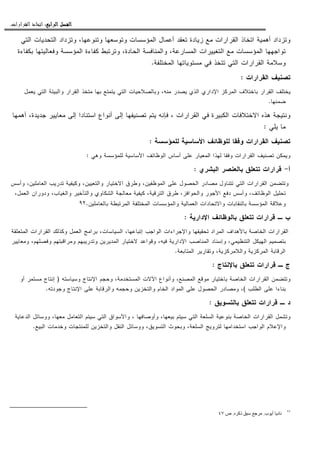 ‫ﺍﻟﺮﺍﺑﻊ‬ ‫ﺍﻟﻔﺼﻞ‬‫ﺍﻟﺮﺍﺑﻊ‬ ‫ﺍﻟﻔﺼﻞ‬‫ﺍﻟﺮﺍﺑﻊ‬ ‫ﺍﻟﻔﺼﻞ‬‫ﺍﻟﺮﺍﺑﻊ‬ ‫ﺍﻟﻔﺼﻞ‬::::‫ﺍﻟﻘﺮﺍﺭﺍﺕ‬ ‫ﺍﺗﺨﺎﺫ‬.
‫ﻭﺘﻨ‬ ‫ﻭﺘﻭﺴﻌﻬﺎ‬ ‫ﺍﻝﻤﺅﺴﺴﺎﺕ‬ ‫ﺃﻋﻤﺎل‬ ‫ﺘﻌﻘﺩ‬ ‫ﺯﻴﺎﺩﺓ‬ ‫ﻤﻊ‬ ‫ﺍﻝﻘﺭﺍﺭﺍﺕ‬ ‫ﺍﺘﺨﺎﺫ‬ ‫ﺃﻫﻤﻴﺔ‬ ‫ﻭﺘﺯﺩﺍﺩ‬‫ﺍﻝﺘﻲ‬ ‫ﺍﻝﺘﺤﺩﻴﺎﺕ‬ ‫ﻭﺘﺯﺩﺍﺩ‬ ،‫ﻭﻋﻬﺎ‬
‫ﺒﻜﻔﺎﺀﺓ‬ ‫ﻭﻓﻌﺎﻝﻴﺘﻬﺎ‬ ‫ﺍﻝﻤﺅﺴﺴﺔ‬ ‫ﻜﻔﺎﺀﺓ‬ ‫ﻭﺘﺭﺘﺒﻁ‬ ،‫ﺍﻝﺤﺎﺩﺓ‬ ‫ﻭﺍﻝﻤﻨﺎﻓﺴﺔ‬ ،‫ﺍﻝﻤﺴﺎﺭﻋﺔ‬ ‫ﺍﻝﺘﻐﻴﻴﺭﺍﺕ‬ ‫ﻤﻊ‬ ‫ﺍﻝﻤﺅﺴﺴﺎﺕ‬ ‫ﺘﻭﺍﺠﻬﻬﺎ‬
‫ﺍﻝﻤﺨﺘﻠﻔﺔ‬ ‫ﻤﺴﺘﻭﻴﺎﺘﻬﺎ‬ ‫ﻓﻲ‬ ‫ﺘﺘﺨﺫ‬ ‫ﺍﻝﺘﻲ‬ ‫ﺍﻝﻘﺭﺍﺭﺍﺕ‬ ‫ﻭﺴﻼﻤﺔ‬.
‫ﺍﻝﻘﺭﺍﺭﺍﺕ‬ ‫ﺘﺼﻨﻴﻑ‬:
‫ﺍﻝﺘﻲ‬ ‫ﻭﺒﺎﻝﺼﻼﺤﻴﺎﺕ‬ ،‫ﻤﻨﻪ‬ ‫ﻴﺼﺩﺭ‬ ‫ﺍﻝﺫﻱ‬ ‫ﺍﻹﺩﺍﺭﻱ‬ ‫ﺍﻝﻤﺭﻜﺯ‬ ‫ﺒﺎﺨﺘﻼﻑ‬ ‫ﺍﻝﻘﺭﺍﺭ‬ ‫ﻴﺨﺘﻠﻑ‬‫ﻴﻌﻤل‬ ‫ﺍﻝﺘﻲ‬ ‫ﻭﺍﻝﺒﻴﺌﺔ‬ ‫ﺍﻝﻘﺭﺍﺭ‬ ‫ﻤﺘﺨﺫ‬ ‫ﺒﻬﺎ‬ ‫ﻴﺘﻤﺘﻊ‬
‫ﻀﻤﻨﻬﺎ‬.
‫ﺃﻫﻤﻬﺎ‬ ،‫ﺠﺩﻴﺩﺓ‬ ‫ﻤﻌﺎﻴﻴﺭ‬ ‫ﺇﻝﻰ‬ ‫ﺍﺴﺘﻨﺎﺩﺍ‬ ‫ﺃﻨﻭﺍﻉ‬ ‫ﺇﻝﻰ‬ ‫ﺘﺼﻨﻴﻔﻬﺎ‬ ‫ﻴﺘﻡ‬ ‫ﻓﺈﻨﻪ‬ ، ‫ﺍﻝﻘﺭﺍﺭﺍﺕ‬ ‫ﻓﻲ‬ ‫ﺍﻝﻜﺒﻴﺭﺓ‬ ‫ﺍﻻﺨﺘﻼﻓﺎﺕ‬ ‫ﻫﺫﻩ‬ ‫ﻭﻨﺘﻴﺠﺔ‬
‫ﻴﻠﻲ‬ ‫ﻤﺎ‬:
‫ﻝﻠﻤﺅﺴﺴﺔ‬ ‫ﺍﻷﺴﺎﺴﻴﺔ‬ ‫ﻝﻠﻭﻅﺎﺌﻑ‬ ‫ﻭﻓﻘﺎ‬ ‫ﺍﻝﻘﺭﺍﺭﺍﺕ‬ ‫ﺘﺼﻨﻴﻑ‬:
‫ﺍ‬ ‫ﺃﺴﺎﺱ‬ ‫ﻋﻠﻰ‬ ‫ﺍﻝﻤﻌﻴﺎﺭ‬ ‫ﻝﻬﺫﺍ‬ ‫ﻭﻓﻘﺎ‬ ‫ﺍﻝﻘﺭﺍﺭﺍﺕ‬ ‫ﺘﺼﻨﻴﻑ‬ ‫ﻭﻴﻤﻜﻥ‬‫ﻭﻫﻲ‬ ‫ﻝﻠﻤﺅﺴﺴﺔ‬ ‫ﺍﻷﺴﺎﺴﻴﺔ‬ ‫ﻝﻭﻅﺎﺌﻑ‬:
‫ﺃ‬-‫ﺍﻝﺒﺸﺭﻱ‬ ‫ﺒﺎﻝﻌﻨﺼﺭ‬ ‫ﺘﺘﻌﻠﻕ‬ ‫ﻗﺭﺍﺭﺍﺕ‬:
‫ﻭﺃﺴﺱ‬ ،‫ﺍﻝﻌﺎﻤﻠﻴﻥ‬ ‫ﺘﺩﺭﻴﺏ‬ ‫ﻭﻜﻴﻔﻴﺔ‬ ،‫ﻭﺍﻝﺘﻌﻴﻴﻥ‬ ‫ﺍﻻﺨﺘﻴﺎﺭ‬ ‫ﻭﻁﺭﻕ‬ ،‫ﺍﻝﻤﻭﻅﻔﻴﻥ‬ ‫ﻋﻠﻰ‬ ‫ﺍﻝﺤﺼﻭل‬ ‫ﻤﺼﺎﺩﺭ‬ ‫ﺘﺘﻨﺎﻭل‬ ‫ﺍﻝﺘﻲ‬ ‫ﺍﻝﻘﺭﺍﺭﺍﺕ‬ ‫ﻭﺘﺘﻀﻤﻥ‬
‫ﻭ‬ ‫ﻭﺍﻝﺘﺄﺨﻴﺭ‬ ‫ﺍﻝﺸﻜﺎﻭﻱ‬ ‫ﻤﻌﺎﻝﺠﺔ‬ ‫ﻜﻴﻔﻴﺔ‬ ،‫ﺍﻝﺘﺭﻗﻴﺔ‬ ‫ﻁﺭﻕ‬ ،‫ﻭﺍﻝﺤﻭﺍﻓﺯ‬ ‫ﺍﻷﺠﻭﺭ‬ ‫ﺩﻓﻊ‬ ‫ﻭﺃﺴﺱ‬ ،‫ﺍﻝﻭﻅﺎﺌﻑ‬ ‫ﺘﺤﻠﻴل‬،‫ﺍﻝﻌﻤل‬ ‫ﻭﺩﻭﺭﺍﻥ‬ ،‫ﺍﻝﻐﻴﺎﺏ‬
‫ﺒﺎﻝﻌﺎﻤﻠﻴﻥ‬ ‫ﺍﻝﻤﺭﺘﺒﻁﺔ‬ ‫ﺍﻝﻤﺨﺘﻠﻔﺔ‬ ‫ﻭﺍﻝﻤﺅﺴﺴﺎﺕ‬ ‫ﺍﻝﻌﻤﺎﻝﻴﺔ‬ ‫ﻭﺍﻻﺘﺤﺎﺩﺍﺕ‬ ‫ﺒﺎﻝﻨﻘﺎﺒﺎﺕ‬ ‫ﺍﻝﻤﺅﺴﺴﺔ‬ ‫ﻭﻋﻼﻗﺔ‬.٩٢
‫ﺍﻹﺩﺍﺭﻴﺔ‬ ‫ﺒﺎﻝﻭﻅﺎﺌﻑ‬ ‫ﺘﺘﻌﻠﻕ‬ ‫ﻗﺭﺍﺭﺍﺕ‬ ‫ـ‬ ‫ﺏ‬:
‫ﺍﻝﻤﺘﻌﻠ‬ ‫ﺍﻝﻘﺭﺍﺭﺍﺕ‬ ‫ﻭﻜﺫﻝﻙ‬ ‫ﺍﻝﻌﻤل‬ ‫ﺒﺭﺍﻤﺞ‬ ،‫ﺍﻝﺴﻴﺎﺴﺎﺕ‬ ،‫ﺇﺘﺒﺎﻋﻬﺎ‬ ‫ﺍﻝﻭﺍﺠﺏ‬ ‫ﻭﺍﻹﺠﺭﺍﺀﺍﺕ‬ ‫ﺘﺤﻘﻴﻘﻬﺎ‬ ‫ﺍﻝﻤﺭﺍﺩ‬ ‫ﺒﺎﻷﻫﺩﺍﻑ‬ ‫ﺍﻝﺨﺎﺼﺔ‬ ‫ﺍﻝﻘﺭﺍﺭﺍﺕ‬‫ﻘﺔ‬
‫ﻭﻤﻌﺎﻴﻴﺭ‬ ،‫ﻭﻓﺼﻠﻬﻡ‬ ‫ﻭﻤﺭﺍﻗﺒﺘﻬﻡ‬ ‫ﻭﺘﺩﺭﻴﺒﻬﻡ‬ ‫ﺍﻝﻤﺩﻴﺭﻴﻥ‬ ‫ﻻﺨﺘﻴﺎﺭ‬ ‫ﻭﻗﻭﺍﻋﺩ‬ ،‫ﻓﻴﻪ‬ ‫ﺍﻹﺩﺍﺭﻴﺔ‬ ‫ﺍﻝﻤﻨﺎﺼﺏ‬ ‫ﻭﺇﺴﻨﺎﺩ‬ ،‫ﺍﻝﺘﻨﻅﻴﻤﻲ‬ ‫ﺍﻝﻬﻴﻜل‬ ‫ﺒﺘﺼﻤﻴﻡ‬
‫ﺍﻝﻤﺘﺎﺒﻌﺔ‬ ‫ﻭﺘﻘﺎﺭﻴﺭ‬ ،‫ﻭﺍﻝﻼﻤﺭﻜﺯﻴﺔ‬ ‫ﺍﻝﻤﺭﻜﺯﻴﺔ‬ ‫ﺍﻝﺭﻗﺎﺒﺔ‬.
‫ﺒﺎﻹﻨﺘﺎﺝ‬ ‫ﺘﺘﻌﻠﻕ‬ ‫ﻗﺭﺍﺭﺍﺕ‬ ‫ـ‬ ‫ﺝ‬:
‫ﻭﺘﺘﻀﻤﻥ‬‫ﺍﻝﻤﺴﺘﺨﺩ‬ ‫ﺍﻵﻻﺕ‬ ‫ﻭﺃﻨﻭﺍﻉ‬ ،‫ﺍﻝﻤﺼﻨﻊ‬ ‫ﻤﻭﻗﻊ‬ ‫ﺒﺎﺨﺘﻴﺎﺭ‬ ‫ﺍﻝﺨﺎﺼﺔ‬ ‫ﺍﻝﻘﺭﺍﺭﺍﺕ‬‫ﻭﺴﻴﺎﺴﺘﻪ‬ ‫ﺍﻹﻨﺘﺎﺝ‬ ‫ﻭﺤﺠﻡ‬ ،‫ﻤﺔ‬)‫ﺃﻭ‬ ‫ﻤﺴﺘﻤﺭ‬ ‫ﺇﻨﺘﺎﺝ‬
‫ﺍﻝﻁﻠﺏ‬ ‫ﻋﻠﻰ‬ ‫ﺒﻨﺎﺀﺍ‬(‫ﻭﺠﻭﺩﺘﻪ‬ ‫ﺍﻹﻨﺘﺎﺝ‬ ‫ﻋﻠﻰ‬ ‫ﻭﺍﻝﺭﻗﺎﺒﺔ‬ ‫ﻭﺤﺠﻤﻪ‬ ‫ﻭﺍﻝﺘﺨﺯﻴﻥ‬ ‫ﺍﻝﺨﺎﻡ‬ ‫ﺍﻝﻤﻭﺍﺩ‬ ‫ﻋﻠﻰ‬ ‫ﺍﻝﺤﺼﻭل‬ ‫ﻭﻤﺼﺎﺩﺭ‬ ،.
‫ﺒﺎﻝﺘﺴﻭﻴﻕ‬ ‫ﺘﺘﻌﻠﻕ‬ ‫ﻗﺭﺍﺭﺍﺕ‬ ‫ـ‬ ‫ﺩ‬:
‫ﺍﻝﺘﻌﺎﻤل‬ ‫ﺴﻴﺘﻡ‬ ‫ﺍﻝﺘﻲ‬ ‫ﻭﺍﻷﺴﻭﺍﻕ‬ ، ‫ﻭﺃﻭﺼﺎﻓﻬﺎ‬ ،‫ﺒﻴﻌﻬﺎ‬ ‫ﺴﻴﺘﻡ‬ ‫ﺍﻝﺘﻲ‬ ‫ﺍﻝﺴﻠﻌﺔ‬ ‫ﺒﻨﻭﻋﻴﺔ‬ ‫ﺍﻝﺨﺎﺼﺔ‬ ‫ﺍﻝﻘﺭﺍﺭﺍﺕ‬ ‫ﻭﺘﺸﻤل‬‫ﺍﻝﺩﻋﺎﻴﺔ‬ ‫ﻭﻭﺴﺎﺌل‬ ،‫ﻤﻌﻬﺎ‬
‫ﺍﻝﺒﻴﻊ‬ ‫ﻭﺨﺩﻤﺎﺕ‬ ‫ﻝﻠﻤﻨﺘﺠﺎﺕ‬ ‫ﻭﺍﻝﺘﺨﺯﻴﻥ‬ ‫ﺍﻝﻨﻘل‬ ‫ﻭﻭﺴﺎﺌل‬ ،‫ﺍﻝﺘﺴﻭﻴﻕ‬ ‫ﻭﺒﺤﻭﺙ‬ ،‫ﺍﻝﺴﻠﻌﺔ‬ ‫ﻝﺘﺭﻭﻴﺞ‬ ‫ﺍﺴﺘﺨﺩﺍﻤﻬﺎ‬ ‫ﺍﻝﻭﺍﺠﺏ‬ ‫ﻭﺍﻹﻋﻼﻡ‬.
٩٢
‫ب‬ ‫أ‬ ‫د‬.‫ذآ‬.‫ص‬٤٧
 