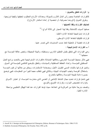 ‫ﺍﻟﺮﺍﺑﻊ‬ ‫ﺍﻟﻔﺼﻞ‬‫ﺍﻟﺮﺍﺑﻊ‬ ‫ﺍﻟﻔﺼﻞ‬‫ﺍﻟﺮﺍﺑﻊ‬ ‫ﺍﻟﻔﺼﻞ‬‫ﺍﻟﺮﺍﺑﻊ‬ ‫ﺍﻟﻔﺼﻞ‬::::‫ﺍﻟﻘﺮﺍﺭﺍﺕ‬ ‫ﺍﺗﺨﺎﺫ‬.
‫ﻭ‬-‫ﺒﺎﻝﺘﻤﻭﻴل‬ ‫ﺘﺘﻌﻠﻕ‬ ‫ﻗﺭﺍﺭﺍﺕ‬:
،‫ﺘﻭﺯﻴﻌﻬﺎ‬ ‫ﻭﻜﻴﻔﻴﺔ‬ ‫ﺘﺤﻘﻴﻘﻬﺎ‬ ‫ﺍﻝﻤﻁﻠﻭﺏ‬ ‫ﺍﻷﺭﺒﺎﺡ‬ ‫ﻭﻤﻌﺩﻻﺕ‬ ،‫ﻭﺍﻝﺴﻴﻭﻝﺔ‬ ‫ﺍﻝﻼﺯﻡ‬ ‫ﺍﻝﻤﺎل‬ ‫ﺭﺃﺱ‬ ‫ﺒﺤﺠﻡ‬ ‫ﺍﻝﺨﺎﺼﺔ‬ ‫ﻜﺎﻝﻘﺭﺍﺭﺍﺕ‬
‫ﺍﻝﺘ‬ ‫ﻭﻁﺭﻕ‬‫ﻤﻭﻴل‬)‫ﺍﻷﺭﺒﺎﺡ‬ ‫ﺍﺴﺘﺜﻤﺎﺭ‬ ‫ﺇﻋﺎﺩﺓ‬ ‫ﺃﻭ‬ ‫ﺸﺨﺼﻴﺔ‬ ‫ﺃﻭ‬ ،‫ﻤﺼﺭﻓﻴﺔ‬ ‫ﻗﺭﻭﻀﺎ‬.(
‫ﻷﻫﻤﻴﺘﻬﺎ‬ ‫ﻭﻓﻘﺎ‬ ‫ﺍﻝﻘﺭﺍﺭﺍﺕ‬ ‫ﺘﺼﻨﻴﻑ‬:
‫ﺃﻨﺴﻭﻑ‬ ‫ﺼﻨﻔﻬﺎ‬Ansoff‫ﺃﻨﻭﺍﻉ‬ ‫ﺜﻼﺜﺔ‬ ‫ﺇﻝﻰ‬ ‫ﺍﻝﻤﻌﻴﺎﺭ‬ ‫ﻝﻬﺫﺍ‬ ‫ﻭﻓﻘﺎ‬:٩٣
‫ﺍﻝﻌﻠﻴﺎ‬ ‫ﺍﻹﺩﺍﺭﺓ‬ ‫ﺘﺘﺨﺫﻫﺎ‬ ‫ﺇﺴﺘﺭﺍﺘﻴﺠﻴﺔ‬ ‫ﻗﺭﺍﺭﺍﺕ‬.
‫ﺍﻝﻭﺴﻁﻰ‬ ‫ﺍﻹﺩﺍﺭﺓ‬ ‫ﺘﺘﺨﺫﻫﺎ‬ ‫ﺘﻜﺘﻴﻜﻴﺔ‬ ‫ﻗﺭﺍﺭﺍﺕ‬.
‫ﺘﺘﺨﺫ‬ ‫ﺘﺸﻐﻴﻠﻴﺔ‬ ‫ﺃﻭ‬ ‫ﺘﻨﻔﻴﺫﻴﺔ‬ ‫ﻗﺭﺍﺭﺍﺕ‬‫ﻋﻨﻬﺎ‬ ‫ﺘﺼﺩﺭ‬ ‫ﺍﻝﺘﻲ‬ ‫ﺍﻝﻤﺴﺘﻭﻴﺎﺕ‬ ‫ﺤﺴﺏ‬.
‫ﺍﻹﺴﺘﺭﺍﺘﻴﺠﻴﺔ‬ ‫ﺍﻝﻘﺭﺍﺭﺍﺕ‬ ‫ـ‬ ‫ﺃ‬:
‫ﻤﻊ‬ ‫ﺍﻝﻤﺅﺴﺴﺔ‬ ‫ﻋﻼﻗﺔ‬ ‫ﻭﺘﺨﺹ‬ ،‫ﺍﻝﻤﺤﻴﻁﺔ‬ ‫ﻭﺍﻝﺒﻴﺌﺔ‬ ،‫ﻭﻤﺴﺘﻘﺒﻠﻪ‬ ،‫ﺍﻹﺩﺍﺭﻱ‬ ‫ﺍﻝﺘﻨﻅﻴﻡ‬ ‫ﺒﻜﻴﺎﻥ‬ ‫ﺘﺘﻌﻠﻕ‬ ‫ﺍﻝﺘﻲ‬ ‫ﺍﻝﻘﺭﺍﺭﺍﺕ‬ ‫ﻭﻫﻲ‬
‫ﻤﺤﻴﻁﻬﺎ‬.٩٤
‫ﺒ‬ ‫ﺒﺎﻝﺘﺤﺩﻴﺩ‬ ‫ﺘﻌﻨﻲ‬ ‫ﺍﻹﺴﺘﺭﺍﺘﻴﺠﻴﺔ‬ ‫ﻓﺎﻝﻘﺭﺍﺭﺍﺕ‬ ،‫ﺍﻝﻤﺘﺒﺎﺩﻝﺔ‬ ‫ﻭﻋﻼﻗﺘﻬﺎ‬ ‫ﺍﻝﺨﺎﺭﺠﻲ‬ ‫ﺍﻝﻤﺅﺴﺴﺔ‬ ‫ﺒﻤﺤﻴﻁ‬ ‫ﺘﺘﺄﺜﺭ‬ ‫ﻓﻬﻲ‬‫ﺍﻝﻌﻤل‬ ‫ﺭﺍﻤﺞ‬
‫ﺍﻝﺴﻭﻕ‬ ‫ﻓﻲ‬ ‫ﻝﻠﻤﺅﺴﺴﺔ‬ ‫ﺍﻝﺘﻨﺎﻓﺴﻲ‬ ‫ﺒﺎﻝﻭﻀﻊ‬ ‫ﻭﺘﺘﻌﻠﻕ‬ ،‫ﻭﺍﻝﺴﻴﺎﺴﺎﺕ‬ ‫ﺍﻝﻤﺴﺘﻘﺒﻠﻴﺔ‬ ‫ﺍﻝﺨﻁﻁ‬ ‫ﻭﺇﻋﺩﺍﺩ‬ ،‫ﻝﻠﻤﺅﺴﺴﺔ‬ ‫ﺍﻝﻤﺴﺘﻘﺒﻠﻲ‬.
‫ﺍﻝﻤﺅﺴﺴﺔ‬ ‫ﺘﻘﻭﻡ‬ ‫ﺃﻥ‬ ‫ﺨﻼﻝﻬﺎ‬ ‫ﻤﻥ‬ ‫ﻭﻴﻤﻜﻥ‬ ،‫ﺍﻻﺴﺘﺜﻤﺎﺭﺍﺕ‬ ‫ﻭﺒﻀﺨﺎﻤﺔ‬ ،‫ﺍﻷﺠل‬ ‫ﺍﻝﻁﻭﻴل‬ ‫ﺍﻝﻨﺴﺒﻲ‬ ‫ﺒﺎﻝﺜﺒﺎﺕ‬ ‫ﻗﺭﺍﺭﺍﺘﻬﺎ‬ ‫ﻭﺘﺘﻤﻴﺯ‬
‫ﻓﻬ‬ ‫ﻭﺒﺎﻝﺘﺎﻝﻲ‬ ،‫ﺍﻝﺒﻴﺌﻴﺔ‬ ‫ﺍﻝﺘﻬﺩﻴﺩﺍﺕ‬ ‫ﻭﺘﺠﻨﺏ‬ ‫ﺍﻝﻔﺭﺼﺔ‬ ‫ﺒﺎﺴﺘﻐﻼل‬‫ﺘﻭﻀﺢ‬ ‫ﻓﻬﻲ‬ ،‫ﺍﻝﻤﻌﻠﻭﻤﺎﺕ‬ ‫ﻤﻥ‬ ‫ﻜﺒﻴﺭﺍ‬ ‫ﺤﺠﻤﺎ‬ ‫ﺘﺘﻁﻠﺏ‬ ‫ﻲ‬
‫ﺒﺎﻝﺨﺎﺭﺝ‬ ‫ﻭﻋﻼﻗﺘﻬﺎ‬ ‫ﺍﻝﻤﺅﺴﺴﺔ‬ ‫ﻁﺒﻴﻌﺔ‬ ‫ﺩﺍﺌﻤﺔ‬ ‫ﺒﺼﻭﺭﺓ‬.
‫ﺍﻷﺴﻭﺍﻕ‬ ‫ﺍﺨﺘﻴﺎﺭ‬ ‫ﺃﻭ‬ ،‫ﺍﻝﻤﺅﺴﺴﺔ‬ ‫ﺴﺘﻤﺎﺭﺴﻪ‬ ‫ﺍﻝﺫﻱ‬ ‫ﺍﻝﺨﺩﻤﻲ‬ ‫ﺃﻭ‬ ‫ﺍﻹﻨﺘﺎﺠﻲ‬ ‫ﺍﻝﻨﺸﺎﻁ‬ ‫ﻤﺠﺎل‬ ‫ﺘﺤﺩﻴﺩ‬ ‫ﻗﺭﺍﺭﺍﺕ‬ ‫ﺘﺸﻤل‬ ‫ﻓﻬﻲ‬
‫ﻭﺍﻝﺘﻭﺴﻊ‬ ‫ﺍﻝﺘﻨﻭﻴﻊ‬ ‫ﻭﻗﺭﺍﺭﺍﺕ‬ ،‫ﺍﻝﻤﻭﺍﺭﺩ‬ ‫ﺘﺨﺼﻴﺹ‬ ‫ﻭﻗﺭﺍﺭﺍﺕ‬.
‫ﺍﻝﻤﺭﻜﺯﻴﺔ‬ ‫ﻤﻥ‬ ‫ﻋﺎﻝﻴﺔ‬ ‫ﺒﺩﺭﺠﺔ‬ ‫ﻭﺘﺘﺼﻑ‬‫ﺒﻭﺍﺴﻁﺔ‬ ‫ﺍﻝﺘﻨﻅﻴﻤﻲ‬ ‫ﺍﻝﻬﻴﻜل‬ ‫ﻗﻤﺔ‬ ‫ﻋﻨﺩ‬ ‫ﺍﻝﻘﺭﺍﺭﺍﺕ‬ ‫ﺘﺅﺨﺫ‬ ‫ﺤﻴﺙ‬ ،‫ﺍﺘﺨﺎﺫﻫﺎ‬ ‫ﻓﻲ‬
‫ﺍﻝﻌﻠﻴﺎ‬ ‫ﺍﻹﺩﺍﺭﺓ‬.
1- Ansoff. H. I. Stratigie du Developpement de L'Entreprise, Edition. Homme et Techeniques. Paris. 1986. P 135.
2- Darbelet. Economie D'Entreprise. Ed: Foucher. Paris 1992. p 20.
 