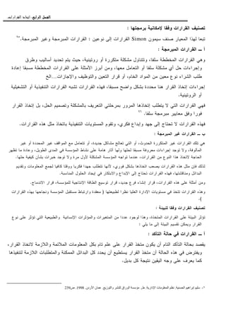 ‫ﺍﻟﺮﺍﺑﻊ‬ ‫ﺍﻟﻔﺼﻞ‬‫ﺍﻟﺮﺍﺑﻊ‬ ‫ﺍﻟﻔﺼﻞ‬‫ﺍﻟﺮﺍﺑﻊ‬ ‫ﺍﻟﻔﺼﻞ‬‫ﺍﻟﺮﺍﺑﻊ‬ ‫ﺍﻟﻔﺼﻞ‬::::‫ﺍﻟﻘﺮﺍﺭﺍﺕ‬ ‫ﺍﺗﺨﺎﺫ‬.
‫ﺒﺭﻤﺠﺘﻬﺎ‬ ‫ﻹﻤﻜﺎﻨﻴﺔ‬ ‫ﻭﻓﻘﺎ‬ ‫ﺍﻝﻘﺭﺍﺭﺍﺕ‬ ‫ﺘﺼﻨﻴﻑ‬:
‫ﺴﻴﻤﻭﻥ‬ ‫ﺼﻨﻑ‬ ‫ﺍﻝﻤﻌﻴﺎﺭ‬ ‫ﻝﻬﺫﺍ‬ ‫ﺘﺒﻌﺎ‬Simon‫ﻨﻭﻋﻴﻥ‬ ‫ﺇﻝﻰ‬ ‫ﺍﻝﻘﺭﺍﺭﺍﺕ‬:‫ﺍﻝﻤﺒﺭﻤﺠﺔ‬ ‫ﻭﻏﻴﺭ‬ ‫ﺍﻝﻤﺒﺭﻤﺠﺔ‬ ‫ﺍﻝﻘﺭﺍﺭﺍﺕ‬.٩٥
‫ﺍﻝﻤﺒﺭﻤﺠﺔ‬ ‫ﺍﻝﻘﺭﺍﺭﺍﺕ‬ ‫ـ‬ ‫ﺃ‬:
‫ﻤﺸ‬ ‫ﻭﺘﺘﻨﺎﻭل‬ ،‫ﺴﻠﻔﺎ‬ ‫ﺍﻝﻤﺨﻁﻁﺔ‬ ‫ﺍﻝﻘﺭﺍﺭﺍﺕ‬ ‫ﻭﻫﻲ‬‫ﻭﻁﺭﻕ‬ ‫ﺃﺴﺎﻝﻴﺏ‬ ‫ﺘﺤﺩﻴﺩ‬ ‫ﻴﺘﻡ‬ ‫ﺤﻴﺙ‬ ،‫ﺭﻭﺘﻴﻨﻴﺔ‬ ‫ﺃﻭ‬ ‫ﻤﺘﻜﺭﺭﺓ‬ ‫ﻜﻠﺔ‬
‫ﺇﻋﺎﺩﺓ‬ ‫ﻤﺴﺒﻘﺎ‬ ‫ﺍﻝﻤﺨﻁﻁﺔ‬ ‫ﺍﻝﻘﺭﺍﺭﺍﺕ‬ ‫ﻋﻠﻰ‬ ‫ﺍﻷﻤﺜﻠﺔ‬ ‫ﺃﺒﺭﺯ‬ ‫ﻭﻤﻥ‬ ،‫ﻤﻌﻬﺎ‬ ‫ﺍﻝﺘﻌﺎﻤل‬ ‫ﺃﻭ‬ ‫ﺴﻠﻔﺎ‬ ‫ﻤﺸﻜﻠﺔ‬ ‫ﺃﻱ‬ ‫ﺤل‬ ‫ﻭﺇﺠﺭﺍﺀﺍﺕ‬
‫ﻭﺍﻹﺠﺎﺯﺍﺕ‬ ‫ﻭﺍﻝﺘﻭﻅﻴﻑ‬ ‫ﺍﻝﺘﻌﻴﻥ‬ ‫ﻗﺭﺍﺭ‬ ‫ﺃﻭ‬ ،‫ﺍﻝﺨﺎﻡ‬ ‫ﺍﻝﻤﻭﺍﺩ‬ ‫ﻤﻥ‬ ‫ﻤﻌﻴﻥ‬ ‫ﻨﻭﻉ‬ ‫ﺍﻝﺸﺭﺍﺀ‬ ‫ﻁﻠﺏ‬…‫ﺍﻝﺦ‬
‫ﻭﺍﻀ‬ ‫ﺒﺸﻜل‬ ‫ﻤﺤﺩﺩﺓ‬ ‫ﻫﻨﺎ‬ ‫ﺍﻝﻘﺭﺍﺭ‬ ‫ﺇﺘﺨﺎﺫ‬ ‫ﺇﺠﺭﺍﺀﺍﺕ‬‫ﺍﻝﺘﺸﻐﻴﻠﻴﺔ‬ ‫ﺃﻭ‬ ‫ﺍﻝﺘﻨﻔﻴﺫﻴﺔ‬ ‫ﺍﻝﻘﺭﺍﺭﺍﺕ‬ ‫ﺘﺸﺒﻪ‬ ‫ﺍﻝﻘﺭﺍﺭﺍﺕ‬ ‫ﻓﻬﺫﻩ‬ ،‫ﻤﺴﺒﻘﺎ‬ ‫ﺢ‬
‫ﺍﻝﺭﻭﺘﻴﻨﻴﺔ‬ ‫ﺃﻭ‬.
‫ﺍﻝﻘﺭﺍﺭ‬ ‫ﺇﺘﺨﺎﺫ‬ ‫ﺒل‬ ،‫ﺍﻝﺤل‬ ‫ﻭﺘﺼﻤﻴﻡ‬ ‫ﺒﺎﻝﻤﺸﻜﻠﺔ‬ ‫ﺍﻝﺘﻌﺭﻴﻑ‬ ‫ﺒﻤﺭﺤﻠﺘﻲ‬ ‫ﺍﻝﻤﺭﻭﺭ‬ ‫ﺇﺘﺨﺎﺫﻫﺎ‬ ‫ﻴﺘﻁﻠﺏ‬ ‫ﻻ‬ ‫ﺍﻝﺘﻲ‬ ‫ﺍﻝﻘﺭﺍﺭﺍﺕ‬ ‫ﻓﻬﻲ‬
‫ﺴﻠﻔﺎ‬ ‫ﻤﺒﺭﻤﺠﺔ‬ ‫ﻤﻌﺎﻴﻴﺭ‬ ‫ﻭﻓﻕ‬ ‫ﻓﻭﺭﺍ‬.٩٦
‫ﺍﻝﻤﺴﺘ‬ ‫ﻭﺘﻘﻭﻡ‬ ،‫ﻓﻜﺭﻱ‬ ‫ﻭﺇﺒﺩﺍﻉ‬ ‫ﺠﻬﺩ‬ ‫ﺇﻝﻰ‬ ‫ﺘﺤﺘﺎﺝ‬ ‫ﻻ‬ ‫ﺍﻝﻘﺭﺍﺭﺍﺕ‬ ‫ﻓﻬﺫﻩ‬‫ﺍﻝﻘﺭﺍﺭﺍﺕ‬ ‫ﻫﺫﻩ‬ ‫ﻤﺜل‬ ‫ﺒﺎﺘﺨﺎﺫ‬ ‫ﺍﻝﺘﻨﻔﻴﺫﻴﺔ‬ ‫ﻭﻴﺎﺕ‬.
‫ﺍﻝﻤﺒﺭﻤﺠﺔ‬ ‫ﻏﻴﺭ‬ ‫ﺍﻝﻘﺭﺍﺭﺍﺕ‬ ‫ـ‬ ‫ﺏ‬:
‫ﻏﻴﺭ‬ ‫ﺃﻭ‬ ‫ﺍﻝﻤﺤﺩﺩﺓ‬ ‫ﻏﻴﺭ‬ ‫ﺍﻝﻤﻭﺍﻗﻑ‬ ‫ﻤﻊ‬ ‫ﺘﺘﻌﺎﻤل‬ ‫ﺃﻭ‬ ،‫ﺠﺩﻴﺩﺓ‬ ‫ﻤﺸﺎﻜل‬ ‫ﺘﻌﺎﻝﺞ‬ ‫ﺍﻝﺘﻲ‬ ‫ﺃﻭ‬ ،‫ﺍﻝﺤﺩﻭﺙ‬ ‫ﺍﻝﻤﺘﻜﺭﺭﺓ‬ ‫ﻏﻴﺭ‬ ‫ﺍﻝﻘﺭﺍﺭﺍﺕ‬ ‫ﺘﻠﻙ‬ ‫ﻫﻲ‬
‫ﺍﻝ‬ ‫ﻓﻲ‬ ‫ﺍﻝﻤﺅﺴﺴﺔ‬ ‫ﻨﺸﺎﻁ‬ ‫ﻋﻠﻰ‬ ‫ﻫﺎﻤﺔ‬ ‫ﺃﺜﺎﺭ‬ ‫ﻭﻝﻬﺎ‬ ‫ﻝﺤﻠﻬﺎ‬ ‫ﻤﺴﺒﻘﺎ‬ ‫ﻤﻌﺭﻭﻓﺔ‬ ‫ﺇﺠﺭﺍﺀﺍﺕ‬ ‫ﺘﻭﺠﺩ‬ ‫ﻭﻻ‬ ،‫ﺍﻝﻤﺄﻝﻭﻓﺔ‬‫ﺘﻅﻬﺭ‬ ‫ﻤﺎ‬ ‫ﻭﻋﺎﺩﺓ‬ ،‫ﺍﻝﻁﻭﻴل‬ ‫ﻤﺩﻯ‬
‫ﺤﻠﻬﺎ‬ ‫ﻜﻴﻔﻴﺔ‬ ‫ﺒﺸﺄﻥ‬ ‫ﺨﺒﺭﺍﺕ‬ ‫ﺘﻭﺠﺩ‬ ‫ﻭﻻ‬ ‫ﻤﺭﺓ‬ ‫ﻷﻭل‬ ‫ﺍﻝﻤﺸﻜﻠﺔ‬ ‫ﺍﻝﻤﺅﺴﺴﺔ‬ ‫ﺘﻭﺍﺠﻪ‬ ‫ﻋﻨﺩﻤﺎ‬ ،‫ﺍﻝﻘﺭﺍﺭﺍﺕ‬ ‫ﻤﻥ‬ ‫ﺍﻝﻨﻭﻉ‬ ‫ﻫﺫﺍ‬ ‫ﻻﺘﺨﺎﺫ‬ ‫ﺍﻝﺤﺎﺠﺔ‬.
‫ﻭﺘﻘﺩﻴﻡ‬ ‫ﺍﻝﻤﻌﻠﻭﻤﺎﺕ‬ ‫ﻝﺠﻤﻊ‬ ‫ﻜﺎﻓﻴﺎ‬ ‫ﻭﻭﻗﺘﺎ‬ ‫ﻓﻜﺭﻴﺎ‬ ‫ﺠﻬﺩﺍ‬ ‫ﺘﺘﻁﻠﺏ‬ ‫ﻷﻨﻬﺎ‬ ،‫ﻓﻭﺭﻱ‬ ‫ﺒﺸﻜل‬ ‫ﺍﺘﺨﺎﺫﻫﺎ‬ ‫ﻴﺼﻌﺏ‬ ‫ﺍﻝﻘﺭﺍﺭﺍﺕ‬ ‫ﻫﺫﻩ‬ ‫ﻤﺜل‬ ‫ﻓﺈﻥ‬ ‫ﻝﺫﻝﻙ‬
‫ﻭﻤﻨﺎﻗﺸﺘﻬﺎ‬ ‫ﺍﻝﺒﺩﺍﺌل‬‫ﺍﻝﻤﻨﺎﺴﺒﺔ‬ ‫ﺍﻝﺤﻠﻭل‬ ‫ﺇﻴﺠﺎﺩ‬ ‫ﻓﻲ‬ ‫ﻭﺍﻻﺒﺘﻜﺎﺭ‬ ‫ﺍﻹﺒﺩﺍﻉ‬ ‫ﺇﻝﻰ‬ ‫ﺘﺤﺘﺎﺝ‬ ‫ﺍﻝﻘﺭﺍﺭﺍﺕ‬ ‫ﻓﻬﺫﻩ‬ ،.
‫ﺍﻻﻨﺩﻤﺎﺝ‬ ‫ﻗﺭﺍﺭ‬ ،‫ﻝﻠﻤﺅﺴﺴﺔ‬ ‫ﺍﻹﻨﺘﺎﺠﻴﺔ‬ ‫ﺍﻝﻁﺎﻗﺔ‬ ‫ﺘﻭﺴﻴﻊ‬ ‫ﻗﺭﺍﺭ‬ ،‫ﺠﺩﻴﺩ‬ ‫ﻓﺭﻉ‬ ‫ﺇﻨﺸﺎﺀ‬ ‫ﻗﺭﺍﺭ‬ ،‫ﺍﻝﻘﺭﺍﺭﺍﺕ‬ ‫ﻫﺫﻩ‬ ‫ﻋﻠﻰ‬ ‫ﺃﻤﺜﻠﺔ‬ ‫ﻭﻤﻥ‬.
‫ﻝﻁﺒﻴﻌﺘﻬﺎ‬ ‫ﻨﻅﺭﺍ‬ ‫ﺍﻝﻌﻠﻴﺎ‬ ‫ﺍﻹﺩﺍﺭﺓ‬ ‫ﻤﺴﺘﻭﻴﺎﺕ‬ ‫ﻓﻲ‬ ‫ﺘﺘﺨﺫ‬ ‫ﺍﻝﻘﺭﺍﺭﺍﺕ‬ ‫ﻭﻫﺫﻩ‬)‫ﺍﻝﻤ‬ ‫ﻤﺴﺘﻘﺒل‬ ‫ﻭﺍﺭﺘﺒﺎﻁ‬ ‫ﻤﻌﻘﺩﺓ‬‫ﺍﻝﻘﺭﺍﺭﺍﺕ‬ ‫ﺒﻬﺫﻩ‬ ‫ﻭﻨﺠﺎﺤﻬﺎ‬ ‫ﺅﺴﺴﺔ‬
.(
‫ﻝﻠﺒﻴﺌﺔ‬ ‫ﻭﻓﻘﺎ‬ ‫ﺍﻝﻘﺭﺍﺭﺍﺕ‬ ‫ﺘﺼﻨﻴﻑ‬:
‫ﻨﻭﻉ‬ ‫ﻋﻠﻰ‬ ‫ﺘﺅﺜﺭ‬ ‫ﺍﻝﺘﻲ‬ ‫ﻭﺍﻝﻁﺒﻴﻌﻴﺔ‬ ‫ﺍﻹﻨﺴﺎﻨﻴﺔ‬ ‫ﻭﺍﻝﻤﺅﺜﺭﺍﺕ‬ ‫ﺍﻝﻤﺘﻐﻴﺭﺍﺕ‬ ‫ﻤﻥ‬ ‫ﻋﺩﺩﺍ‬ ‫ﻝﻭﺠﻭﺩ‬ ‫ﻭﻫﺫﺍ‬ ،‫ﺍﻝﻤﺘﺨﺫﺓ‬ ‫ﺍﻝﻘﺭﺍﺭﺍﺕ‬ ‫ﻋﻠﻰ‬ ‫ﺍﻝﺒﻴﺌﺔ‬ ‫ﺘﺅﺜﺭ‬
‫ﻴﻠﻲ‬ ‫ﻤﺎ‬ ‫ﺇﻝﻰ‬ ‫ﺍﻝﺒﻴﺌﺔ‬ ‫ﺘﻘﺴﻴﻡ‬ ‫ﻭﻴﻤﻜﻥ‬ ‫ﺍﻝﻘﺭﺍﺭ‬:
‫ﺍﻝﺘﺄﻜﺩ‬ ‫ﺤﺎﻝﺔ‬ ‫ﻓﻲ‬ ‫ﺍﻝﻘﺭﺍﺭﺍﺕ‬ ‫ـ‬ ‫ﺃ‬:
‫ﺍﻝ‬ ‫ﺒﺤﺎﻝﺔ‬ ‫ﻴﻘﺼﺩ‬،‫ﺍﻝﻘﺭﺍﺭ‬ ‫ﻻﺘﺨﺎﺫ‬ ‫ﻭﺍﻝﻼﺯﻤﺔ‬ ‫ﺍﻝﻤﻼﺌﻤﺔ‬ ‫ﺍﻝﻤﻌﻠﻭﻤﺎﺕ‬ ‫ﺒﻜل‬ ‫ﺘﺎﻡ‬ ‫ﻋﻠﻡ‬ ‫ﻋﻠﻰ‬ ‫ﺍﻝﻘﺭﺍﺭ‬ ‫ﻤﺘﺨﺫ‬ ‫ﻴﻜﻭﻥ‬ ‫ﺃﻥ‬ ‫ﺍﻝﺘﺎﻡ‬ ‫ﺘﺄﻜﺩ‬
‫ﻝﺘﻨﻔﻴﺫﻫﺎ‬ ‫ﺍﻝﻼﺯﻤﺔ‬ ‫ﻭﺍﻝﻤﺘﻁﻠﺒﺎﺕ‬ ‫ﺍﻝﻤﻤﻜﻨﺔ‬ ‫ﺍﻝﺒﺩﺍﺌل‬ ‫ﻜل‬ ‫ﻴﺤﺩﺩ‬ ‫ﺃﻥ‬ ‫ﻴﺴﺘﻁﻴﻊ‬ ‫ﺍﻝﻘﺭﺍﺭ‬ ‫ﻤﺘﺨﺫ‬ ‫ﺃﻥ‬ ‫ﺍﻝﺤﺎﻝﺔ‬ ‫ﻫﺫﻩ‬ ‫ﻓﻲ‬ ‫ﻭﻴﻔﺘﺭﺽ‬
‫ﺒﺩﻴل‬ ‫ﻜل‬ ‫ﻨﺘﻴﺠﺔ‬ ‫ﺍﻝﻴﻘﻴﻥ‬ ‫ﻭﺠﻪ‬ ‫ﻋﻠﻰ‬ ‫ﻴﻌﺭﻑ‬ ‫ﻜﻤﺎ‬.
١-‫ا‬ ‫اه‬ ‫إ‬.‫دار‬ ‫ا‬ ‫ت‬ ‫ا‬.‫ط‬1.‫ز‬ ‫وا‬ ‫راق‬ ‫ا‬.‫ردن‬ ‫ا‬ ‫ن‬.1998.‫ص‬239
 