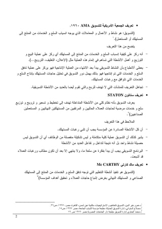 2
•‫ﺍﻝﺠﻤﻌﻴﺔ‬ ‫ﺘﻌﺭﻴﻑ‬‫ﻝﻠﺘﺴﻭﻴﻕ‬ ‫ﺍﻷﻤﺭﻴﻜﻴﺔ‬AMA١٩٦٠.
)‫ﺍﻝﺘﺴﻭﻴﻕ‬:‫ﺇﻝﻰ‬ ‫ﺍﻝﻤﻨﺘﺞ‬ ‫ﻤﻥ‬ ‫ﺍﻝﺨﺩﻤﺎﺕ‬ ‫ﻭ‬ ‫ﺍﻝﺴﻠﻊ‬ ‫ﺍﻨﺴﻴﺎﺏ‬ ‫ﻴﻭﺠﻪ‬ ‫ﺍﻝﺫﻱ‬ ‫ﺍﻝﻤﻌﺎﻤﻼﺕ‬ ‫ﻭ‬ ‫ﺍﻷﻋﻤﺎل‬ ‫ﻭ‬ ‫ﻨﺸﺎﻁ‬ ‫ﻫﻭ‬
‫ﺍﻝﻤﺴﺘﻌﻤل‬ ‫ﺃﻭ‬ ‫ﺍﻝﻤﺴﺘﻬﻠﻙ‬(.١
‫ﺍﻝﺘﻌﺭﻴﻑ‬ ‫ﻫﺫﺍ‬ ‫ﻤﻥ‬ ‫ﻴﺘﻀﺢ‬
-‫ﻭ‬ ‫ﺍﻝﺒﻴﻊ‬ ‫ﻋﻤﻠﻴﺔ‬ ‫ﻋﻠﻰ‬ ‫ﺭﻜﺯ‬ ‫ﺃﻱ‬ ‫ﺍﻝﻤﺴﺘﻬﻠﻙ‬ ‫ﺇﻝﻰ‬ ‫ﺍﻝﻤﻨﺘﺞ‬ ‫ﻤﻥ‬ ‫ﺍﻝﺨﺩﻤﺎﺕ‬ ‫ﻭ‬ ‫ﺍﻝﺴﻠﻊ‬ ‫ﺇﻨﺴﺒﺎﺏ‬ ‫ﻜﻴﻔﻴﺔ‬ ‫ﻋﻠﻰ‬ ‫ﺭﻜﺯ‬ ‫ﺃﻨﻪ‬
‫ﺍﻝﺘﻭﺯﻴﻊ‬‫ﻤﺜل‬ ‫ﺍﻝﻌﻤﻠﻴﺔ‬ ‫ﻫﺫﻩ‬ ‫ﺇﺘﻤﺎﻡ‬ ‫ﻓﻲ‬ ‫ﺘﺴﺎﻫﻡ‬ ‫ﺍﻝﺘﻲ‬ ‫ﺍﻷﻨﺸﻁﺔ‬ ‫ﺃﻫﻤل‬ ‫ﻭ‬)‫ﺍﻝﺘﺭﻭﻴﺞ‬ ،‫ﺍﻝﺘﻐﻠﻴﻑ‬ ،‫ﺍﻹﻋﻼﻥ‬.(...
-‫ﺘﺩﻓﻕ‬ ‫ﻋﻤﻠﻴﺔ‬ ‫ﻋﻠﻰ‬ ‫ﻴﺭﻜﺯ‬ ‫ﻓﻬﻭ‬ ‫ﺍﻹﻨﺘﺎﺠﻴﺔ‬ ‫ﺍﻝﻌﻤﻠﻴﺔ‬ ‫ﻤﻥ‬ ‫ﺍﻻﻨﺘﻬﺎﺀ‬ ‫ﺒﻌﺩ‬ ‫ﻴﺒﺩﺃ‬ ‫ﺍﻝﺘﺴﻭﻴﻘﻲ‬ ‫ﺍﻝﻨﺸﺎﻁ‬ ‫ﺒﺄﻥ‬ ‫ﺃﻻﻨﻁﺒﺎﻉ‬ ‫ﻴﻌﻁﻰ‬
‫ﺍﻝ‬ ‫ﺤﺎﺠﺎﺕ‬ ‫ﺘﺤﻠﻴل‬ ‫ﻓﻲ‬ ‫ﺍﻝﺘﺴﻭﻴﻕ‬ ‫ﺩﻭﺭ‬ ‫ﻴﻬﻤل‬ ‫ﺒﺫﻝﻙ‬ ‫ﻓﻬﻭ‬ ‫ﺇﻨﺘﺎﺠﻬﺎ‬ ‫ﺘﻡ‬ ‫ﺍﻝﺘﻲ‬ ‫ﺍﻝﺨﺩﻤﺎﺕ‬ ‫ﻭ‬ ‫ﺍﻝﺴﻠﻊ‬‫ﻭ‬ ‫ﺍﻝﺴﻠﻊ‬ ‫ﺒﺈﻨﺘﺎﺝ‬ ‫ﻤﺴﺘﻬﻠﻙ‬
‫ﺍﻝﻤﺴﺘﻬﻠﻙ‬ ‫ﺭﻏﺒﺎﺕ‬ ‫ﻤﻊ‬ ‫ﺘﺘﻭﺍﻓﻕ‬ ‫ﺍﻝﺘﻲ‬ ‫ﺍﻝﺨﺩﻤﺎﺕ‬.
-‫ﺍﻝﺘﺴﻭﻴﻘﻴﺔ‬ ‫ﺍﻷﻨﺸﻁﺔ‬ ‫ﻤﻥ‬ ‫ﺒﺎﻝﻌﺩﻴﺩ‬ ‫ﺃﻴﻀﺎ‬ ‫ﺘﻘﻭﻡ‬ ‫ﻭﺍﻝﺘﻲ‬ ‫ﻝﻠﺭﺒﺢ‬ ‫ﺘﻬﺩﻑ‬ ‫ﻻ‬ ‫ﺍﻝﺘﻲ‬ ‫ﻝﻠﻤﻨﺸﺂﺕ‬ ‫ﺍﻝﺘﻌﺭﻴﻑ‬ ‫ﺘﺠﺎﻫل‬.
•‫ﺴﺘﺎﺘﻭﻥ‬ ‫ﺘﻌﺭﻴﻑ‬STATON
‫ﺘﻭﺯﻴﻊ‬ ‫ﻭ‬ ‫ﺘﺭﻭﻴﺞ‬ ‫ﻭ‬ ‫ﺘﺴﻌﻴﺭ‬ ‫ﻭ‬ ‫ﺘﺨﻁﻴﻁ‬ ‫ﺇﻝﻰ‬ ‫ﺘﻬﺩﻑ‬ ‫ﺍﻝﻤﺘﺩﺍﺨﻠﺔ‬ ‫ﺍﻷﻨﺸﻁﺔ‬ ‫ﻤﻥ‬ ‫ﻜﻠﻲ‬ ‫ﻨﻅﺎﻡ‬ ‫ﺒﺄﻨﻪ‬ ‫ﺍﻝﺘﺴﻭﻴﻕ‬ ‫ﻴﻌﺭﻑ‬
‫ﺴ‬‫ﺍﻝﻤﺴﺘﻌﻤﻠﻴﻥ‬ ‫ﻭ‬ ‫ﺍﻝﻨﻬﺎﺌﻴﻴﻥ‬ ‫ﺍﻝﻤﺴﺘﻬﻠﻜﻴﻥ‬ ‫ﻤﻥ‬ ‫ﺍﻝﻤﺭﺘﻘﺒﻴﻥ‬ ‫ﻭ‬ ‫ﺍﻝﺤﺎﻝﻴﻴﻥ‬ ‫ﺍﻝﻌﻤﻼﺀ‬ ‫ﻝﺤﺎﺠﺎﺕ‬ ‫ﻤﺭﻀﻴﺔ‬ ‫ﺨﺩﻤﺎﺕ‬ ‫ﻭ‬ ‫ﻠﻊ‬
‫ﺍﻝﺼﻨﺎﻋﻴﻴﻥ‬(٢
.
‫ﺍﻝﺘﻌﺭﻴﻑ‬ ‫ﻫﺫﺍ‬ ‫ﻓﻲ‬ ‫ﺍﻝﻤﻼﺤﻅ‬
-‫ﺍﻝﻤﺴﺘﻬﻠﻙ‬ ‫ﺭﻏﺒﺎﺕ‬ ‫ﺘﻠﺒﻲ‬ ‫ﺃﻥ‬ ‫ﻴﺠﺏ‬ ‫ﺍﻝﻤﺅﺴﺴﺔ‬ ‫ﻋﻥ‬ ‫ﺍﻝﺼﺎﺩﺭﺓ‬ ‫ﺍﻷﻨﺸﻁﺔ‬ ‫ﻜل‬ ‫ﺃﻥ‬.
-‫ﺍﻝﻭﻅﺎﺌ‬ ‫ﻤﻥ‬ ‫ﻤﻨﻔﺼﻠﺔ‬ ‫ﺘﺸﻜﻴﻠﺔ‬ ‫ﻝﻴﺱ‬ ‫ﻭ‬ ‫ﻤﺘﻜﺎﻤﻠﺔ‬ ‫ﻜﻠﻴﺔ‬ ‫ﻋﻤﻠﻴﺔ‬ ‫ﺍﻝﺘﺴﻭﻴﻕ‬ ‫ﺃﻥ‬ ‫ﻜﺫﻝﻙ‬ ‫ﻴﺸﻴﺭ‬‫ﻝﻴﺱ‬ ‫ﺍﻝﺘﺴﻭﻴﻕ‬ ‫ﺃﻥ‬ ‫ﺃﻱ‬ ‫ﻑ‬
‫ﺍﻷﻨﺸﻁﺔ‬ ‫ﻤﻥ‬ ‫ﺍﻝﻌﺩﻴﺩ‬ ‫ﺘﻔﺎﻋل‬ ‫ﻭ‬ ‫ﻝﺘﺩﺍﺨل‬ ‫ﻨﺘﻴﺠﺔ‬ ‫ﺃﻨﻪ‬ ‫ﺒل‬ ‫ﻭﺍﺤﺩ‬ ‫ﻨﺸﺎﻁ‬ ‫ﺤﺼﻴﻠﺔ‬
-‫ﻭﻻ‬ ،‫ﻤﺎ‬ ‫ﺴﻠﻌﺔ‬ ‫ﻋﻥ‬ ‫ﺒﻔﻜﺭﺓ‬ ‫ﻴﺒﺩﺃ‬ ‫ﺃﻥ‬ ‫ﻴﺠﺏ‬ ‫ﺍﻝﺘﺴﻭﻴﻘﻲ‬ ‫ﺍﻝﺒﺭﻨﺎﻤﺞ‬‫ﻭ‬ ‫ﻤﻁﺎﻝﺏ‬ ‫ﺘﻜﻭﻥ‬ ‫ﺃﻥ‬ ‫ﺒﻌﺩ‬ ‫ﺇﻻ‬ ‫ﻴﻨﺘﻬﻲ‬‫ﺍﻝﻌﻤﻼﺀ‬ ‫ﺭﻏﺒﺎﺕ‬
‫ﺃﺸﺒﻌﺕ‬ ‫ﻗﺩ‬.
•‫ﻜﺎﺭﺘﻲ‬ ‫ﻤﺎﻙ‬ ‫ﺘﻌﺭﻴﻑ‬Mc CARTHY
)‫ﺘﻭﺠ‬ ‫ﺍﻝﺘﻲ‬ ‫ﺍﻝﺘﻨﻅﻴﻡ‬ ‫ﺃﻨﺸﻁﺔ‬ ‫ﺘﻨﻔﻴﺫ‬ ‫ﻫﻭ‬ ‫ﺍﻝﺘﺴﻭﻴﻕ‬‫ﺍﻝﻤﺴﺘﻬﻠﻙ‬ ‫ﺇﻝﻰ‬ ‫ﺍﻝﻤﻨﺘﺞ‬ ‫ﻤﻥ‬ ‫ﺍﻝﺨﺩﻤﺎﺕ‬ ‫ﻭ‬ ‫ﺍﻝﺴﻠﻊ‬ ‫ﺘﺩﻓﻕ‬ ‫ﻪ‬
‫ﺍﻝﻤﺅﺴﺴﺔ‬ ‫ﺃﻫﺩﺍﻑ‬ ‫ﺘﺤﻘﻴﻕ‬ ‫ﻭ‬ ‫ﺍﻝﻌﻤﻼﺀ‬ ‫ﺤﺎﺠﺎﺕ‬ ‫ﺇﺸﺒﺎﻉ‬ ‫ﺒﻐﺭﺽ‬ ‫ﺍﻝﻨﻬﺎﺌﻲ‬ ‫ﺍﻝﻤﺴﺘﻬﻠﻙ‬ ‫ﻭ‬ ‫ﺍﻝﺼﻨﺎﻋﻲ‬(٣
١
‫د‬-‫ت‬ ‫ا‬ ‫ا‬ ‫و‬ ‫ه‬ ‫،ا‬ ‫ا‬ ، ‫ا‬ ‫و‬،، ،‫ة‬ ‫ه‬ ‫ا‬ ،١٩٩٧‫ص‬ ،٢٦.
٢
‫د‬-، ‫ا‬ ‫ب‬ ‫ا‬ ، ‫ا‬ ‫ا‬ ‫إدارة‬ ، ‫ا‬ ‫ا‬ ‫ح‬١٩٩٧‫ص‬ ،١٥.
٣
‫ﺩ‬.‫ﺍﻝﻤﺼﺭﻴﺔ‬ ‫ﺍﻝﺠﺎﻤﻌﺎﺕ‬ ‫ﺩﺍﺭ‬ ‫ﻤﻁﺒﻌﺔ‬ ‫ﺍﻝﺘﺴﻭﻴﻕ‬ ‫ﺇﺩﺍﺭﺓ‬ ‫ﺍﻝﺤﻨﺎﻭﻱ‬ ‫ﻤﺤﻤﺩ‬.‫ﻤﺼﺭ‬١٩٧٦‫ﺹ‬١٩
 