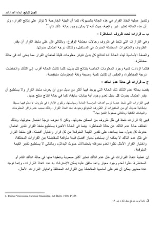 ‫ﺍﻟﺮﺍﺑﻊ‬ ‫ﺍﻟﻔﺼﻞ‬‫ﺍﻟﺮﺍﺑﻊ‬ ‫ﺍﻟﻔﺼﻞ‬‫ﺍﻟﺮﺍﺑﻊ‬ ‫ﺍﻟﻔﺼﻞ‬‫ﺍﻟﺮﺍﺑﻊ‬ ‫ﺍﻟﻔﺼﻞ‬::::‫ﺍﻟﻘﺮﺍﺭﺍﺕ‬ ‫ﺍﺗﺨﺎﺫ‬.
‫ﻓﻲ‬ ‫ﺍﻝﻘﺭﺍﺭ‬ ‫ﺍﺘﺨﺎﺫ‬ ‫ﻋﻤﻠﻴﺔ‬ ‫ﻭﺘﺘﻤﻴﺯ‬‫ﻭﻝﻭ‬ ،‫ﺍﻝﻘﺭﺍﺭ‬ ‫ﻨﺘﺎﺌﺞ‬ ‫ﻋﻠﻰ‬ ‫ﺘﺅﺜﺭ‬ ‫ﻻ‬ ‫ﺍﻝﺨﺎﺭﺠﻴﺔ‬ ‫ﺍﻝﺒﻴﺌﺔ‬ ‫ﺃﻥ‬ ‫ﻜﻤﺎ‬ ،‫ﺒﺎﻝﺴﻬﻭﻝﺔ‬ ‫ﺍﻝﺤﺎﻝﺔ‬ ‫ﻫﺫﻩ‬
‫ﺘﺎﻡ‬ ‫ﺘﺄﻜﺩ‬ ‫ﺤﺎﻝﺔ‬ ‫ﻭﺠﻭﺩ‬ ‫ﻴﻤﻜﻥ‬ ‫ﻻ‬ ‫ﺃﻨﻪ‬ ‫ﺤﻴﺙ‬ ،‫ﻭﺍﻗﻌﻴﺔ‬ ‫ﻏﻴﺭ‬ ‫ﺘﻌﺘﺒﺭ‬ ‫ﺍﻝﺤﺎﻝﺔ‬ ‫ﻫﺫﻩ‬ ‫ﺃﻥ‬.٩٧
‫ﺍﻝﻤﺨﺎﻁﺭﺓ‬ ‫ﻅﺭﻭﻑ‬ ‫ﺘﺤﺕ‬ ‫ﻗﺭﺍﺭﺍﺕ‬ ‫ـ‬ ‫ﺏ‬:
‫ﺍﻝﻘﺭﺍ‬ ‫ﻤﺘﺨﺫ‬ ‫ﻋﻠﻰ‬ ‫ﻓﺈﻥ‬ ‫ﻭﺒﺎﻝﺘﺎﻝﻲ‬ ،‫ﺍﻝﻭﻗﻭﻉ‬ ‫ﻤﺤﺘﻤﻠﺔ‬ ‫ﻭﺤﺎﻻﺕ‬ ‫ﻅﺭﻭﻑ‬ ‫ﻓﻲ‬ ‫ﺘﺘﺨﺫ‬ ‫ﺍﻝﺘﻲ‬ ‫ﺍﻝﻘﺭﺍﺭﺍﺕ‬ ‫ﻭﻫﻲ‬‫ﻴﻘﺩﺭ‬ ‫ﺃﻥ‬ ‫ﺭ‬
‫ﺤﺩﻭﺜﻬﺎ‬ ‫ﺍﺤﺘﻤﺎل‬ ‫ﺩﺭﺠﺔ‬ ‫ﻭﻜﺫﻝﻙ‬ ،‫ﺍﻝﻤﺴﺘﻘﺒل‬ ‫ﻓﻲ‬ ‫ﺍﻝﺤﺩﻭﺙ‬ ‫ﺍﻝﻤﺤﺘﻤﻠﺔ‬ ‫ﻭﺍﻝﻤﺘﻐﻴﺭﺍﺕ‬ ‫ﺍﻝﻅﺭﻭﻑ‬.
‫ﺤﺎﻝﺔ‬ ‫ﻓﻲ‬ ‫ﺃﻨﻪ‬ ‫ﻴﻌﻨﻲ‬ ‫ﻤﻤﺎ‬ ‫ﺍﻝﻘﺭﺍﺭ‬ ‫ﻝﻤﺘﺨﺫﻱ‬ ‫ﻗﻠﻴﻠﺔ‬ ‫ﻤﻌﻠﻭﻤﺎﺕ‬ ‫ﺘﺘﻭﻓﺭ‬ ‫ﺒﺩﻴل‬ ‫ﻜل‬ ‫ﻝﻨﺘﺎﺌﺞ‬ ‫ﺃﻨﻪ‬ ‫ﺍﻝﺤﺎﻝﺔ‬ ‫ﻝﻬﺫﻩ‬ ‫ﺍﻷﺴﺎﺴﻴﺔ‬ ‫ﻭﺍﻝﺼﻔﺔ‬
‫ﻤﺨﺎﻁﺭﺓ‬.
‫ﻜﺎ‬ ‫ﻜﻠﻤﺎ‬ ،‫ﺒﺩﻴل‬ ‫ﻜل‬ ‫ﺒﻨﺘﺎﺌﺞ‬ ‫ﺍﻝﺨﺎﺼﺔ‬ ‫ﺍﻝﻤﻌﻠﻭﻤﺎﺕ‬ ‫ﻭﺠﻭﺩ‬ ‫ﻜﻤﻴﺔ‬ ‫ﺍﺯﺩﺍﺩﺕ‬ ‫ﻓﻜﻠﻤﺎ‬‫ﻭﺍﻨﺨﻔﻀﺕ‬ ‫ﺍﻝﺘﺄﻜﺩ‬ ‫ﺇﻝﻰ‬ ‫ﺃﻗﺭﺏ‬ ‫ﺍﻝﺤﺎﻝﺔ‬ ‫ﻨﺕ‬
‫ﻤﻨﺨﻔﻀﺔ‬ ‫ﺍﻝﻤﻌﻠﻭﻤﺎﺕ‬ ‫ﻭﺩﻗﺔ‬ ‫ﻭﺼﺤﺔ‬ ‫ﻜﻤﻴﺔ‬ ‫ﻜﺎﻨﺕ‬ ‫ﺇﻥ‬ ‫ﻭﺍﻝﻌﻜﺱ‬ ،‫ﺍﻝﻤﺨﺎﻁﺭﺓ‬ ‫ﺩﺭﺠﺔ‬.
‫ﺍﻝﺘﺄﻜﺩ‬ ‫ﻋﺩﻡ‬ ‫ﺤﺎﻝﺔ‬ ‫ﻓﻲ‬ ‫ﻗﺭﺍﺭﺍﺕ‬ ‫ـ‬ ‫ﺝ‬:
‫ﺃﻥ‬ ‫ﻴﺴﺘﻁﻴﻊ‬ ‫ﻭﻻ‬ ‫ﺍﻝﻘﺭﺍﺭ‬ ‫ﻤﺘﺨﺫ‬ ‫ﻴﻌﺭﻑ‬ ‫ﺃﻥ‬ ‫ﺩﻭﻥ‬ ‫ﺒﺩﻴل‬ ‫ﻤﻥ‬ ‫ﺃﻜﺜﺭ‬ ‫ﻓﻴﻬﺎ‬ ‫ﻴﻭﺠﺩ‬ ‫ﺍﻝﺘﻲ‬ ‫ﺍﻝﺤﺎﻝﺔ‬ ‫ﺘﻠﻙ‬ ‫ﺍﻝﺘﺄﻜﺩ‬ ‫ﻋﺩﻡ‬ ‫ﺒﺤﺎﻝﺔ‬ ‫ﻴﻘﺼﺩ‬
‫ﻝﻌ‬ ‫ﺒﺩﻴل‬ ‫ﻜل‬ ‫ﺤﺩﻭﺙ‬ ‫ﺍﺤﺘﻤﺎل‬ ‫ﻴﻘﺩﺭ‬‫ﺠﺩﻴﺩ‬ ‫ﻤﻨﺘﺞ‬ ‫ﺇﻨﺘﺎﺝ‬ ‫ﺤﺎﻝﺔ‬ ‫ﻓﻲ‬ ‫ﻜﻤﺎ‬ ،‫ﺴﺎﺒﻘﺔ‬ ‫ﺒﻴﺎﻨﺎﺕ‬ ‫ﺃﻴﺔ‬ ‫ﻭﺠﻭﺩ‬ ‫ﺩﻡ‬.
‫ﻤﺴﺒﻘﺎ‬ ‫ﻓﻴﻬﺎ‬ ‫ﺘﻌﻠﻡ‬ ‫ﻻ‬ ‫ﻅﺭﻭﻑ‬ ‫ﻓﻲ‬ ‫ﺍﻹﺩﺍﺭﺓ‬ ‫ﻭﺘﻜﻭﻥ‬ ،‫ﻭﺴﻴﺎﺴﺘﻬﺎ‬ ‫ﺍﻝﻌﺎﻤﺔ‬ ‫ﺍﻝﻤﺅﺴﺴﺔ‬ ‫ﺃﻫﺩﺍﻑ‬ ‫ﺘﺭﺴﻡ‬ ‫ﻋﻨﺩﻤﺎ‬ ‫ﺘﺘﺨﺫ‬ ‫ﺍﻝﺘﻲ‬ ‫ﺍﻝﻘﺭﺍﺭﺍﺕ‬ ‫ﻓﻬﻲ‬
‫ﺍﻝ‬ ‫ﺘﻭﺍﻓﺭ‬ ‫ﻋﺩﻡ‬ ‫ﺒﺴﺒﺏ‬ ‫ﻭﺫﻝﻙ‬ ،‫ﺍﻝﻘﺭﺍﺭ‬ ‫ﺍﺘﺨﺎﺫ‬ ‫ﺒﻌﺩ‬ ‫ﻭﺠﻭﺩﻫﺎ‬ ‫ﺍﻝﻤﺘﻭﻗﻊ‬ ‫ﺍﻝﻅﺭﻭﻑ‬ ‫ﺃﻭ‬ ‫ﺍﻝﻤﺘﻐﻴﺭﺍﺕ‬ ‫ﻤﻥ‬ ‫ﺃﻱ‬ ‫ﺤﺩﻭﺙ‬ ‫ﺒﺈﻤﻜﺎﻨﻴﺔ‬‫ﻤﻌﻠﻭﻤﺎﺕ‬
‫ﺒﻬﺎ‬ ‫ﺍﻝﺘﻨﺒﺅ‬ ‫ﺼﻌﻭﺒﺔ‬ ‫ﻭﺒﺎﻝﺘﺎﻝﻲ‬ ‫ﺍﻝﻜﺎﻓﻴﺔ‬ ‫ﻭﺍﻝﺒﻴﺎﻨﺎﺕ‬.٩٨
‫ﻭﺒﺫﻝﻙ‬ ،‫ﺤﺩﻭﺜﻬﺎ‬ ‫ﺍﺤﺘﻤﺎل‬ ‫ﺩﺭﺠﺔ‬ ‫ﻨﻌﺭﻑ‬ ‫ﻻ‬ ‫ﻭﻝﻜﻥ‬ ،‫ﺤﺩﻭﺜﻬﺎ‬ ‫ﺍﻝﻤﻤﻜﻥ‬ ‫ﻤﻥ‬ ‫ﻅﺭﻭﻑ‬ ‫ﻅل‬ ‫ﻓﻲ‬ ‫ﺘﺘﺨﺫ‬ ‫ﻗﺭﺍﺭﺍﺕ‬ ‫ﺇﺫﺍ‬ ‫ﻓﻬﻲ‬
‫ﺍﺤﺘﻤﺎل‬ ‫ﺘﻘﺩﻴﺭ‬ ‫ﺍﻝﻘﺭﺍﺭ‬ ‫ﻤﺘﺨﺫ‬ ‫ﻴﺴﺘﻁﻴﻊ‬ ‫ﺍﻷﺨﻴﺭﺓ‬ ‫ﺍﻝﺤﺎﻝﺔ‬ ‫ﻓﻲ‬ ‫ﺒﻴﻨﻤﺎ‬ ‫ﺍﻝﻤﺨﺎﻁﺭﺓ‬ ‫ﺤﺎﻝﺔ‬ ‫ﻋﻥ‬ ‫ﺍﻝﺘﺄﻜﺩ‬ ‫ﻋﺩﻡ‬ ‫ﺤﺎﻝﺔ‬ ‫ﺘﺨﺘﻠﻑ‬
‫ﻤﻤﺎ‬ ،‫ﺒﺩﻴل‬ ‫ﻜل‬ ‫ﺤﺩﻭﺙ‬‫ﺍﻝﻘﺭﺍﺭ‬ ‫ﻤﺘﺨﺫ‬ ‫ﻓﺈﻥ‬ ،‫ﺃﻓﻀﻠﻪ‬ ‫ﻭﺍﺨﺘﻴﺎﺭ‬ ‫ﻗﺭﺍﺭ‬ ‫ﻜل‬ ‫ﻤﻥ‬ ‫ﺍﻝﻤﺘﻭﻗﻌﺔ‬ ‫ﺍﻝﻘﻴﻤﺔ‬ ‫ﺘﻘﺩﻴﺭ‬ ‫ﻋﻠﻰ‬ ‫ﻴﺴﺎﻋﺩﻩ‬
،‫ﺍﻝﻤﺨﺘﻠﻔﺔ‬ ‫ﺍﻝﻘﺭﺍﺭﺍﺕ‬ ‫ﺒﻴﻥ‬ ‫ﻝﻠﻤﻔﺎﻀﻠﺔ‬ ‫ﻤﺘﻭﻗﻌﺔ‬ ‫ﻗﻴﻤﺔ‬ ‫ﺃﻓﻀل‬ ‫ﻤﻌﻴﺎﺭ‬ ‫ﻴﺴﺘﺨﺩﻡ‬ ‫ﺃﻥ‬ ‫ﻴﻤﻜﻨﻪ‬ ‫ﻻ‬ ‫ﺍﻝﺘﺄﻜﺩ‬ ‫ﻋﺩﻡ‬ ‫ﻅل‬ ‫ﻓﻲ‬
‫ﺍ‬ ‫ﺘﻘﺩﻴﺭ‬ ‫ﻴﺴﺘﻁﻴﻊ‬ ‫ﻻ‬ ‫ﻭﺒﺎﻝﺘﺎﻝﻲ‬ ،‫ﺍﻝﺒﺩﺍﺌل‬ ‫ﺤﺩﻭﺙ‬ ‫ﺒﺎﺤﺘﻤﺎﻻﺕ‬ ‫ﻤﻌﺭﻓﺘﻪ‬ ‫ﻝﻌﺩﻡ‬ ‫ﻨﻅﺭﺍ‬ ‫ﺍﻷﻤﺜل‬ ‫ﺍﻝﻘﺭﺍﺭ‬ ‫ﻭﺍﺨﺘﻴﺎﺭ‬‫ﻝﻘﻴﻤﺔ‬
‫ﺍﻝﻤﺘﻭﻗﻌﺔ‬.
‫ﺃﻭ‬ ‫ﺍﻝﺘﺎﻡ‬ ‫ﺍﻝﺘﺄﻜﺩ‬ ‫ﺤﺎﻝﺔ‬ ‫ﻓﻲ‬ ‫ﻤﻨﻬﺎ‬ ‫ﻭﺘﻌﻘﻴﺩﺍ‬ ‫ﺼﻌﻭﺒﺔ‬ ‫ﺃﻜﺜﺭ‬ ‫ﺘﻌﺘﺒﺭ‬ ‫ﺍﻝﺘﺄﻜﺩ‬ ‫ﻋﺩﻡ‬ ‫ﻅل‬ ‫ﻓﻲ‬ ‫ﺍﻝﻘﺭﺍﺭﺍﺕ‬ ‫ﺍﺘﺨﺎﺫ‬ ‫ﻋﻤﻠﻴﺔ‬ ‫ﺇﻥ‬
‫ﺘﻭﺠﺩ‬ ‫ﻭﺇﻨﻤﺎ‬ ،‫ﺍﻝﻘﺭﺍﺭﺍﺕ‬ ‫ﺍﺘﺨﺎﺫ‬ ‫ﻋﻨﺩ‬ ‫ﺒﻪ‬ ‫ﺍﻻﺴﺘﺭﺸﺎﺩ‬ ‫ﻴﻤﻜﻥ‬ ‫ﻋﻠﻴﻪ‬ ‫ﻤﺘﻔﻕ‬ ‫ﻭﺍﺤﺩ‬ ‫ﻤﻌﻴﺎﺭ‬ ‫ﻭﺠﻭﺩ‬ ‫ﻝﻌﺩﻡ‬ ‫ﻨﻅﺭﺍ‬ ،‫ﺍﻝﻤﺨﺎﻁﺭﺓ‬
‫ﺍﻝﻘ‬ ‫ﺒﻴﻥ‬ ‫ﺍﻝﻤﻔﺎﻀﻠﺔ‬ ‫ﺃﺴﺎﺴﻬﺎ‬ ‫ﻋﻠﻰ‬ ‫ﺘﺘﻡ‬ ‫ﺃﻥ‬ ‫ﻴﻤﻜﻥ‬ ‫ﻤﻌﺎﻴﻴﺭ‬ ‫ﻋﺩﺓ‬‫ﺍﻷﻤﺜل‬ ‫ﺍﻝﻘﺭﺍﺭﺍﺕ‬ ‫ﻭﺍﺨﺘﻴﺎﺭ‬ ‫ﺍﻝﻤﺨﺘﻠﻔﺔ‬ ‫ﺭﺍﺭﺍﺕ‬.
2- Patrice Vizzavona. Gestion Financière. Ed: Berti. 1998. P 355
3-‫ب‬ ‫أ‬ ‫د‬.‫ذآ‬.‫ص‬٤٦.
 