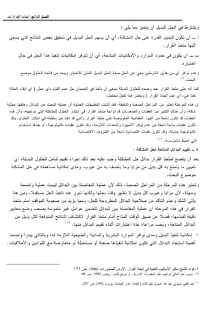 ‫ﺍﻟﺮﺍﺑﻊ‬ ‫ﺍﻟﻔﺼﻞ‬‫ﺍﻟﺮﺍﺑﻊ‬ ‫ﺍﻟﻔﺼﻞ‬‫ﺍﻟﺮﺍﺑﻊ‬ ‫ﺍﻟﻔﺼﻞ‬‫ﺍﻟﺮﺍﺑﻊ‬ ‫ﺍﻟﻔﺼﻞ‬::::‫ﺍﻟﻘﺮﺍﺭﺍﺕ‬ ‫ﺍﺗﺨﺎﺫ‬.
‫ﻴﻠﻲ‬ ‫ﺒﻤﺎ‬ ‫ﻴﺘﻤﻴﺯ‬ ‫ﺃﻥ‬ ‫ﺍﻝﺒﺩﻴل‬ ‫ﺍﻝﺤل‬ ‫ﻓﻲ‬ ‫ﻭﻴﺸﺘﺭﻁ‬:
‫ﻴﺴﻌﻰ‬ ‫ﺍﻝﺘﻲ‬ ‫ﺍﻝﻨﺘﺎﺌﺞ‬ ‫ﺒﻌﺽ‬ ‫ﺘﺤﻘﻴﻕ‬ ‫ﻓﻲ‬ ‫ﺍﻝﺒﺩﻴل‬ ‫ﺍﻝﺤل‬ ‫ﻴﺴﻬﻡ‬ ‫ﺃﻥ‬ ‫ﺃﻱ‬ ،‫ﺍﻝﻤﺸﻜﻠﺔ‬ ‫ﺤل‬ ‫ﻋﻠﻰ‬ ‫ﺍﻝﻘﺩﺭﺓ‬ ‫ﻝﻠﺒﺩﻴل‬ ‫ﺘﻜﻭﻥ‬ ‫ﺃﻥ‬ ‫ـ‬ ‫ﺃ‬
‫ﺍ‬ ‫ﻤﺘﺨﺫ‬ ‫ﺇﻝﻴﻬﺎ‬‫ﻝﻘﺭﺍﺭ‬.
‫ﺤﺎل‬ ‫ﻓﻲ‬ ‫ﺍﻝﺤل‬ ‫ﻫﺫﺍ‬ ‫ﺘﻨﻔﻴﺫ‬ ‫ﺇﻤﻜﺎﻨﻴﺎﺕ‬ ‫ﺘﺘﻭﻓﺭ‬ ‫ﺃﻥ‬ ‫ﺃﻱ‬ ،‫ﺍﻝﻤﺘﺎﺤﺔ‬ ‫ﻭﺍﻹﻤﻜﺎﻨﻴﺎﺕ‬ ‫ﺍﻝﻤﻭﺍﺭﺩ‬ ‫ﺤﺩﻭﺩ‬ ‫ﻓﻲ‬ ‫ﻴﻜﻭﻥ‬ ‫ﺃﻥ‬ ‫ـ‬ ‫ﺏ‬
‫ﺍﺨﺘﻴﺎﺭﻩ‬.
‫ﻤﻭﻀﻊ‬ ‫ﺍﻝﺤﻠﻭل‬ ‫ﻗﺎﺌﻤﺔ‬ ‫ﻤﻥ‬ ‫ﻭﻴﺒﻌﺩ‬ ‫ﻝﻼﺨﺘﻴﺎﺭ‬ ‫ﺍﻝﻘﺎﺒل‬ ‫ﺍﻝﺒﺩﻴل‬ ‫ﺍﻝﺤل‬ ‫ﺼﻔﺔ‬ ‫ﺍﻝﺤل‬ ‫ﻋﻥ‬ ‫ﻴﻨﻔﻲ‬ ‫ﺍﻝﺸﺭﻁﻴﻥ‬ ‫ﻫﺫﻴﻥ‬ ‫ﻤﻥ‬ ‫ﺃﻱ‬ ‫ﺘﻭﺍﻓﺭ‬ ‫ﻭﻋﺩﻡ‬
‫ﺍﻝﺒﺤﺙ‬.١٠٢
‫ﻝﻠﺤﻠ‬ ‫ﻭﻀﻌﻪ‬ ‫ﻋﻨﺩ‬ ‫ﺍﻝﻘﺭﺍﺭ‬ ‫ﻤﺘﺨﺫ‬ ‫ﻋﻠﻰ‬ ‫ﺃﻨﻪ‬ ‫ﻜﻤﺎ‬‫ﻋﻤل‬ ‫ﺒﺄﻱ‬ ‫ﺍﻝﻘﻴﺎﻡ‬ ‫ﻋﺩﻡ‬ ‫ﺤل‬ ‫ﺍﻝﺤﺴﺒﺎﻥ‬ ‫ﻓﻲ‬ ‫ﻴﺄﺨﺫ‬ ‫ﺃﻥ‬ ‫ﻴﻨﺒﻐﻲ‬ ‫ﺍﻝﺒﺩﻴﻠﺔ‬ ‫ﻭل‬)‫ﺍﻝﺤﺎﻝﺔ‬ ‫ﺇﺒﻘﺎﺀ‬ ‫ﺃﻱ‬
‫ﺍﻝﻘﺭﺍﺭ‬ ‫ﺍﺘﺨﺎﺫ‬ ‫ﻋﺩﻡ‬ ‫ﺃﻱ‬ ،‫ﻫﻲ‬ ‫ﻜﻤﺎ‬(‫ﻤﺤﺘﻤل‬ ‫ﻜﺤل‬ ‫ﻫﺫﺍ‬ ‫ﻭﻴﻌﺘﺒﺭ‬.
‫ﻋﻤﻠﻴﺔ‬ ‫ﻭﺨﻠﻘﻬﺎ‬ ‫ﺍﻝﺒﺩﺍﺌل‬ ‫ﻋﻥ‬ ‫ﺍﻝﺒﺤﺙ‬ ‫ﻋﻤﻠﻴﺔ‬ ‫ﺃﻥ‬ ‫ﺍﻝﻌﻤﻠﻴﺔ‬ ‫ﺍﻝﺘﻁﺒﻴﻘﺎﺕ‬ ‫ﺃﺜﺒﺘﺕ‬ ‫ﻓﻘﺩ‬ ،‫ﻭﺍﻝﺩﻗﻴﻘﺔ‬ ‫ﺍﻝﺼﻌﺒﺔ‬ ‫ﺍﻝﻤﺭﺍﺤل‬ ‫ﻤﻥ‬ ‫ﺘﻌﺘﺒﺭ‬ ‫ﺍﻝﻤﺭﺤﻠﺔ‬ ‫ﻫﺫﻩ‬ ‫ﺇﻥ‬
‫ﻫﻨ‬ ‫ﻭﺃﻥ‬ ،‫ﺸﺎﻗﺔ‬‫ﻫﺫﻩ‬ ‫ﻭﺃﻥ‬ ،‫ﺘﻭﺍﺠﻬﻪ‬ ‫ﺍﻝﺘﻲ‬ ‫ﻝﻠﻤﺸﻜﻠﺔ‬ ‫ﺍﻝﺤﻠﻭل‬ ‫ﺍﺒﺘﻜﺎﺭ‬ ‫ﻓﻲ‬ ‫ﺍﻝﻘﺭﺍﺭ‬ ‫ﻤﺘﺨﺫ‬ ‫ﺘﻭﺍﺠﻪ‬ ‫ﻗﺩ‬ ‫ﻭﺍﻝﺼﻌﻭﺒﺎﺕ‬ ‫ﺍﻝﻌﻘﺒﺎﺕ‬ ‫ﻤﻥ‬ ‫ﺍﻝﻜﺜﻴﺭ‬ ‫ﺎﻙ‬
‫ﻭﻗﺩ‬ ،‫ﺍﻝﺤﻠﻭل‬ ‫ﺍﺒﺘﻜﺎﺭ‬ ‫ﻓﻲ‬ ‫ﺴﻠﻁﺘﻪ‬ ‫ﻤﻥ‬ ‫ﺘﺤﺩ‬ ‫ﻗﺩ‬ ‫ﻭﺍﻝﺘﻲ‬ ‫ﺍﻝﻘﺭﺍﺭ‬ ‫ﻤﺘﺨﺫ‬ ‫ﻋﻠﻰ‬ ‫ﺍﻝﻤﻔﺭﻭﻀﺔ‬ ‫ﺍﻝﻨﻅﺎﻤﻴﺔ‬ ‫ﺍﻝﻘﻴﻭﺩ‬ ‫ﻤﻥ‬ ‫ﻨﺎﺒﻌﺔ‬ ‫ﺘﻜﻭﻥ‬ ‫ﻗﺩ‬ ‫ﺍﻝﻌﻘﺒﺎﺕ‬
‫ﻭﺍﻝﻤﻌ‬ ‫ﺍﻷﺠﻬﺯﺓ‬ ‫ﺘﻭﻓﺭ‬ ‫ﻋﺩﻡ‬ ‫ﻤﻥ‬ ‫ﻨﺎﺒﻌﺔ‬ ‫ﻤﺎﺩﻴﺔ‬ ‫ﻋﻘﺒﺎﺕ‬ ‫ﺘﻜﻭﻥ‬‫ﺍﺴﺘﺨﺩﺍﻡ‬ ‫ﺠﺩﻫﺎ‬ ‫ﺃﻭ‬ ،‫ﺘﻜﻨﻭﻝﻭﺠﻴﺔ‬ ‫ﻋﻘﺒﺎﺕ‬ ‫ﺘﻜﻭﻥ‬ ‫ﻭﻗﺩ‬ ،‫ﺍﻝﻼﺯﻤﺔ‬ ‫ﺩﺍﺕ‬
‫ﺍﻻﻗﺘﺼﺎﺩﻴﺔ‬ ‫ﺍﻝﻅﺭﻭﻑ‬ ‫ﻤﻥ‬ ‫ﻨﺎﺒﻌﺔ‬ ‫ﺍﻗﺘﺼﺎﺩﻴﺔ‬ ‫ﻋﻘﺒﺎﺕ‬ ‫ﺘﻜﻭﻥ‬ ‫ﻭﻗﺩ‬ ،‫ﺤﺩﻴﺜﺔ‬ ‫ﺘﻜﻨﻭﻝﻭﺠﻴﺔ‬
‫ﺒﺎﻝﻤﺅﺴﺴﺔ‬ ‫ﺘﺤﻴﻁ‬ ‫ﺍﻝﺘﻲ‬.١٠٣
٤‫ـ‬‫ﺍﻝﻤﺸﻜﻠﺔ‬ ‫ﻝﺤل‬ ‫ﺍﻝﻤﺘﺎﺤﺔ‬ ‫ﺍﻝﺒﺩﺍﺌل‬ ‫ﺘﻘﻴﻴﻡ‬:
‫ﺘﻘﻴﻴﻡ‬ ‫ﺇﺠﺭﺍﺀ‬ ‫ﺫﻝﻙ‬ ‫ﺒﻌﺩ‬ ‫ﻋﻠﻴﻪ‬ ‫ﻭﺠﺏ‬ ‫ﺍﻝﻤﺸﻜﻠﺔ‬ ‫ﺤل‬ ‫ﺒﺩﺍﺌل‬ ‫ﺍﻝﻘﺭﺍﺭ‬ ‫ﻝﻤﺘﺨﺫ‬ ‫ﻴﺘﻀﺢ‬ ‫ﺃﻥ‬ ‫ﺒﻌﺩ‬‫ﺃﻱ‬ ،‫ﺍﻝﺒﺩﻴﻠﺔ‬ ‫ﻝﻠﺤﻠﻭل‬ ‫ﺸﺎﻤل‬
‫ﺍﻝﻤﺸﻜﻠﺔ‬ ‫ﺤل‬ ‫ﻓﻲ‬ ‫ﻤﺴﺎﻫﻤﺘﻪ‬ ‫ﺇﻤﻜﺎﻨﻴﺔ‬ ‫ﻭﻤﺩﻯ‬ ،‫ﻋﻴﻭﺏ‬ ‫ﻤﻥ‬ ‫ﺒﻪ‬ ‫ﻴﺘﺼﻑ‬ ‫ﻭﻤﺎ‬ ‫ﻤﺯﺍﻴﺎ‬ ‫ﻤﻥ‬ ‫ﺒﺩﻴل‬ ‫ﻜل‬ ‫ﺒﻪ‬ ‫ﻴﺘﻤﺘﻊ‬ ‫ﻤﺎ‬ ‫ﺘﻌﻴﻴﻥ‬
‫ﺍﻝﺒﺤﺙ‬ ‫ﻤﻭﻀﻭﻉ‬.
‫ﻭﺍﻀﺤﺔ‬ ‫ﻋﻤﻠﻴﺔ‬ ‫ﻝﻴﺴﺕ‬ ‫ﺍﻝﺒﺩﺍﺌل‬ ‫ﺒﻴﻥ‬ ‫ﺍﻝﻤﻔﺎﻀﻠﺔ‬ ‫ﻋﻤﻠﻴﺔ‬ ‫ﻷﻥ‬ ‫ﺫﻝﻙ‬ ،‫ﺍﻝﺼﻌﺒﺔ‬ ‫ﺍﻝﻤﺭﺍﺤل‬ ‫ﻤﻥ‬ ‫ﺍﻝﻤﺭﺤﻠﺔ‬ ‫ﻫﺫﻩ‬ ‫ﻭﺘﻌﺘﺒﺭ‬
‫ﺘﻅﻬ‬ ‫ﻻ‬ ‫ﺒﺩﻴل‬ ‫ﻜل‬ ‫ﻭﻋﻴﻭﺏ‬ ‫ﻤﺯﺍﻴﺎ‬ ‫ﻷﻥ‬ ،‫ﻭﺴﻬﻠﺔ‬‫ﻫﻨﺎ‬ ‫ﻭﻤﻥ‬ ،‫ﻤﺴﺘﻘﺒﻼ‬ ‫ﺍﻝﺤل‬ ‫ﺘﻨﻔﻴﺫ‬ ‫ﻋﻨﺩ‬ ‫ﺘﺒﺭﺯ‬ ‫ﻭﻝﻜﻨﻬﺎ‬ ‫ﺒﺤﺜﻬﺎ‬ ‫ﻭﻗﺕ‬ ‫ﺭ‬
‫ﻤﺘﺨﺫ‬ ‫ﺃﻤﺎﻡ‬ ‫ﺍﻝﻤﻭﻗﻑ‬ ‫ﺼﻌﻭﺒﺔ‬ ‫ﻤﻥ‬ ‫ﻴﺯﻴﺩ‬ ‫ﻭﻤﻤﺎ‬ ،‫ﻝﻠﺤل‬ ‫ﺍﻝﻤﻁﺭﻭﺤﺔ‬ ‫ﺍﻝﺒﺩﺍﺌل‬ ‫ﺼﻼﺤﻴﺔ‬ ‫ﻤﻥ‬ ‫ﺍﻝﺘﺄﻜﺩ‬ ‫ﻭﻋﺩﻡ‬ ‫ﺍﻝﺸﻙ‬ ‫ﻴﺄﺘﻲ‬
‫ﻤﻌﺎﻴﻴﺭ‬ ‫ﻭﻀﻊ‬ ‫ﻴﺼﻌﺏ‬ ‫ﻤﻠﻤﻭﺴﺔ‬ ‫ﻏﻴﺭ‬ ‫ﻋﻭﺍﻤل‬ ‫ﺘﺘﻀﻤﻥ‬ ‫ﺍﻝﺒﺩﺍﺌل‬ ‫ﺒﻴﻥ‬ ‫ﺍﻝﻤﻔﺎﻀﻠﺔ‬ ‫ﻋﻤﻠﻴﺔ‬ ‫ﺃﻥ‬ ‫ﺍﻝﻤﺭﺤﻠﺔ‬ ‫ﻫﺫﻩ‬ ‫ﻓﻲ‬ ‫ﺍﻝﻘﺭﺍﺭ‬
‫ﻓﻀﻼ‬ ،‫ﻝﻘﻴﺎﺴﻬﺎ‬ ‫ﺩﻗﻴﻘﺔ‬‫ﻤﻥ‬ ‫ﺒﺩﻴل‬ ‫ﻝﻜل‬ ‫ﺍﻝﻤﺘﻭﻗﻌﺔ‬ ‫ﺍﻝﻨﺘﺎﺌﺞ‬ ‫ﻻﻜﺘﺸﺎﻑ‬ ‫ﺍﻝﻘﺭﺍﺭ‬ ‫ﻤﺘﺨﺫ‬ ‫ﺃﻤﺎﻡ‬ ‫ﺍﻝﻤﺘﺎﺡ‬ ‫ﺍﻝﻭﻗﺕ‬ ‫ﻀﻴﻕ‬ ‫ﻋﻥ‬
‫ﻤﻨﻬﺎ‬ ‫ﺍﻝﺒﺩﺍﺌل‬ ‫ﺘﻘﻴﻴﻡ‬ ‫ﺃﺜﻨﺎﺀ‬ ‫ﺍﻋﺘﺒﺎﺭﺍﺕ‬ ‫ﻋﺩﺓ‬ ‫ﻤﺭﺍﻋﺎﺓ‬ ‫ﻭﻴﺠﺏ‬ ،‫ﺍﻝﻤﺘﺎﺤﺔ‬ ‫ﺍﻝﺒﺩﺍﺌل‬.١٠٤
-‫ﻭﺍﻀﺤﺎ‬ ‫ﻴﺒﺩﻭﺍ‬ ‫ﻭﺒﺎﻝﺘﺎﻝﻲ‬ ،‫ﻝﻪ‬ ‫ﺍﻝﻼﺯﻤﺔ‬ ‫ﻭﺍﻝﻁﺒﻴﻌﻴﺔ‬ ‫ﻭﺍﻝﻤﺎﺩﻴﺔ‬ ‫ﺍﻝﺒﺸﺭﻴﺔ‬ ‫ﺍﻝﻤﻭﺍﺭﺩ‬ ‫ﺘﻭﺍﻓﺭ‬ ‫ﻭﻤﺩﻯ‬ ‫ﺍﻝﺒﺩﻴل‬ ‫ﺘﻨﻔﻴﺫ‬ ‫ﺇﻤﻜﺎﻨﻴﺔ‬
‫ﺍﺴﺘﺒ‬ ‫ﺃﻫﻤﻴﺔ‬‫ﻭﺍﻷﺨﻼﻗﻴﺎﺕ‬ ‫ﺍﻝﻘﻭﺍﻨﻴﻥ‬ ‫ﻤﻊ‬ ‫ﻤﺘﻌﺎﺭﻀﺔ‬ ‫ﺃﻭ‬ ‫ﻤﺴﺘﺤﻴﻠﺔ‬ ‫ﺃﻭ‬ ‫ﺼﻌﺒﺔ‬ ‫ﺘﻨﻔﻴﺫﻫﺎ‬ ‫ﺇﻤﻜﺎﻨﻴﺔ‬ ‫ﺘﻜﻭﻥ‬ ‫ﺍﻝﺘﻲ‬ ‫ﺍﻝﺒﺩﺍﺌل‬ ‫ﻌﺎﺩ‬.
١-‫ا‬ ‫اد‬.‫ار‬ ‫ا‬ ‫ذ‬ ‫إ‬ ‫ا‬ ‫ا‬.‫ر‬ ‫ردن‬ ‫ا‬‫ات‬.1990.‫ص‬١٣٢
٢-‫ﺇﺒﺭﺍﻫﻴﻡ‬ ‫ﺍﻝﻌﺎﻝﻲ‬ ‫ﻋﺒﺩ‬ ‫ﺴﺭﻭﺭ‬.‫ﺍﻹﺩﺍﺭﻴﺔ‬ ‫ﺍﻝﻤﻌﻠﻭﻤﺎﺕ‬ ‫ﻨﻅﻡ‬.‫ﻝﻠﻨﺸﺭ‬ ‫ﻤﺭﻴﺦ‬ ‫ﺩﺍﺭ‬.‫ﺭﻴﺎﺽ‬.1990.‫ﺹ‬.98
١٠٤
‫ﺍﷲ‬ ‫ﻋﺒﺩ‬ ‫ﺒﺴﻴﻭﻨﻲ‬ ‫ﺍﻝﻐﻨﻲ‬ ‫ﻋﺒﺩ‬.‫ﺍﻝﻌﺎﻤﺔ‬ ‫ﺍﻹﺩﺍﺭﺓ‬ ‫ﻋﻠﻡ‬ ‫ﺃﺼﻭل‬.‫ﺍﻝﺠﺎﻤﻌﺔ‬ ‫ﺍﻝﺩﺍﺭ‬.‫ﺒﻴﺭﻭﺕ‬1992.‫ﺹ‬297.
 