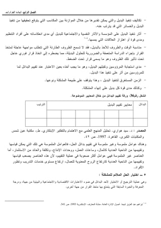 ‫ﺍﻟﺮﺍﺑﻊ‬ ‫ﺍﻟﻔﺼﻞ‬‫ﺍﻟﺮﺍﺑﻊ‬ ‫ﺍﻟﻔﺼﻞ‬‫ﺍﻟﺮﺍﺑﻊ‬ ‫ﺍﻟﻔﺼﻞ‬‫ﺍﻟﺮﺍﺑﻊ‬ ‫ﺍﻟﻔﺼﻞ‬::::‫ﺍﻟﻘﺮﺍﺭﺍﺕ‬ ‫ﺍﺗﺨﺎﺫ‬.
-‫ﺘﻨﻔﻴﺫ‬ ‫ﻤﻥ‬ ‫ﺘﺤﻘﻴﻘﻬﺎ‬ ‫ﻴﺘﻭﻗﻊ‬ ‫ﺍﻝﺘﻲ‬ ‫ﺍﻝﻤﻜﺎﺴﺏ‬ ‫ﺒﻴﻥ‬ ‫ﺍﻝﻤﻭﺍﺯﻨﺔ‬ ‫ﺨﻼل‬ ‫ﻤﻥ‬ ‫ﺘﻘﺩﻴﺭﻫﺎ‬ ‫ﻴﻤﻜﻥ‬ ‫ﻭﺍﻝﺘﻲ‬ ‫ﺍﻝﺒﺩﻴل‬ ‫ﺘﻨﻔﻴﺫ‬ ‫ﺘﻜﺎﻝﻴﻑ‬
‫ﻋﻨﻪ‬ ‫ﻴﺘﺭﺘﺏ‬ ‫ﻗﺩ‬ ‫ﺍﻝﺘﻲ‬ ‫ﻭﺍﻝﺨﺴﺎﺌﺭ‬ ‫ﺍﻝﺒﺩﻴل‬.
-‫ﻭﺍﻵﺜ‬ ‫ﺍﻝﻤﺅﺴﺴﺔ‬ ‫ﻋﻠﻰ‬ ‫ﺍﻝﺒﺩﻴل‬ ‫ﺘﻨﻔﻴﺫ‬ ‫ﺃﺜﺎﺭ‬‫ﺍﻝﺘﻨﻅﻴﻡ‬ ‫ﺃﻓﺭﺍﺩ‬ ‫ﻋﻠﻰ‬ ‫ﺍﻨﻌﻜﺎﺴﺎﺘﻪ‬ ‫ﻤﺩﻯ‬ ‫ﺃﻱ‬ ‫ﻝﻠﺒﺩﻴل‬ ‫ﻭﺍﻻﺠﺘﻤﺎﻋﻴﺔ‬ ‫ﺍﻝﻨﻔﺴﻴﺔ‬ ‫ﺎﺭ‬
‫ﻴﻤﺴﻬﺎ‬ ‫ﺍﻝﺘﻲ‬ ‫ﺍﻝﻌﻼﻗﺎﺕ‬ ‫ﺍﻫﺘﺯﺍﺯ‬ ‫ﺃﻭ‬ ‫ﻗﻭﺓ‬ ‫ﻭﻤﺩﻯ‬.١٠٥
-‫ﻝﻤﺘﺨﺫ‬ ‫ﻋﺎﺠﻠﺔ‬ ‫ﻤﻭﺍﺠﻬﺔ‬ ‫ﺘﺘﻁﻠﺏ‬ ‫ﺍﻝﺘﻲ‬ ‫ﺍﻝﻁﺎﺭﺌﺔ‬ ‫ﺍﻝﻅﺭﻭﻑ‬ ‫ﺘﺴﻤﺢ‬ ‫ﻻ‬ ‫ﻓﻘﺩ‬ ،‫ﺒﺎﻝﺒﺩﻴل‬ ‫ﻝﻸﺨﺫ‬ ‫ﻭﺍﻝﻅﺭﻭﻑ‬ ‫ﺍﻝﻭﻗﺕ‬ ‫ﻤﻨﺎﺴﺒﺔ‬
،‫ﺍﻝﺒﺩﻴﻠﺔ‬ ‫ﻝﻠﺤﻠﻭل‬ ‫ﻭﺍﻝﻀﺭﻭﺭﻴﺔ‬ ‫ﺍﻝﻤﺘﻌﻤﻘﺔ‬ ‫ﺍﻝﺩﺭﺍﺴﺔ‬ ‫ﺒﺈﺠﺭﺍﺀ‬ ‫ﺍﻝﻘﺭﺍﺭ‬‫ﻋﺎﺠل‬ ‫ﻓﻭﺭﻱ‬ ‫ﻗﺭﺍﺭ‬ ‫ﺍﺘﺨﺎﺫ‬ ‫ﺇﻝﻰ‬ ‫ﻴﻀﻁﺭﻩ‬ ‫ﻤﻤﺎ‬
‫ﺍﻝﻀﻐﻁ‬ ‫ﺘﺤﺕ‬ ‫ﻗﺭﺍﺭ‬ ‫ﻴﺴﻤﻰ‬ ‫ﻤﺎ‬ ‫ﻭﻫﻭ‬ ‫ﺍﻝﻅﺭﻭﻑ‬ ‫ﺘﻠﻙ‬ ‫ﺘﺄﺜﻴﺭ‬ ‫ﺘﺤﺕ‬.
-‫ﻝﻤﺎ‬ ‫ﺍﻝﺒﺩﺍﺌل‬ ‫ﺘﻘﻴﻴﻡ‬ ‫ﻋﻨﺩ‬ ‫ﺍﻻﻋﺘﺒﺎﺭ‬ ‫ﺒﻌﻴﻥ‬ ‫ﺃﺨﺫﻩ‬ ‫ﻴﺠﺏ‬ ‫ﻤﺎ‬ ‫ﻭﻫﻭ‬ ،‫ﺍﻝﺒﺩﻴل‬ ‫ﻭﺘﻘﺒﻠﻬﻡ‬ ‫ﺍﻝﻤﺭﺅﻭﺴﻴﻥ‬ ‫ﺍﺴﺘﺠﺎﺒﺔ‬ ‫ﻤﺩﻯ‬
‫ﺍﻝﺒﺩﻴل‬ ‫ﻫﺫﺍ‬ ‫ﺘﻨﻔﻴﺫ‬ ‫ﻋﻠﻰ‬ ‫ﺃﺜﺭ‬ ‫ﻤﻥ‬ ‫ﻝﻠﻤﺭﺅﻭﺴﻴﻥ‬.
-‫ﻴﺘﻭﻗﻑ‬ ‫ﻭﻫﺫﺍ‬ ، ‫ﺍﻝﺒﺩﻴل‬ ‫ﻝﺘﻨﻔﻴﺫ‬ ‫ﺍﻝﻤﺴﺘﻐﺭﻕ‬ ‫ﺍﻝﺯﻤﻥ‬‫ﻭﻨﻭﻋﻬﺎ‬ ‫ﺍﻝﻤﺸﻜﻠﺔ‬ ‫ﻁﺒﻴﻌﺔ‬ ‫ﻋﻠﻰ‬.
-‫ﺍﻝﻤﺸﻜﻠﺔ‬ ‫ﺇﻨﻬﺎﺀ‬ ‫ﻋﻠﻰ‬ ‫ﺒﺩﻴل‬ ‫ﻜل‬ ‫ﻗﻭﺓ‬ ‫ﻤﺩﻯ‬ ‫ﻭﻜﺫﻝﻙ‬.
‫ﺭﻗﻡ‬ ‫ﺍﻝﺸﻜل‬36:‫ﺍﻝﻤﻭﻀﻭﻋﺔ‬ ‫ﺍﻝﻤﻌﺎﻴﻴﺭ‬ ‫ﺨﻼل‬ ‫ﻤﻥ‬ ‫ﺍﻝﺒﺩﺍﺌل‬ ‫ﺘﻘﻴﻴﻡ‬ ‫ﻭﺭﻗﺔ‬.
‫ﺍﻝﺒﺩﺍﺌل‬‫ﺍﻝﺒﺩﻴل‬ ‫ﺘﻘﻴﻴﻡ‬ ‫ﻤﻌﺎﻴﻴﺭ‬‫ﺍﻝﺘﺭﺘﻴﺏ‬
‫ﺍﻝﻤﺼﺩﺭ‬:‫ﺩ‬.‫ﻫﻭﺍﺭﻱ‬ ‫ﺴﻴﺩ‬.‫ﺍﻹﺒﺘﻜﺎﺭﻱ‬ ‫ﺒﺎﻝﺘﻔﻜﻴﺭ‬ ‫ﺍﻻﻫﺘﻤﺎﻡ‬ ‫ﻤﻊ‬ ‫ﺍﻝﻌﻠﻤﻲ‬ ‫ﺍﻝﻤﻨﻬﺞ‬ ‫ﺘﺤﻠﻴل‬.‫ﻁ‬1.‫ﺸﻤﺱ‬ ‫ﻋﻴﻥ‬ ‫ﻤﻜﺘﺒﺔ‬
‫ﺍﻝﻜﺒﺭﻯ‬ ‫ﻭﺍﻝﻤﻜﺘﺒﺎﺕ‬.‫ﺍﻝﻘﺎﻫﺭﺓ‬.1997.‫ﺹ‬٤٢.
‫ﻗﻴﺎﺴﻬﺎ‬ ‫ﻴﻤﻜﻥ‬ ‫ﺍﻝﺘﻲ‬ ‫ﺘﻠﻙ‬ ‫ﻫﻲ‬ ‫ﺍﻝﻤﻠﻤﻭﺴﺔ‬ ‫ﻓﺎﻝﻌﻭﺍﻤل‬ ،‫ﺍﻝﺤل‬ ‫ﺒﺩﺍﺌل‬ ‫ﺘﻘﻴﻴﻡ‬ ‫ﻓﻲ‬ ‫ﻤﻠﻤﻭﺴﺔ‬ ‫ﻭﻏﻴﺭ‬ ‫ﻤﻠﻤﻭﺴﺔ‬ ‫ﻋﻭﺍﻤل‬ ‫ﻭﻫﻨﺎﻙ‬
‫ﺃﻤﺎ‬ ،‫ﺍﻻﺴﺘﺜﻤﺎﺭ‬ ‫ﻤﻥ‬ ‫ﻭﺍﻝﻌﺎﺌﺩ‬ ‫ﻭﺘﻜﻠﻔﺔ‬ ،‫ﺍﻹﻨﺘﺎﺝ‬ ‫ﻭﻭﺤﺩﺍﺕ‬ ،‫ﺍﻝﻌﻤل‬ ‫ﻭﺴﺎﻋﺎﺕ‬ ،‫ﻜﺎﻝﻤﺎل‬ ‫ﺍﻝﻌﺩﺩﻴﺔ‬ ‫ﺍﻝﻨﺎﺤﻴﺔ‬ ‫ﻤﻥ‬ ‫ﻭﺘﻘﻴﻴﻤﻬﺎ‬
‫ﺍﻝﻌﻨﺎ‬‫ﻗﻴﺎﺴﻬﺎ‬ ‫ﻴﺼﻌﺏ‬ ‫ﺍﻝﻌﻨﺎﺼﺭ‬ ‫ﻫﺫﻩ‬ ‫ﻷﻥ‬ ،‫ﺍﻝﺘﻘﻴﻴﻡ‬ ‫ﻋﻤﻠﻴﺔ‬ ‫ﻓﻲ‬ ‫ﺼﻌﻭﺒﺔ‬ ‫ﺃﻜﺜﺭ‬ ‫ﻋﻭﺍﻤل‬ ‫ﻓﻬﻲ‬ ‫ﺍﻝﻤﻠﻤﻭﺴﺔ‬ ‫ﻏﻴﺭ‬ ‫ﺼﺭ‬
‫ﻭﺘﻁﻭﺭ‬ ‫ﺍﻝﺘﺩﺭﻴﺏ‬ ‫ﺨﺩﻤﺎﺕ‬ ‫ﻤﺴﺘﻭﻯ‬ ‫ﺍﺭﺘﻔﺎﻉ‬ ،‫ﻝﻠﻌﻤﺎل‬ ‫ﺍﻝﻤﻌﻨﻭﻴﺔ‬ ‫ﺍﻝﺭﻭﺡ‬ ‫ﻜﺎﺭﺘﻔﺎﻉ‬ ‫ﺍﻝﻌﺩﺩﻴﺔ‬ ‫ﺍﻝﻨﺎﺤﻴﺔ‬ ‫ﻤﻥ‬ ‫ﻭﺘﻘﻴﻴﻤﻬﺎ‬
‫ﺍﻷﻓﺭﺍﺩ‬.
٥‫ـ‬‫ﻝﻠﻤﺸﻜﻠﺔ‬ ‫ﺍﻝﻤﻼﺌﻡ‬ ‫ﺍﻝﺤل‬ ‫ﺍﺨﺘﻴﺎﺭ‬:
‫ﺍﻝﺒ‬ ‫ﻷﺤﺩ‬ ‫ﺍﻻﺨﺘﻴﺎﺭ‬ ‫ﺃﻭ‬ ‫ﺍﻝﺘﺭﺠﻴﺢ‬ ‫ﻋﻤﻠﻴﺔ‬ ‫ﻭﻫﻲ‬‫ﻭﺩﺭﺠﺔ‬ ،‫ﺠﻬﺔ‬ ‫ﻤﻥ‬ ‫ﻭﺍﻝﺒﻴﺌﻴﺔ‬ ‫ﻭﺍﻻﺠﺘﻤﺎﻋﻴﺔ‬ ‫ﺍﻻﻗﺘﺼﺎﺩﻴﺔ‬ ‫ﺍﻻﻋﺘﺒﺎﺭﺍﺕ‬ ‫ﻀﻭﺀ‬ ‫ﻓﻲ‬ ‫ﺩﺍﺌل‬
‫ﺃﺨﺭﻯ‬ ‫ﺠﻬﺔ‬ ‫ﻤﻥ‬ ‫ﺍﻝﻘﺭﺍﺭ‬ ‫ﻤﺘﺨﺫ‬ ‫ﺒﻬﺎ‬ ‫ﻴﺘﻤﺘﻊ‬ ‫ﺍﻝﺘﻲ‬ ‫ﺍﻝﺴﺎﺒﻘﺔ‬ ‫ﻭﺍﻝﺨﺒﺭﺓ‬ ‫ﺍﻝﻤﻌﺭﻓﺔ‬.
١٠٥
‫ﺸﻴﺤﺎ‬ ‫ﺍﻝﻌﺯﻴﺯ‬ ‫ﻋﺒﺩ‬ ‫ﺇﺒﺭﺍﻫﻴﻡ‬.‫ﺍﻝﻌﺎﻤﺔ‬ ‫ﺍﻹﺩﺍﺭﺓ‬ ‫ﺃﺼﻭل‬.‫ﺍﻝﻤﻌﺎﺭﻑ‬ ‫ﻤﻨﺸﺄﺓ‬.‫ﺍ‬‫ﻹﺴﻜﻨﺩﺭﻴﺔ‬1993.‫ﺹ‬341.
 