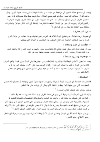 ‫ﺍﻟﺮﺍﺑﻊ‬ ‫ﺍﻟﻔﺼﻞ‬‫ﺍﻟﺮﺍﺑﻊ‬ ‫ﺍﻟﻔﺼﻞ‬‫ﺍﻟﺮﺍﺑﻊ‬ ‫ﺍﻟﻔﺼﻞ‬‫ﺍﻟﺮﺍﺑﻊ‬ ‫ﺍﻟﻔﺼﻞ‬::::‫ﺍﻟﻘﺮﺍﺭﺍﺕ‬ ‫ﺍﺗﺨﺎﺫ‬.
‫ﻭﻫل‬ ،‫ﺍﻝﻘﺭﺍﺭ‬ ‫ﻋﻠﻴﻬﺎ‬ ‫ﻴﺴﺘﻨﺩ‬ ‫ﺍﻝﺘﻲ‬ ‫ﺍﻝﻤﻌﻠﻭﻤﺎﺕ‬ ‫ﺩﻗﺔ‬ ‫ﻤﺩﻯ‬ ‫ﺤﻴﺙ‬ ‫ﻤﻥ‬ ‫ﻤﺭﺍﺠﻌﺔ‬ ‫ﺇﻝﻰ‬ ‫ﺍﻝﺘﻘﻴﻴﻡ‬ ‫ﻋﻤﻠﻴﺔ‬ ‫ﺘﺨﻀﻊ‬ ‫ﺃﻥ‬ ‫ﻭﻴﺠﺏ‬
‫ﻭﻫ‬ ،‫ﺍﻝﻤﺅﺴﺴﺔ‬ ‫ﺒﺄﻫﺩﺍﻑ‬ ‫ﺍﻝﻘﺭﺍﺭ‬ ‫ﻴﺭﺘﺒﻁ‬‫ﻋﻠﻰ‬ ‫ﺘﺅﺜﺭ‬ ‫ﻗﺩ‬ ‫ﺠﺩﻴﺩﺓ‬ ‫ﻤﻌﻠﻭﻤﺎﺕ‬ ‫ﺘﻭﺠﺩ‬ ‫ﻭﻫل‬ ،‫ﺍﻝﺒﺩﺍﺌل‬ ‫ﺠﻤﻴﻊ‬ ‫ﺘﻘﻴﻴﻡ‬ ‫ﺘﻡ‬ ‫ل‬
‫ﺍﻝﻤﻭﺍﺯﻨﺔ‬ ‫ﻹﺠﺭﺍﺀ‬ ‫ﺍﻝﻘﺭﺍﺭ‬ ‫ﻤﺘﺨﺫ‬ ‫ﻤﻥ‬ ‫ﻓﻜﺭﻴﺎ‬ ‫ﻤﺠﻬﻭﺩﺍ‬ ‫ﺍﻝﻤﺭﺤﻠﺔ‬ ‫ﻫﺫﻩ‬ ‫ﻭﺘﺘﻁﻠﺏ‬ ،‫ﻝﻠﺒﺩﻴل‬ ‫ﺍﻝﻨﻬﺎﺌﻲ‬ ‫ﺍﻝﻘﺭﺍﺭ‬ ‫ﺍﻻﺨﺘﻴﺎﺭ‬
‫ﻭﺍﻋﺘﺒﺎﺭﺍﺕ‬ ‫ﺒﻌﻭﺍﻤل‬ ‫ﺘﺘﺄﺜﺭ‬ ‫ﺃﻨﻬﺎ‬ ‫ﺇﻝﻰ‬ ‫ﺇﻀﺎﻓﺔ‬ ،‫ﺍﻝﻤﻘﺘﺭﺤﺔ‬ ‫ﺍﻝﻤﺘﻌﺩﺩﺓ‬ ‫ﺍﻝﺒﺩﺍﺌل‬ ‫ﻤﻥ‬ ‫ﺒﺩﻴل‬ ‫ﻜل‬ ‫ﻭﻋﻴﻭﺏ‬ ‫ﻝﻤﺯﺍﻴﺎ‬ ‫ﻭﺍﻝﺘﻘﻴﻴﻡ‬
‫ﻤﺘﻌ‬‫ﻴﻠﻲ‬ ‫ﻜﻤﺎ‬ ‫ﻭﻫﻲ‬ ،‫ﺒﺎﻻﻋﺘﺒﺎﺭ‬ ‫ﺃﺨﺫﻫﺎ‬ ‫ﻴﺠﺏ‬ ‫ﺩﺩﺓ‬:١٠٦
-‫ﺍﻝﻤﺨﺎﻁﺭﺓ‬ ‫ﺩﺭﺠﺔ‬:
‫ﺍﻝﻘﺭﺍﺭ‬ ‫ﻤﺘﺨﺫ‬ ‫ﻤﻥ‬ ‫ﻴﺘﻁﻠﺏ‬ ‫ﻭﻫﺫﺍ‬ ،‫ﺘﻁﺒﻴﻘﻪ‬ ‫ﻤﻥ‬ ‫ﺍﻝﻤﺭﺠﻭﺓ‬ ‫ﻝﻸﻫﺩﺍﻑ‬ ‫ﺍﻝﺒﺩﻴل‬ ‫ﺘﺤﻘﻴﻕ‬ ‫ﻋﺩﻡ‬ ‫ﺍﺤﺘﻤﺎل‬ ‫ﺩﺭﺠﺔ‬ ‫ﻤﻌﺭﻓﺔ‬ ‫ﺃﻱ‬
‫ﻴﺤﻘﻘﻬﺎ‬ ‫ﺍﻝﺘﻲ‬ ‫ﺍﻝﻔﻭﺍﺌﺩ‬ ‫ﺃﻭ‬ ‫ﺍﻝﻤﻜﺎﺴﺏ‬ ‫ﻭﺒﻴﻥ‬ ‫ﺍﻝﺒﺩﻴل‬ ‫ﺇﺘﺒﺎﻉ‬ ‫ﻋﻥ‬ ‫ﺍﻝﻨﺎﺠﻤﺔ‬ ‫ﺍﻝﻤﺨﺎﻁﺭ‬ ‫ﺒﻴﻥ‬ ‫ﺍﻝﻤﻭﺍﺯﻨﺔ‬.
-‫ﻭﺍﻝﻨﻔﻘﺎ‬ ‫ﺍﻝﺠﻬﺩ‬ ‫ﻓﻲ‬ ‫ﺍﻻﻗﺘﺼﺎﺩ‬‫ﺕ‬:
‫ﺍﻝﺒﺩﻴل‬ ‫ﻝﺘﻨﻔﻴﺫ‬ ‫ﺍﻝﻼﺯﻡ‬ ‫ﺍﻝﺒﺸﺭﻱ‬ ‫ﺍﻝﺠﻬﺩ‬ ‫ﻫﻭ‬ ‫ﻭﺍﻝﺠﻬﺩ‬ ،‫ﻤﻤﻜﻥ‬ ‫ﻭﺠﻬﺩ‬ ‫ﺘﻜﻠﻔﺔ‬ ‫ﺒﺄﻗل‬ ‫ﺍﻝﻨﺘﺎﺌﺞ‬ ‫ﺃﻓﻀل‬ ‫ﻴﻌﻁﻲ‬ ‫ﺍﻝﺫﻱ‬ ‫ﺍﻝﺒﺩﻴل‬ ‫ﻴﻔﻀل‬ ‫ﺃﻥ‬ ‫ﻴﻌﻨﻲ‬
‫ﺫﻝﻙ‬ ‫ﻭﻏﻴﺭ‬ ‫ﻭﺍﺴﺘﺜﻤﺎﺭﺍﺕ‬ ‫ﻭﺒﺤﻭﺙ‬ ‫ﺩﺭﺍﺴﺎﺕ‬ ‫ﺘﻜﺎﻝﻴﻑ‬ ‫ﺃﻭ‬ ‫ﻭﺁﻻﺕ‬ ‫ﻤﻌﺩﺍﺕ‬ ‫ﺃﻭ‬ ‫ﻨﻘﻭﺩﺍ‬ ‫ﻜﺎﻨﺕ‬ ‫ﺴﻭﺍﺀ‬.
-‫ﺍﻝﻤﺘﺎﺤﺔ‬ ‫ﻭﺍﻝﻤﻭﺍﺭﺩ‬ ‫ﺍﻹﻤﻜﺎﻨﻴﺎﺕ‬:
‫ﻭﺍﻝﻤﻭ‬ ‫ﺍﻹﻤﻜﺎﻨﻴﺎﺕ‬ ‫ﺍﻻﻋﺘﺒﺎﺭ‬ ‫ﺒﻌﻴﻥ‬ ‫ﺃﺨﺫ‬ ‫ﻴﺠﺏ‬‫ﺍﻝﻤﻭﺍﺭﺩ‬ ‫ﻭﺃﻫﻡ‬ ،‫ﻗﻴﻤﺔ‬ ‫ﺒﺩﻭﻥ‬ ‫ﺍﻝﺒﺩﻴل‬ ‫ﻴﺒﻘﻰ‬ ‫ﺘﻭﻓﻴﺭﻫﺎ‬ ‫ﻭﺩﻭﻥ‬ ،‫ﺍﻝﻤﺘﺎﺤﺔ‬ ‫ﺍﺭﺩ‬
‫ﺘﻭﻓﺭ‬ ‫ﻫﺫﺍ‬ ‫ﺇﻝﻰ‬ ‫ﻴﻀﺎﻑ‬ ،‫ﺍﻷﺩﺍﺀ‬ ‫ﻋﻠﻰ‬ ‫ﺍﻝﻤﺭﺅﻭﺴﻴﻥ‬ ‫ﻭﻜﻔﺎﺀﺓ‬ ‫ﻗﺩﺭﺓ‬ ‫ﺇﻝﻰ‬ ‫ﺇﻀﺎﻓﺔ‬ ‫ﺍﻝﺒﺸﺭﻴﺔ‬ ‫ﺍﻝﻤﻭﺍﺭﺩ‬ ‫ﻫﻲ‬ ‫ﺍﻝﻼﺯﻤﺔ‬
‫ﺍﻻﺴﺘﻐﻼل‬ ‫ﻴﺤﻘﻕ‬ ‫ﺍﻝﺫﻱ‬ ‫ﺍﻝﺒﺩﻴل‬ ‫ﺘﻔﻀﻴل‬ ‫ﻴﻨﺒﻐﻲ‬ ‫ﻭﻋﻠﻴﻪ‬ ،‫ﺃﻤﺜﻼ‬ ‫ﺍﺴﺘﻐﻼﻻ‬ ‫ﻭﺍﺴﺘﻐﻼﻝﻬﺎ‬ ‫ﻭﺍﻝﻤﺎﺩﻴﺔ‬ ‫ﺍﻝﻤﺎﻝﻴﺔ‬ ‫ﺍﻝﻤﻭﺍﺭﺩ‬
‫ﺍﻷﻤﺜل‬‫ﻝﻠﻤﻭﺍﺭﺩ‬.
-‫ﺍﻝﻤﻌﻠﻭﻤﺎﺕ‬:
‫ﻓﻨﻘﺹ‬ ،‫ﻝﻪ‬ ‫ﺘﻌﻁﻴﻠﻬﺎ‬ ‫ﺃﻭ‬ ‫ﻭﻨﺠﺎﺤﻪ‬ ‫ﺍﻝﺒﺩﻴل‬ ‫ﻝﺘﻨﻔﻴﺫ‬ ‫ﻤﺴﺎﻋﺩﺘﻬﺎ‬ ‫ﻭﻤﺩﻯ‬ ‫ﺍﻝﻤﺤﻴﻁﺔ‬ ‫ﺍﻝﺒﻴﺌﺔ‬ ‫ﻅﺭﻭﻑ‬ ‫ﻋﻥ‬ ‫ﺍﻝﻤﺘﺎﺤﺔ‬ ‫ﻓﺎﻝﻤﻌﻠﻭﻤﺎﺕ‬
‫ﺍﻝﻨﻘﺹ‬ ‫ﻫﺫﺍ‬ ‫ﻋﻠﻰ‬ ‫ﻴﺘﺭﺘﺏ‬ ‫ﺃﻥ‬ ‫ﻴﻤﻜﻥ‬ ‫ﺍﻝﺫﻱ‬ ‫ﺍﻝﺨﻁﺄ‬ ‫ﻭﻤﻘﺩﺍﺭ‬ ‫ﺍﻝﺤل‬ ‫ﻋﻠﻴﻬﺎ‬ ‫ﺒﻨﻲ‬ ‫ﺍﻝﺘﻲ‬ ‫ﺍﻝﻤﻌﻠﻭﻤﺎﺕ‬
‫ﺍﻝﻤﺤﺩﺩﺓ‬ ‫ﺍﻝﻨﺘﺎﺌﺞ‬ ‫ﺘﺤﻘﻴﻕ‬ ‫ﻋﺩﻡ‬ ‫ﺍﺤﺘﻤﺎل‬ ‫ﻭﻤﺩﻯ‬.١٠٧
‫ﺍﻝﻌﻭﺍﻤ‬ ‫ﺇﻝﻰ‬ ‫ﺒﺎﻹﻀﺎﻓﺔ‬‫ﻜﺎﻝﻘﻴﻡ‬ ‫ﺸﺨﺼﻴﺔ‬ ‫ﺍﻋﺘﺒﺎﺭﺍﺕ‬ ‫ﻜﺫﻝﻙ‬ ‫ﺘﻭﺠﺩ‬ ‫ﺍﻝﻘﺭﺍﺭ‬ ‫ﻤﺘﺨﺫ‬ ‫ﻓﻲ‬ ‫ﺘﺅﺜﺭ‬ ‫ﺍﻝﺘﻲ‬ ‫ﺍﻝﻤﻭﻀﻭﻋﻴﺔ‬ ‫ل‬
‫ﻝﻠﻀﻐﻭﻁ‬ ‫ﺒﺎﻹﻀﺎﻓﺔ‬ ،‫ﺍﻝﺸﺨﺼﻴﺔ‬ ‫ﻭﺍﻝﻤﻌﻠﻭﻤﺎﺕ‬ ‫ﺍﻝﺴﺎﺒﻘﺔ‬ ‫ﻭﺍﻝﺨﺒﺭﺍﺕ‬ ‫ﺍﻝﻘﺭﺍﺭ‬ ‫ﻤﺘﺨﺫ‬ ‫ﺒﻬﺎ‬ ‫ﻴﺘﻤﺴﻙ‬ ‫ﺍﻝﺘﻲ‬ ‫ﻭﺍﻝﻌﺎﺩﺍﺕ‬
‫ﺃﻜﺜﺭ‬ ‫ﻴﺴﻬﻡ‬ ‫ﺍﻝﺫﻱ‬ ‫ﺍﻝﺒﺩﻴل‬ ‫ﺍﺨﺘﻴﺎﺭ‬ ‫ﻋﻠﻰ‬ ‫ﻴﺤﺭﺹ‬ ‫ﺃﻥ‬ ‫ﺍﻝﻘﺭﺍﺭ‬ ‫ﻤﺘﺨﺫ‬ ‫ﻭﻋﻠﻰ‬ ،‫ﻝﻬﺎ‬ ‫ﻴﺘﻌﺭﺽ‬ ‫ﺍﻝﺘﻲ‬ ‫ﻭﺍﻝﺨﺎﺭﺠﻴﺔ‬ ‫ﺍﻝﺩﺍﺨﻠﻴﺔ‬
‫ﻏﻴ‬ ‫ﻤﻥ‬‫ﻹﺩﺍﺭﺘﻪ‬ ‫ﻓﺎﺌﺩﺓ‬ ‫ﺃﻜﺒﺭ‬ ‫ﺘﺤﻘﻴﻕ‬ ‫ﻓﻲ‬ ‫ﻨﻅﺭﺘﻪ‬ ‫ﺘﻨﺤﺼﺭ‬ ‫ﻻ‬ ‫ﻭﺃﻥ‬ ،‫ﻋﺎﻤﺔ‬ ‫ﺒﺼﻭﺭﺓ‬ ‫ﺍﻝﻤﺅﺴﺴﺔ‬ ‫ﺃﻫﺩﺍﻑ‬ ‫ﺘﺤﻘﻴﻕ‬ ‫ﻓﻲ‬ ‫ﺭﻩ‬
‫ﺍﻷﻤﺜل‬ ‫ﺍﻝﺒﺩﻴل‬ ‫ﺍﺨﺘﻴﺎﺭ‬ ‫ﻋﻠﻰ‬ ‫ﺍﻝﻘﺭﺍﺭ‬ ‫ﻝﻤﺘﺨﺫ‬ ‫ﺍﻝﻤﺴﺎﻋﺩﺓ‬ ‫ﺍﻝﻭﺴﺎﺌل‬ ‫ﻤﻥ‬ ‫ﻤﺠﻤﻭﻋﺔ‬ ‫ﻭﻫﻨﺎﻙ‬ ،‫ﻓﻘﻁ‬ ‫ﻗﺴﻤﻪ‬ ‫ﺃﻭ‬.١٠٨
‫ﻤﻭﻀ‬ ‫ﻭﻤﻌﺎﻴﻴﺭ‬ ‫ﻻﻋﺘﺒﺎﺭﺍﺕ‬ ‫ﻭﻓﻘﺎ‬ ‫ﺍﻷﻤﺜل‬ ‫ﺍﻝﺒﺩﻴل‬ ‫ﻭﺍﺨﺘﻴﺎﺭ‬ ‫ﺍﻝﺒﺩﺍﺌل‬ ‫ﺒﻴﻥ‬ ‫ﺍﻝﻤﻔﺎﻀﻠﺔ‬ ‫ﻋﻤﻠﻴﺔ‬ ‫ﺘﺘﻡ‬ ‫ﺃﻥ‬ ‫ـ‬‫ﺍﻝﺘﻌﻘل‬ ‫ﺃﻱ‬ ،‫ﻭﻋﻴﺔ‬
‫ﺍﻝﺘﺤﻴﺯ‬ ‫ﻭﻋﺩﻡ‬ ‫ﺍﻻﻨﺩﻓﺎﻉ‬ ‫ﻭﻋﺩﻡ‬.
١٠٦
‫أ‬.‫ذآ‬.‫ص‬116
١٠٧
‫ب‬ ‫ه‬ ‫ا‬ ،.‫دارة‬ ‫وا‬ ‫ا‬ ‫ا‬ ‫ا‬.‫ط‬2.Wascad.‫ة‬ ‫ه‬ ‫ا‬1998.‫ص‬٤٣٣.
١٠٨
‫اري‬ ‫ا‬.‫ذآ‬.‫ص‬٤٦.
 