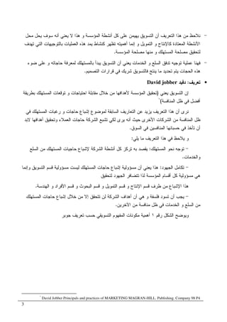 3
-‫ﻤﺤل‬ ‫ﻴﺤل‬ ‫ﺴﻭﻑ‬ ‫ﺃﻨﻪ‬ ‫ﻴﻌﻨﻲ‬ ‫ﻻ‬ ‫ﻫﺫﺍ‬ ‫ﻭ‬ ‫ﺍﻝﻤﺅﺴﺴﺔ‬ ‫ﺃﻨﺸﻁﺔ‬ ‫ﻜل‬ ‫ﻋﻠﻰ‬ ‫ﻴﻬﻴﻤﻥ‬ ‫ﺍﻝﺘﺴﻭﻴﻕ‬ ‫ﺃﻥ‬ ‫ﺍﻝﺘﻌﺭﻴﻑ‬ ‫ﻫﺫﺍ‬ ‫ﻤﻥ‬ ‫ﻨﻼﺤﻅ‬
‫ﺇﻨﻤﺎ‬ ‫ﻭ‬ ‫ﺍﻝﺘﻤﻭﻴل‬ ‫ﻭ‬ ‫ﻜﺎﻹﻨﺘﺎﺝ‬ ‫ﺍﻝﻤﻌﺘﺎﺩﺓ‬ ‫ﺍﻷﻨﺸﻁﺔ‬‫ﺘﻬﺩﻑ‬ ‫ﺍﻝﺘﻲ‬ ‫ﺒﺎﻝﺘﻭﺠﻴﻬﺎﺕ‬ ‫ﺍﻝﻌﻤﻠﻴﺎﺕ‬ ‫ﻫﺫﻩ‬ ‫ﻴﻤﺩ‬ ‫ﻜﻨﺸﺎﻁ‬ ‫ﺘﻅﻬﺭ‬ ‫ﺃﻫﻤﻴﺘﻪ‬
‫ﺍﻝﻤﺅﺴﺴﺔ‬ ‫ﻤﺼﻠﺤﺔ‬ ‫ﻤﻨﻬﺎ‬ ‫ﻭ‬ ‫ﺍﻝﻤﺴﺘﻬﻠﻙ‬ ‫ﻤﺼﻠﺤﺔ‬ ‫ﻝﺘﺤﻘﻴﻕ‬.
-‫ﻀﻭﺀ‬ ‫ﻋﻠﻰ‬ ‫ﻭ‬ ‫ﺤﺎﺠﺎﺘﻪ‬ ‫ﻝﻤﻌﺭﻓﺔ‬ ‫ﺒﺎﻝﻤﺴﺘﻬﻠﻙ‬ ‫ﻴﺒﺩﺃ‬ ‫ﺍﻝﺘﺴﻭﻴﻕ‬ ‫ﺃﻥ‬ ‫ﻴﻌﻨﻲ‬ ‫ﺍﻝﺨﺩﻤﺎﺕ‬ ‫ﻭ‬ ‫ﺍﻝﺴﻠﻊ‬ ‫ﺘﺩﻓﻕ‬ ‫ﺘﻭﺠﻴﻪ‬ ‫ﻋﻤﻠﻴﺔ‬ ‫ﻓﻬﻨﺎ‬
‫ﺍﻝﺘﺼﻤﻴﻡ‬ ‫ﻗﺭﺍﺭﺍﺕ‬ ‫ﻓﻲ‬ ‫ﺸﺭﻴﻙ‬ ‫ﻓﺎﻝﺘﺴﻭﻴﻕ‬ ‫ﻴﻨﺘﺞ‬ ‫ﻤﺎ‬ ‫ﺘﺤﺩﻴﺩ‬ ‫ﻴﺘﻡ‬ ‫ﺍﻝﺤﺠﺎﺕ‬ ‫ﻫﺫﻩ‬.
•‫ﺘ‬‫ﻌﺭﻴﻑ‬:‫ﺩﻓﻴﺩ‬David jobber
‫ﻴﻌﻨﻲ‬ ‫ﺍﻝﺘﺴﻭﻴﻕ‬ ‫ﺇﻥ‬)‫ﺒﻁﺭﻴﻘﺔ‬ ‫ﺍﻝﻤﺴﺘﻬﻠﻙ‬ ‫ﺘﻭﻗﻌﺎﺕ‬ ‫ﻭ‬ ‫ﺍﺤﺘﻴﺎﺠﺎﺕ‬ ‫ﻤﻘﺎﺒﻠﺔ‬ ‫ﺨﻼل‬ ‫ﻤﻥ‬ ‫ﻷﻫﺩﺍﻓﻬﺎ‬ ‫ﺍﻝﻤﺅﺴﺴﺔ‬ ‫ﺘﺤﻘﻴﻕ‬
‫ﺍﻝﻤﻨﺎﻓﺴﺔ‬ ‫ﻅل‬ ‫ﻓﻲ‬ ‫ﺃﻓﻀل‬(١
‫ﻓﻲ‬ ‫ﺍﻝﻤﺴﺘﻬﻠﻙ‬ ‫ﺭﻏﺒﺎﺕ‬ ‫ﻭ‬ ‫ﺤﺎﺠﺎﺕ‬ ‫ﺇﺸﺒﺎﻉ‬ ‫ﻝﻤﻭﻀﻭﻉ‬ ‫ﺍﻝﺴﺎﺒﻘﺔ‬ ‫ﺍﻝﺘﻌﺎﺭﻴﻑ‬ ‫ﻋﻥ‬ ‫ﻴﺯﻴﺩ‬ ‫ﺍﻝﺘﻌﺭﻴﻑ‬ ‫ﻫﺫﺍ‬ ‫ﺃﻥ‬ ‫ﻨﺭﻯ‬
‫ﺃﻨﻪ‬ ‫ﺤﻴﺙ‬ ‫ﺍﻷﺨﺭﻯ‬ ‫ﺍﻝﺸﺭﻜﺎﺕ‬ ‫ﻤﻥ‬ ‫ﺍﻝﻤﻨﺎﻓﺴﺔ‬ ‫ﻅل‬‫ﻻﺒﺩ‬ ‫ﺃﻫﺩﺍﻓﻬﺎ‬ ‫ﻭﺘﺤﻘﻴﻕ‬ ‫ﺍﻝﻌﻤﻼﺀ‬ ‫ﺤﺎﺠﺎﺕ‬ ‫ﺍﻝﺸﺭﻜﺔ‬ ‫ﺘﺸﺒﻊ‬ ‫ﻝﻜﻲ‬ ‫ﻴﺭﻯ‬
‫ﺍﻝﺴﻭﻕ‬ ‫ﻓﻲ‬ ‫ﺍﻝﻤﻨﺎﻓﺴﻴﻥ‬ ‫ﺤﺴﺒﺎﻨﻬﺎ‬ ‫ﻓﻲ‬ ‫ﺘﺄﺨﺫ‬ ‫ﺃﻥ‬.
‫ﻴﻠﻲ‬ ‫ﻤﺎ‬ ‫ﺍﻝﺘﻌﺭﻴﻑ‬ ‫ﻫﺫﺍ‬ ‫ﻓﻲ‬ ‫ﻴﻼﺤﻅ‬ ‫ﻭ‬:
-‫ﺍﻝﻤﺴﺘﻬﻠﻙ‬ ‫ﻨﺤﻭ‬ ‫ﺘﻭﺠﻪ‬:‫ﺍ‬ ‫ﻤﻥ‬ ‫ﺍﻝﻤﺴﺘﻬﻠﻙ‬ ‫ﺤﺎﺠﻴﺎﺕ‬ ‫ﻹﺸﺒﺎﻉ‬ ‫ﺍﻝﺸﺭﻜﺔ‬ ‫ﺃﻨﺸﻁﺔ‬ ‫ﻜل‬ ‫ﺘﺭﻜﺯ‬ ‫ﺒﻪ‬ ‫ﻴﻘﺼﺩ‬‫ﻝﺴﻠﻊ‬
‫ﻭ‬‫ﺍﻝﺨﺩﻤﺎﺕ‬.
-‫ﺍﻝﺠﻬﻭﺩ‬ ‫ﺘﻜﺎﻤل‬:‫ﺇﺸﺒ‬ ‫ﻤﺴﺅﻭﻝﻴﺔ‬ ‫ﺃﻥ‬ ‫ﻴﻌﻨﻲ‬ ‫ﻫﺫﺍ‬‫ﺍﻝﻤﺴ‬ ‫ﺤﺎﺠﺎﺕ‬ ‫ﺎﻉ‬‫ﻭ‬ ‫ﺍﻝﺘﺴﻭﻴﻕ‬ ‫ﻗﺴﻡ‬ ‫ﻤﺴﺅﻭﻝﻴﺔ‬ ‫ﻝﻴﺴﺕ‬ ‫ﺘﻬﻠﻙ‬‫ﺇﻨﻤﺎ‬
‫ﻤﺴﺅﻭﻝﻴ‬ ‫ﻫﻲ‬‫ﺔ‬‫ﻝﺘﺤﻘﻴﻕ‬ ‫ﺍﻝﺠﻬﻭﺩ‬ ‫ﺘﺘﻀﺎﻓﺭ‬ ‫ﻝﺫﺍ‬ ‫ﺍﻝﻤﺅﺴﺴﺔ‬ ‫ﺃﻗﺴﺎﻡ‬ ‫ﻜل‬
‫ﺍﻹﺸﺒﺎ‬ ‫ﻫﺫﺍ‬‫ﻉ‬‫ﺍﻝﻬﻨﺩﺴﺔ‬ ‫ﻭ‬ ‫ﺍﻷﻓﺭﺍﺩ‬ ‫ﻗﺴﻡ‬ ‫ﻭ‬ ‫ﺍﻝﺒﺤﻭﺙ‬ ‫ﻗﺴﻡ‬ ‫ﻭ‬ ‫ﺍﻝﺘﻤﻭﻴل‬ ‫ﻗﺴﻡ‬ ‫ﻭ‬ ‫ﺍﻹﻨﺘﺎﺝ‬ ‫ﻗﺴﻡ‬ ‫ﻁﺭﻑ‬ ‫ﻤﻥ‬.
-‫ﺤﺎﺠ‬ ‫ﺇﺸﺒﺎﻉ‬ ‫ﺨﻼل‬ ‫ﻤﻥ‬ ‫ﺇﻻ‬ ‫ﺘﺘﺤﻘﻕ‬ ‫ﻝﻥ‬ ‫ﺍﻝﺸﺭﻜﺔ‬ ‫ﺃﻫﺩﺍﻑ‬ ‫ﺃﻥ‬ ‫ﻫﻲ‬ ‫ﻭ‬ ‫ﻓﻠﺴﻔﺔ‬ ‫ﺘﺴﻭﺩ‬ ‫ﺃﻥ‬ ‫ﻴﺠﺏ‬‫ﺍﻝﻤﺴﺘﻬﻠﻙ‬ ‫ﺎﺕ‬
‫ﺍﻵﺨﺭﻴﻥ‬ ‫ﻤﻥ‬ ‫ﻤﻨﺎﻓﺴﺔ‬ ‫ﻅل‬ ‫ﻓﻲ‬ ‫ﺍﻝﺨﺩﻤﺎﺕ‬ ‫ﻭ‬ ‫ﺍﻝﺴﻠﻊ‬ ‫ﻤﻥ‬.
‫ﺭﻗﻡ‬ ‫ﺍﻝﺸﻜل‬ ‫ﻭﻴﻭﻀﺢ‬١‫ﺠﻭﺒﺭ‬ ‫ﺘﻌﺭﻴﻑ‬ ‫ﺤﺴﺏ‬ ‫ﺍﻝﺘﺴﻭﻴﻘﻲ‬ ‫ﺍﻝﻤﻔﻬﻭﻡ‬ ‫ﻤﻜﻭﻨﺎﺕ‬ ‫ﺃﻫﻤﻴﺔ‬
١
David Jobber Principals and practices of MARKETING MAGRAN-HILL. Publishing. Company 98 P4
 