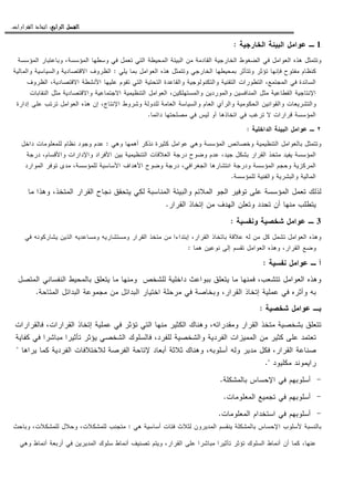 ‫ﺍﻟﺮﺍﺑﻊ‬ ‫ﺍﻟﻔﺼﻞ‬‫ﺍﻟﺮﺍﺑﻊ‬ ‫ﺍﻟﻔﺼﻞ‬‫ﺍﻟﺮﺍﺑﻊ‬ ‫ﺍﻟﻔﺼﻞ‬‫ﺍﻟﺮﺍﺑﻊ‬ ‫ﺍﻟﻔﺼﻞ‬::::‫ﺍﻟﻘﺮﺍﺭﺍﺕ‬ ‫ﺍﺗﺨﺎﺫ‬.
1‫ـ‬‫ﺍﻝﺨﺎﺭﺠﻴﺔ‬ ‫ﺍﻝﺒﻴﺌﺔ‬ ‫ﻋﻭﺍﻤل‬:
‫ﻭﺘﺘ‬‫ﺍﻝﻤﺅﺴﺴﺔ‬ ‫ﻭﺒﺎﻋﺘﺒﺎﺭ‬ ،‫ﺍﻝﻤﺅﺴﺴﺔ‬ ‫ﻭﺴﻁﻬﺎ‬ ‫ﻓﻲ‬ ‫ﺘﻌﻤل‬ ‫ﺍﻝﺘﻲ‬ ‫ﺍﻝﻤﺤﻴﻁﺔ‬ ‫ﺍﻝﺒﻴﺌﺔ‬ ‫ﻤﻥ‬ ‫ﺍﻝﻘﺎﺩﻤﺔ‬ ‫ﺍﻝﺨﺎﺭﺠﻴﺔ‬ ‫ﺍﻝﻀﻐﻭﻁ‬ ‫ﻓﻲ‬ ‫ﺍﻝﻌﻭﺍﻤل‬ ‫ﻫﺫﻩ‬ ‫ﻤﺜل‬
‫ﻴﻠﻲ‬ ‫ﺒﻤﺎ‬ ‫ﺍﻝﻌﻭﺍﻤل‬ ‫ﻫﺫﻩ‬ ‫ﻭﺘﺘﻤﺜل‬ ‫ﺍﻝﺨﺎﺭﺠﻲ‬ ‫ﺒﻤﺤﻴﻁﻬﺎ‬ ‫ﻭﺘﺘﺄﺜﺭ‬ ‫ﺘﺅﺜﺭ‬ ‫ﻓﺈﻨﻬﺎ‬ ‫ﻤﻔﺘﻭﺡ‬ ‫ﻜﻨﻅﺎﻡ‬:‫ﻭﺍﻝﻤﺎﻝﻴﺔ‬ ‫ﻭﺍﻝﺴﻴﺎﺴﻴﺔ‬ ‫ﺍﻻﻗﺘﺼﺎﺩﻴﺔ‬ ‫ﺍﻝﻅﺭﻭﻑ‬
‫ﻭ‬ ‫ﺍﻝﺘﻘﻨﻴﺔ‬ ‫ﺍﻝﺘﻁﻭﺭﺍﺕ‬ ،‫ﺍﻝﻤﺠﺘﻤﻊ‬ ‫ﻓﻲ‬ ‫ﺍﻝﺴﺎﺌﺩﺓ‬‫ﺍﻝﻅﺭﻭﻑ‬ ،‫ﺍﻻﻗﺘﺼﺎﺩﻴﺔ‬ ‫ﺍﻷﻨﺸﻁﺔ‬ ‫ﻋﻠﻴﻬﺎ‬ ‫ﺘﻘﻭﻡ‬ ‫ﺍﻝﺘﻲ‬ ‫ﺍﻝﺘﺤﺘﻴﺔ‬ ‫ﻭﺍﻝﻘﺎﻋﺩﺓ‬ ‫ﺍﻝﺘﻜﻨﻭﻝﻭﺠﻴﺔ‬
‫ﺍﻝﻨﻘﺎﺒﺎﺕ‬ ‫ﻤﺜل‬ ‫ﻭﺍﻻﻗﺘﺼﺎﺩﻴﺔ‬ ‫ﺍﻻﺠﺘﻤﺎﻋﻴﺔ‬ ‫ﺍﻝﺘﻨﻅﻴﻤﻴﺔ‬ ‫ﺍﻝﻌﻭﺍﻤل‬ ،‫ﻭﺍﻝﻤﺴﺘﻬﻠﻜﻴﻥ‬ ‫ﻭﺍﻝﻤﻭﺭﺩﻴﻥ‬ ‫ﺍﻝﻤﻨﺎﻓﺴﻴﻥ‬ ‫ﻤﺜل‬ ‫ﺍﻝﻘﻁﺎﻋﻴﺔ‬ ‫ﺍﻹﻨﺘﺎﺠﻴﺔ‬
‫ﺍﻹ‬ ‫ﻭﺸﺭﻭﻁ‬ ‫ﻝﻠﺩﻭﻝﺔ‬ ‫ﺍﻝﻌﺎﻤﺔ‬ ‫ﻭﺍﻝﺴﻴﺎﺴﺔ‬ ‫ﺍﻝﻌﺎﻡ‬ ‫ﻭﺍﻝﺭﺃﻱ‬ ‫ﺍﻝﺤﻜﻭﻤﻴﺔ‬ ‫ﻭﺍﻝﻘﻭﺍﻨﻴﻥ‬ ‫ﻭﺍﻝﺘﺸﺭﻴﻌﺎﺕ‬‫ﺇﺩﺍﺭﺓ‬ ‫ﻋﻠﻰ‬ ‫ﺘﺭﺘﺏ‬ ‫ﺍﻝﻌﻭﺍﻤل‬ ‫ﻫﺫﻩ‬ ‫ﺇﻥ‬ ،‫ﻨﺘﺎﺝ‬
‫ﺩﺍﺌﻤﺎ‬ ‫ﻤﺼﻠﺤﺘﻬﺎ‬ ‫ﻓﻲ‬ ‫ﻝﻴﺱ‬ ‫ﺃﻭ‬ ‫ﺍﺘﺨﺎﺫﻫﺎ‬ ‫ﻓﻲ‬ ‫ﺘﺭﻏﺏ‬ ‫ﻻ‬ ‫ﻗﺭﺍﺭﺍﺕ‬ ‫ﺍﻝﻤﺅﺴﺴﺔ‬.
٢‫ـ‬‫ﺍﻝﺩﺍﺨﻠﻴﺔ‬ ‫ﺍﻝﺒﻴﺌﺔ‬ ‫ﻋﻭﺍﻤل‬:
‫ﻭﻫﻲ‬ ‫ﺃﻫﻤﻬﺎ‬ ‫ﻨﺫﻜﺭ‬ ‫ﻜﺜﻴﺭﺓ‬ ‫ﻋﻭﺍﻤل‬ ‫ﻭﻫﻲ‬ ‫ﺍﻝﻤﺅﺴﺴﺔ‬ ‫ﻭﺨﺼﺎﺌﺹ‬ ‫ﺍﻝﺘﻨﻅﻴﻤﻴﺔ‬ ‫ﺒﺎﻝﻌﻭﺍﻤل‬ ‫ﻭﺘﺘﻤﺜل‬:‫ﺩﺍﺨل‬ ‫ﻝﻠﻤﻌﻠﻭﻤﺎﺕ‬ ‫ﻨﻅﺎﻡ‬ ‫ﻭﺠﻭﺩ‬ ‫ﻋﺩﻡ‬
‫ﺒﺸﻜل‬ ‫ﺍﻝﻘﺭﺍﺭ‬ ‫ﻤﺘﺨﺫ‬ ‫ﻴﻔﻴﺩ‬ ‫ﺍﻝﻤﺅﺴﺴﺔ‬‫ﺩﺭﺠﺔ‬ ،‫ﻭﺍﻷﻗﺴﺎﻡ‬ ‫ﻭﺍﻹﺩﺍﺭﺍﺕ‬ ‫ﺍﻷﻓﺭﺍﺩ‬ ‫ﺒﻴﻥ‬ ‫ﺍﻝﺘﻨﻅﻴﻤﻴﺔ‬ ‫ﺍﻝﻌﻼﻗﺎﺕ‬ ‫ﺩﺭﺠﺔ‬ ‫ﻭﻀﻭﺡ‬ ‫ﻋﺩﻡ‬ ،‫ﺠﻴﺩ‬
‫ﺍﻝﻤﻭﺍﺭﺩ‬ ‫ﺘﻭﻓﺭ‬ ‫ﻤﺩﻯ‬ ،‫ﻝﻠﻤﺅﺴﺴﺔ‬ ‫ﺍﻷﺴﺎﺴﻴﺔ‬ ‫ﺍﻷﻫﺩﺍﻑ‬ ‫ﻭﻀﻭﺡ‬ ‫ﺩﺭﺠﺔ‬ ،‫ﺍﻝﺠﻐﺭﺍﻓﻲ‬ ‫ﺍﻨﺘﺸﺎﺭﻫﺎ‬ ‫ﻭﺩﺭﺠﺔ‬ ‫ﺍﻝﻤﺅﺴﺴﺔ‬ ‫ﻭﺤﺠﻡ‬ ‫ﺍﻝﻤﺭﻜﺯﻴﺔ‬
‫ﻝﻠﻤﺅﺴﺴﺔ‬ ‫ﻭﺍﻝﻔﻨﻴﺔ‬ ‫ﻭﺍﻝﺒﺸﺭﻴﺔ‬ ‫ﺍﻝﻤﺎﻝﻴﺔ‬.
‫ﻭﺍﻝﺒ‬ ‫ﺍﻝﻤﻼﺌﻡ‬ ‫ﺍﻝﺠﻭ‬ ‫ﺘﻭﻓﻴﺭ‬ ‫ﻋﻠﻰ‬ ‫ﺍﻝﻤﺅﺴﺴﺔ‬ ‫ﺘﻌﻤل‬ ‫ﻝﺫﻝﻙ‬‫ﻤﺎ‬ ‫ﻭﻫﺫﺍ‬ ،‫ﺍﻝﻤﺘﺨﺫ‬ ‫ﺍﻝﻘﺭﺍﺭ‬ ‫ﻨﺠﺎﺡ‬ ‫ﻴﺘﺤﻘﻕ‬ ‫ﻝﻜﻲ‬ ‫ﺍﻝﻤﻨﺎﺴﺒﺔ‬ ‫ﻴﺌﺔ‬
‫ﺍﻝﻘﺭﺍﺭ‬ ‫ﺇﺘﺨﺎﺫ‬ ‫ﻤﻥ‬ ‫ﺍﻝﻬﺩﻑ‬ ‫ﻭﺘﻌﻠﻥ‬ ‫ﺘﺤﺩﺩ‬ ‫ﺃﻥ‬ ‫ﻤﻨﻬﺎ‬ ‫ﻴﺘﻁﻠﺏ‬.
3‫ـ‬‫ﻭﻨﻔﺴﻴﺔ‬ ‫ﺸﺨﺼﻴﺔ‬ ‫ﻋﻭﺍﻤل‬:
‫ﻓﻲ‬ ‫ﻴﺸﺎﺭﻜﻭﻨﻪ‬ ‫ﺍﻝﺫﻴﻥ‬ ‫ﻭﻤﺴﺎﻋﺩﻴﻪ‬ ‫ﻭﻤﺴﺘﺸﺎﺭﻴﻪ‬ ‫ﺍﻝﻘﺭﺍﺭ‬ ‫ﻤﺘﺨﺫ‬ ‫ﻤﻥ‬ ‫ﺇﺒﺘﺩﺍﺀﺍ‬ ،‫ﺍﻝﻘﺭﺍﺭ‬ ‫ﺒﺎﺘﺨﺎﺫ‬ ‫ﻋﻼﻗﺔ‬ ‫ﻝﻪ‬ ‫ﻤﻥ‬ ‫ﻜل‬ ‫ﺘﺸﻤل‬ ‫ﺍﻝﻌﻭﺍﻤل‬ ‫ﻭﻫﺫﻩ‬
‫ﺍﻝﻌﻭﺍﻤل‬ ‫ﻭﻫﺫﻩ‬ ،‫ﺍﻝﻘﺭﺍﺭ‬ ‫ﻭﻀﻊ‬‫ﻫﻤﺎ‬ ‫ﻨﻭﻋﻴﻥ‬ ‫ﺇﻝﻰ‬ ‫ﺘﻘﺴﻡ‬:
‫ﻨﻔﺴﻴﺔ‬ ‫ﻋﻭﺍﻤل‬ ‫ـ‬ ‫ﺃ‬:
‫ﺍﻝﻤﺘﺼل‬ ‫ﺍﻝﻨﻔﺴﺎﻨﻲ‬ ‫ﺒﺎﻝﻤﺤﻴﻁ‬ ‫ﻴﺘﻌﻠﻕ‬ ‫ﻤﺎ‬ ‫ﻭﻤﻨﻬﺎ‬ ‫ﻝﻠﺸﺨﺹ‬ ‫ﺩﺍﺨﻠﻴﺔ‬ ‫ﺒﺒﻭﺍﻋﺙ‬ ‫ﻴﺘﻌﻠﻕ‬ ‫ﻤﺎ‬ ‫ﻓﻤﻨﻬﺎ‬ ،‫ﺘﺘﺸﻌﺏ‬ ‫ﺍﻝﻌﻭﺍﻤل‬ ‫ﻭﻫﺫﻩ‬
‫ﺍﻝﻤﺘﺎﺤﺔ‬ ‫ﺍﻝﺒﺩﺍﺌل‬ ‫ﻤﺠﻤﻭﻋﺔ‬ ‫ﻤﻥ‬ ‫ﺍﻝﺒﺩﺍﺌل‬ ‫ﺍﺨﺘﻴﺎﺭ‬ ‫ﻤﺭﺤﻠﺔ‬ ‫ﻓﻲ‬ ‫ﻭﺒﺨﺎﺼﺔ‬ ،‫ﺍﻝﻘﺭﺍﺭ‬ ‫ﺇﺘﺨﺎﺫ‬ ‫ﻋﻤﻠﻴﺔ‬ ‫ﻓﻲ‬ ‫ﻭﺃﺜﺭﻩ‬ ‫ﺒﻪ‬.
‫ﺸﺨﺼﻴﺔ‬ ‫ﻋﻭﺍﻤل‬ ‫ﺒـ‬:
‫ﺒﺸﺨﺼﻴ‬ ‫ﺘﺘﻌﻠﻕ‬‫ﻓﺎﻝﻘﺭﺍﺭﺍﺕ‬ ،‫ﺍﻝﻘﺭﺍﺭﺍﺕ‬ ‫ﺇﺘﺨﺎﺫ‬ ‫ﻋﻤﻠﻴﺔ‬ ‫ﻓﻲ‬ ‫ﺘﺅﺜﺭ‬ ‫ﺍﻝﺘﻲ‬ ‫ﻤﻨﻬﺎ‬ ‫ﺍﻝﻜﺜﻴﺭ‬ ‫ﻭﻫﻨﺎﻙ‬ ،‫ﻭﻤﻘﺩﺭﺍﺘﻪ‬ ‫ﺍﻝﻘﺭﺍﺭ‬ ‫ﻤﺘﺨﺫ‬ ‫ﺔ‬
‫ﻜﻔﺎﻴﺔ‬ ‫ﻓﻲ‬ ‫ﻤﺒﺎﺸﺭﺍ‬ ‫ﺘﺄﺜﻴﺭﺍ‬ ‫ﻴﺅﺜﺭ‬ ‫ﺍﻝﺸﺨﺼﻲ‬ ‫ﻓﺎﻝﺴﻠﻭﻙ‬ ،‫ﻝﻠﻔﺭﺩ‬ ‫ﻭﺍﻝﺸﺨﺼﻴﺔ‬ ‫ﺍﻝﻔﺭﺩﻴﺔ‬ ‫ﺍﻝﻤﻤﻴﺯﺍﺕ‬ ‫ﻤﻥ‬ ‫ﻜﺜﻴﺭ‬ ‫ﻋﻠﻰ‬ ‫ﺘﻌﺘﻤﺩ‬
‫ﻝﻼﺨﺘﻼﻓ‬ ‫ﺍﻝﻔﺭﺼﺔ‬ ‫ﻹﺘﺎﺤﺔ‬ ‫ﺃﺒﻌﺎﺩ‬ ‫ﺜﻼﺜﺔ‬ ‫ﻭﻫﻨﺎﻙ‬ ،‫ﺃﺴﻠﻭﺒﻪ‬ ‫ﻭﻝﻪ‬ ‫ﻤﺩﻴﺭ‬ ‫ﻓﻜل‬ ،‫ﺍﻝﻘﺭﺍﺭ‬ ‫ﺼﻨﺎﻋﺔ‬‫ﻴﺭﺍﻫﺎ‬ ‫ﻜﻤﺎ‬ ‫ﺍﻝﻔﺭﺩﻴﺔ‬ ‫ﺎﺕ‬"
‫ﻤﻜﻠﻴﻭﺩ‬ ‫ﺭﺍﻴﻤﻭﻨﺩ‬."
-‫ﺒﺎﻝﻤﺸﻜﻠﺔ‬ ‫ﺍﻹﺤﺴﺎﺱ‬ ‫ﻓﻲ‬ ‫ﺃﺴﻠﻭﺒﻬﻡ‬.
-‫ﺍﻝﻤﻌﻠﻭﻤﺎﺕ‬ ‫ﺘﺠﻤﻴﻊ‬ ‫ﻓﻲ‬ ‫ﺃﺴﻠﻭﺒﻬﻡ‬.
-‫ﺍﻝﻤﻌﻠﻭﻤﺎﺕ‬ ‫ﺍﺴﺘﺨﺩﺍﻡ‬ ‫ﻓﻲ‬ ‫ﺃﺴﻠﻭﺒﻬﻡ‬.
‫ﻫﻲ‬ ‫ﺃﺴﺎﺴﻴﺔ‬ ‫ﻓﺌﺎﺕ‬ ‫ﻝﺜﻼﺙ‬ ‫ﺍﻝﻤﺩﻴﺭﻭﻥ‬ ‫ﻴﻨﻘﺴﻡ‬ ‫ﺒﺎﻝﻤﺸﻜﻠﺔ‬ ‫ﺍﻹﺤﺴﺎﺱ‬ ‫ﻷﺴﻠﻭﺏ‬ ‫ﺒﺎﻝﻨﺴﺒﺔ‬:‫ﻭﺒﺎﺤﺙ‬ ،‫ﻝﻠﻤﺸﻜﻼﺕ‬ ‫ﻭﺤﻼل‬ ،‫ﻝﻠﻤﺸﻜﻼﺕ‬ ‫ﻤﺘﺠﻨﺏ‬
‫ﺍ‬ ‫ﺃﻨﻤﺎﻁ‬ ‫ﺃﻥ‬ ‫ﻜﻤﺎ‬ ،‫ﻋﻨﻬﺎ‬‫ﻭﻫﻲ‬ ‫ﺃﻨﻤﺎﻁ‬ ‫ﺃﺭﺒﻌﺔ‬ ‫ﻓﻲ‬ ‫ﺍﻝﻤﺩﻴﺭﻴﻥ‬ ‫ﺴﻠﻭﻙ‬ ‫ﺃﻨﻤﺎﻁ‬ ‫ﺘﺼﻨﻴﻑ‬ ‫ﻭﻴﺘﻡ‬ ،‫ﺍﻝﻘﺭﺍﺭ‬ ‫ﻋﻠﻰ‬ ‫ﻤﺒﺎﺸﺭﺍ‬ ‫ﺘﺄﺜﻴﺭﺍ‬ ‫ﺘﺅﺜﺭ‬ ‫ﻝﺴﻠﻭﻙ‬
 