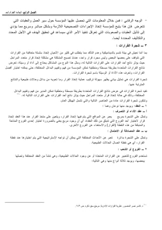 ‫ﺍﻟﺮﺍﺑﻊ‬ ‫ﺍﻟﻔﺼﻞ‬‫ﺍﻟﺮﺍﺑﻊ‬ ‫ﺍﻟﻔﺼﻞ‬‫ﺍﻟﺮﺍﺑﻊ‬ ‫ﺍﻟﻔﺼﻞ‬‫ﺍﻟﺮﺍﺑﻊ‬ ‫ﺍﻟﻔﺼﻞ‬::::‫ﺍﻟﻘﺮﺍﺭﺍﺕ‬ ‫ﺍﺗﺨﺎﺫ‬.
-‫ﺍﻝﺭﻗﺎﺒﻲ‬ ‫ﺍﻝﻭﺠﻪ‬:‫ﺍﻝﺘﻲ‬ ‫ﻭﺍﻝﻌﻘﺒﺎﺕ‬ ‫ﺍﻝﻌﻤل‬ ‫ﺴﻴﺭ‬ ‫ﺤﻭل‬ ‫ﺍﻝﻤﺅﺴﺴﺔ‬ ‫ﻋﻠﻴﻬﺎ‬ ‫ﺘﺤﺼل‬ ‫ﺍﻝﺘﻲ‬ ‫ﺍﻝﻤﻌﻠﻭﻤﺎﺕ‬ ‫ﺨﻼل‬ ‫ﻓﻤﻥ‬
‫ﺇ‬ ‫ﻝﻠﻤﺅﺴﺴﺔ‬ ‫ﻴﺘﻴﺢ‬ ‫ﻫﺫﺍ‬ ‫ﻓﺈﻥ‬ ‫ﺘﺘﻌﺭﺽ‬‫ﻴﺅﺩﻱ‬ ‫ﻤﻤﺎ‬ ‫ﻭﺴﺭﻴﻊ‬ ‫ﻤﺒﺎﺸﺭ‬ ‫ﻭﺒﺸﻜل‬ ‫ﺍﻝﻼﺯﻤﺔ‬ ‫ﺍﻝﺘﺼﺤﻴﺤﻴﺔ‬ ‫ﺍﻹﺠﺭﺍﺀﺍﺕ‬ ‫ﺘﺨﺎﺫ‬
‫ﺍﻝﻤﺤﺩﺩ‬ ‫ﺍﻷﺠل‬ ‫ﻓﻲ‬ ‫ﺍﻝﻬﺩﻑ‬ ‫ﺘﺤﻘﻴﻕ‬ ‫ﻓﻲ‬ ‫ﺴﻴﺴﺎﻋﺩ‬ ‫ﺍﻝﺫﻱ‬ ‫ﺍﻷﻤﺭ‬ ‫ﺘﻨﻔﻴﺫ‬ ‫ﺘﻌﺭﻗل‬ ‫ﺍﻝﺘﻲ‬ ‫ﻭﺍﻝﺼﻌﻭﺒﺎﺕ‬ ‫ﺍﻝﻌﻘﺒﺎﺕ‬ ‫ﺘﺫﻝﻴل‬ ‫ﺇﻝﻰ‬
‫ﺃﻴﻀﺎ‬ ‫ﺍﻝﻤﺤﺩﺩﺓ‬ ‫ﻭﺍﻝﺘﻜﺎﻝﻴﻑ‬.
٣‫ـ‬‫ﺍﻝﻘﺭﺍﺭﺍﺕ‬ ‫ﺸﺠﺭﺓ‬:
‫ﻴﺘ‬ ‫ﻤﻤﺎ‬ ‫ﺍﻝﺘﺄﻜﺩ‬ ‫ﻭﻋﺩﻡ‬ ‫ﺒﺎﻝﺩﻴﻨﺎﻤﻴﻜﻴﺔ‬ ‫ﺘﺘﺴﻡ‬ ‫ﺒﻴﺌﺔ‬ ‫ﻓﻲ‬ ‫ﻨﻌﻴﺵ‬ ‫ﺃﻨﻨﺎ‬ ‫ﺒﻤﺎ‬‫ﺍﻝﻘﺭﺍﺭﺍﺕ‬ ‫ﻤﻥ‬ ‫ﻤﺘﻌﺎﻗﺒﺔ‬ ‫ﺴﻠﺴﻠﺔ‬ ‫ﺇﺘﺨﺎﺫ‬ ‫ﺍﻷﺤﻴﺎﻥ‬ ‫ﻤﻥ‬ ‫ﻜﺜﻴﺭ‬ ‫ﻓﻲ‬ ‫ﻁﻠﺏ‬
‫ﺍﻝﻤﺭﺍﺤل‬ ‫ﻤﺘﻌﺩﺩ‬ ‫ﻗﺭﺍﺭ‬ ‫ﺇﺘﺨﺎﺫ‬ ‫ﻤﺸﻜﻠﺔ‬ ‫ﻫﻲ‬ ‫ﺍﻝﻤﺸﻜﻠﺔ‬ ‫ﺘﺼﺒﺢ‬ ‫ﻋﻨﺩﺌﺫ‬ ،‫ﻭﺍﺤﺩ‬ ‫ﻗﺭﺍﺭ‬ ‫ﻤﺠﺭﺩ‬ ‫ﻭﻝﻴﺱ‬ ‫ﺍﻝﺒﻌﺽ‬ ‫ﺒﻌﻀﻬﺎ‬ ‫ﻋﻠﻰ‬ ‫ﺘﺘﻭﻗﻑ‬ ‫ﺍﻝﺘﻲ‬
‫ﻭﺴﻴﻠ‬ ‫ﺃﻭ‬ ‫ﺃﺩﺍﺓ‬ ‫ﺇﻝﻰ‬ ‫ﻴﺤﺘﺎﺝ‬ ‫ﺍﻝﻤﺸﺎﻜل‬ ‫ﻤﻥ‬ ‫ﺍﻝﻨﻭﻉ‬ ‫ﻫﺫﺍ‬ ‫ﻭﻤﺜل‬ ،‫ﻝﻪ‬ ‫ﺍﻝﺘﺎﻝﻴﺔ‬ ‫ﺍﻝﻘﺭﺍﺭﺍﺕ‬ ‫ﻋﻠﻰ‬ ‫ﺍﻝﻘﺭﺍﺭﺍﺕ‬ ‫ﺃﺤﺩ‬ ‫ﻨﺎﺘﺞ‬ ‫ﻴﺅﺜﺭ‬ ‫ﺤﻴﺙ‬‫ﺘﻌﺭﺽ‬ ،‫ﺔ‬
‫ﺃﻓﻀل‬ ‫ﺍﺨﺘﻴﺎﺭ‬ ‫ﻴﻤﻜﻨﻪ‬ ‫ﺤﺘﻰ‬ ،‫ﺍﻝﻤﺨﺘﻠﻔﺔ‬ ‫ﺍﻝﺒﺩﺍﺌل‬ ‫ﻭﺘﻘﻴﻴﻡ‬ ‫ﻓﻬﻡ‬ ‫ﻤﻥ‬ ‫ﺍﻝﻤﺅﺴﺴﺔ‬ ‫ﺘﻤﻜﻥ‬ ‫ﻭﻤﻨﻁﻘﻴﺔ‬ ‫ﻤﺒﺴﻁﺔ‬ ‫ﺒﻁﺭﻴﻘﺔ‬ ‫ﺍﻝﻤﺘﻌﺩﺩﺓ‬ ‫ﺍﻝﻘﺭﺍﺭﺍﺕ‬ ‫ﻨﺘﺎﺌﺞ‬
‫ﺍﻝﻘﺭﺍﺭﺍﺕ‬ ‫ﺸﺠﺭﺓ‬ ‫ﺒﺎﺴﻡ‬ ‫ﺍﻝﻭﺴﻴﻠﺔ‬ ‫ﺃﻭ‬ ‫ﺍﻷﺩﺍﺓ‬ ‫ﻫﺫﻩ‬ ‫ﻭﺘﻌﺭﻑ‬ ،‫ﺍﻝﻘﺭﺍﺭﺍﺕ‬.
‫ﻤﻥ‬ ‫ﺘﺤﻭﻴﻪ‬ ‫ﻭﻤﺎ‬ ‫ﺍﻝﻘﺭﺍﺭ‬ ‫ﺇﺘﺨﺎﺫ‬ ‫ﻋﻤﻠﻴﺔ‬ ‫ﺘﺭﻜﻴﺏ‬ ‫ﺴﻬﻭﻝﺔ‬ ‫ﻴﻅﻬﺭ‬ ‫ﺒﻴﺎﻨﻲ‬ ‫ﺘﻤﺜﻴل‬ ‫ﻫﻲ‬ ‫ﺍﻝﻘﺭﺍﺭﺍﺕ‬ ‫ﺸﺠﺭﺓ‬‫ﻭﺍﻝﻨﺘﺎﺌﺞ‬ ‫ﻁﺒﻴﻌﻴﺔ‬ ‫ﻭﺤﺎﻻﺕ‬ ‫ﺒﺩﺍﺌل‬
‫ﻋﻨﻬﺎ‬ ‫ﺍﻝﻤﺘﺭﺘﺒﺔ‬.
‫ﺍﻝﺒﺩﺍﺌل‬ ‫ﻭﺘﻘﻴﻴﻡ‬ ‫ﻓﻬﻡ‬ ‫ﻤﻥ‬ ‫ﺍﻝﻤﺩﻴﺭ‬ ‫ﺘﻤﻜﻥ‬ ‫ﻭﻤﻨﻁﻘﻴﺔ‬ ‫ﻤﺒﺴﻁﺔ‬ ‫ﺒﻁﺭﻴﻘﺔ‬ ‫ﺍﻝﻤﺘﻌﺩﺩﺓ‬ ‫ﺍﻝﻘﺭﺍﺭﺍﺕ‬ ‫ﻨﺘﺎﺌﺞ‬ ‫ﻋﺭﺽ‬ ‫ﻓﻲ‬ ‫ﺍﻝﻘﺭﺍﺭﺍﺕ‬ ‫ﺸﺠﺭﺓ‬ ‫ﺘﻔﻴﺩ‬
‫ﻝﻪ‬ ‫ﺍﻝﺘﺎﻝﻴﺔ‬ ‫ﺍﻝﻘﺭﺍﺭﺍﺕ‬ ‫ﻋﻠﻰ‬ ‫ﺍﻝﻘﺭﺍﺭﺍﺕ‬ ‫ﺃﺤﺩ‬ ‫ﻨﺎﺘﺞ‬ ‫ﻴﺅﺜﺭ‬ ‫ﺤﻴﺙ‬ ‫ﺍﻝﻤﺭﺍﺤل‬ ‫ﻤﺘﻌﺩﺩ‬ ‫ﻗﺭﺍﺭ‬ ‫ﺇﺘﺨﺎﺫ‬ ‫ﺤﺎﻝﺔ‬ ‫ﻓﻲ‬ ‫ﻭﺫﻝﻙ‬ ،‫ﺍﻝﻤﺨﺘﻠﻔﺔ‬.١١٠
‫ﻭﺘﺘﻜﻭ‬‫ﺍﻝﻌﺎﻡ‬ ‫ﺍﻝﻬﻴﻜل‬ ‫ﺘﺸﻤل‬ ‫ﻭﺍﻝﺘﻲ‬ ‫ﺍﻝﺘﺎﻝﻴﺔ‬ ‫ﺍﻝﻌﻨﺎﺼﺭ‬ ‫ﻤﻥ‬ ‫ﻋﺎﺩﺓ‬ ‫ﺍﻝﻘﺭﺍﺭﺍﺕ‬ ‫ﺸﺠﺭﺓ‬ ‫ﻥ‬.
١‫ﺍﻝﻌﻘﺩ‬ ‫ـ‬:‫ﻭﻫﻤﺎ‬ ‫ﻨﻭﻋﺎﻥ‬ ‫ﻤﻨﻬﺎ‬ ‫ﻭﻴﻭﺠﺩ‬:
‫ﺍﻝﺘﺼﺭﻑ‬ ‫ﺃﻭ‬ ‫ﺍﻷﺩﺍﺀ‬ ‫ﻋﻘﺩ‬ ‫ـ‬ ‫ﺃ‬:
‫ﺒﻤﺭﺒﻊ‬ ‫ﺍﻝﺸﺠﺭﺓ‬ ‫ﻋﻠﻰ‬ ‫ﻭﺘﻤﺜل‬‫ﺇﺘﺨﺎﺫ‬ ‫ﺍﻝﻌﻘﺩ‬ ‫ﻫﺫﺍ‬ ‫ﻋﻨﺩ‬ ‫ﺍﻝﻘﺭﺍﺭ‬ ‫ﻤﺘﺨﺫ‬ ‫ﻋﻠﻰ‬ ‫ﻭﻴﺘﻌﻴﻥ‬ ،‫ﺍﻝﻘﺭﺍﺭ‬ ‫ﺇﺘﺨﺎﺫ‬ ‫ﻓﻴﻬﺎ‬ ‫ﻴﺘﻡ‬ ‫ﺍﻝﺘﻲ‬ ‫ﺍﻝﻤﻭﺍﻗﻊ‬ ‫ﻋﻥ‬ ‫ﻴﻌﺒﺭ‬
‫ﺃ‬ ‫ﻻﺨﺘﻴﺎﺭ‬ ‫ﻗﺭﺍﺭ‬‫ﺍﻝﻤﺘﺎﺤﺔ‬ ‫ﺍﻝﻔﺭﻭﻉ‬ ‫ﺇﺤﺩﻯ‬ ‫ﺍﺨﺘﻴﺎﺭ‬ ‫ﺒﺎﻝﻀﺭﻭﺭﺓ‬ ‫ﻴﻌﻨﻲ‬ ‫ﻤﺭﺒﻊ‬ ‫ﻭﺠﻭﺩ‬ ‫ﺃﻥ‬ ‫ﺃﻱ‬ ،‫ﺍﻝﻌﻘﺩﺓ‬ ‫ﺘﻠﻙ‬ ‫ﻤﻥ‬ ‫ﺘﻨﺒﺜﻕ‬ ‫ﺍﻝﺘﻲ‬ ‫ﺍﻝﻔﺭﻭﻉ‬ ‫ﺤﺩ‬
‫ﺍﻝﻨﻘﻁﺔ‬ ‫ﻫﺫﻩ‬ ‫ﻤﻥ‬ ‫ﻭﺍﻝﻤﻨﺒﺜﻘﺔ‬)‫ﺍﻝﻘﺭﺍ‬‫ﺭ‬(‫ﺍﻷﺨﺭﻯ‬ ‫ﺍﻝﻔﺭﻭﻉ‬ ‫ﻋﻥ‬ ‫ﻭﺍﻻﺴﺘﻐﻨﺎﺀ‬.
‫ﺍﻻﺤﺘﻤﺎل‬ ‫ﺃﻭ‬ ‫ﺍﻝﻤﺼﺎﺩﻓﺔ‬ ‫ﻋﻘﺩ‬ ‫ـ‬ ‫ﺏ‬:
‫ﺘﻭﺍﺠ‬ ‫ﺃﻥ‬ ‫ﻴﻤﻜﻥ‬ ‫ﺍﻝﺘﻲ‬ ‫ﺍﻝﻤﺨﺘﻠﻔﺔ‬ ‫ﺍﻷﺤﺩﺍﺙ‬ ‫ﻋﻥ‬ ‫ﺘﻌﺒﺭ‬ ‫ﺒﺩﺍﺌﺭﺓ‬ ‫ﺍﻝﺸﺠﺭﺓ‬ ‫ﻋﻠﻰ‬ ‫ﻭﺘﻤﺜل‬‫ﻨﻘﻁﺔ‬ ‫ﻋﻨﺩ‬ ‫ﺍﺨﺘﻴﺎﺭﻫﺎ‬ ‫ﻴﺘﻡ‬ ‫ﺍﻝﺘﻲ‬ ‫ﺍﻹﺴﺘﺭﺍﺘﻴﺠﻴﺔ‬ ‫ﻪ‬
‫ﺍﻝﻁﺒﻴﻌﻴﺔ‬ ‫ﺍﻝﺤﺎﻻﺕ‬ ‫ﺍﺘﺼﺎل‬ ‫ﻨﻘﻁﺔ‬ ‫ﻫﻲ‬ ‫ﺃﻱ‬ ،‫ﺍﻝﻘﺭﺍﺭ‬.
٢‫ﺍﻝﺸﻌﺏ‬ ‫ﺃﻭ‬ ‫ﺍﻝﻔﺭﻭﻉ‬ ‫ـ‬:
‫ﻭﺘﺼﻠﻬﺎ‬ ‫ﺍﻝﻤﺨﺘﻠﻔﺔ‬ ‫ﺍﻝﻌﻘﺩ‬ ‫ﻤﻥ‬ ‫ﺘﻨﺸﺄ‬ ‫ﻭﻫﻲ‬ ،‫ﺍﻝﻁﺒﻴﻌﻴﺔ‬ ‫ﺍﻝﺤﺎﻻﺕ‬ ‫ﻭﺠﻭﺩ‬ ‫ﻋﻥ‬ ‫ﺃﻭ‬ ‫ﺍﻝﻤﺘﺨﺫﺓ‬ ‫ﺍﻝﻘﺭﺍﺭﺍﺕ‬ ‫ﻋﻥ‬ ‫ﻝﻠﺘﻌﺒﻴﺭ‬ ‫ﺍﻝﻔﺭﻭﻉ‬ ‫ﺘﺴﺘﺨﺩﻡ‬
‫ﺍﻝﺘﺎﻝﻴﺔ‬ ‫ﻭﻫﻲ‬ ‫ﻤﻨﻬﺎ‬ ‫ﺃﻨﻭﺍﻉ‬ ‫ﺜﻼﺜﺔ‬ ‫ﻭﻴﻭﺠﺩ‬ ،‫ﻴﺒﻌﻀﻬﺎ‬:
١١٠
‫د‬.‫ر‬ ‫ا‬ ‫آ‬.‫دار‬ ‫ا‬ ‫ارات‬ ‫ا‬.‫ذآ‬.‫ص‬١٤٣.
 